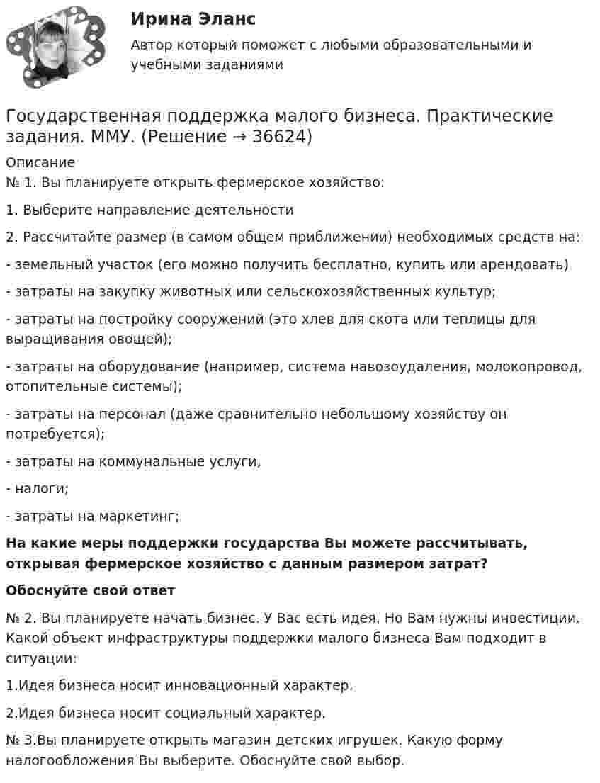      
          Описание
          	№ 1. Вы планируете открыть фермерское хозяйство: 	1.     Выберите направление деятельности	2.     Рассчитайте размер (в самом общем приближении) необходимых средств на: -        земельный участок (его можно получить бесплатно, купить или арендовать)-        затраты на закупку животных или сельскохозяйственных культур;-        затраты на постройку сооружений (это хлев для скота или теплицы для выращивания овощей); -        затраты на оборудование (например, система навозоудаления, молокопровод, отопительные системы); -        затраты на персонал (даже сравнительно небольшому хозяйству он потребуется); -        затраты на коммунальные услуги, -        налоги; -        затраты на маркетинг;  На какие меры поддержки государства Вы можете рассчитывать, открывая фермерское хозяйство с данным размером затрат? Обоснуйте свой ответ	№ 2. Вы планируете начать бизнес. У Вас есть идея. Но Вам нужны инвестиции. Какой объект инфраструктуры поддержки малого бизнеса Вам подходит в ситуации:	1.Идея бизнеса носит инновационный характер.	2.Идея бизнеса носит социальный характер.	№ 3.Вы планируете открыть магазин детских игрушек. Какую форму налогообложения Вы выберите. Обоснуйте свой выбор.  
            
            
            Государственная поддержка малого бизнеса ММУ 2023г.Государственная поддержка малого бизнеса. Практические задания. ММУ.Государственная поддержка малого предпринимательстваГосударственная поддержка семей с детьми - контрольнаяГосударственная поддержка семей с детьми - контрольнаяГосударственная политика Российской Федерации по развитию государственной и муниципальной службы формируется:...  и социального развития РФГосударственная программа РФ представляет собой документ ... планирования, содержащий комплекс планируемых мероприятий, взаимоувязанных по задачам, срокам, исполнителям и ресурсам, и инструментов государственной политики, обеспечивающих достижение «Государственная и муниципальная служба». Тест для сдачи в МФПУ «Синергия». Государственная и муниципальная служба (тест с ответами ММА)Государственная и муниципальная служба (тест с ответами Синергия/МОИ/ МТИ)Государственная кадровая политика. ПКЗ. СИУ РАНХИГС.Государственная кадровая политика (тест с ответами ММА/ИДО)Государственная кадровая политика - это общегосударственная стратегия формирования, развития и рационального использования: профессионального ... обществагосударственная поддержка инновационной деятельности