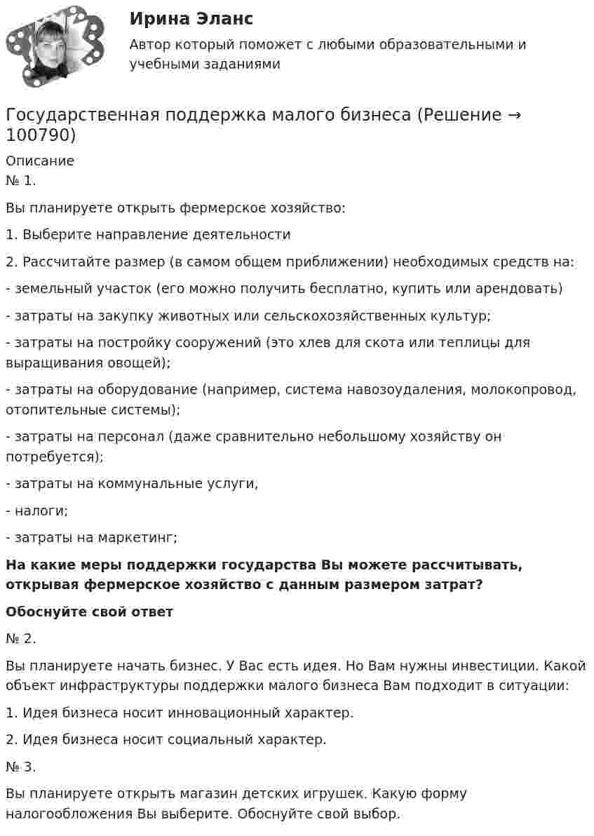     
            Описание
            	№ 1.	Вы планируете открыть фермерское хозяйство: 	1.   Выберите направление деятельности	2.   Рассчитайте размер (в самом общем приближении) необходимых средств на: -      земельный участок (его можно получить бесплатно, купить или арендовать)-      затраты на закупку животных или сельскохозяйственных культур;-      затраты на постройку сооружений (это хлев для скота или теплицы для выращивания овощей); -      затраты на оборудование (например, система навозоудаления, молокопровод, отопительные системы); -      затраты на персонал (даже сравнительно небольшому хозяйству он потребуется); -      затраты на коммунальные услуги, -      налоги; -      затраты на маркетинг;  На какие меры  поддержки государства Вы можете рассчитывать, открывая фермерское хозяйство с данным размером затрат? Обоснуйте свой ответ	 	№ 2.	Вы планируете начать бизнес. У Вас есть идея. Но Вам нужны инвестиции. Какой объект инфраструктуры поддержки малого бизнеса Вам подходит в ситуации:	1.            Идея бизнеса носит инновационный характер.	2.            Идея бизнеса носит социальный характер.	 	№ 3.	Вы планируете открыть магазин детских игрушек. Какую форму налогообложения Вы выберите. Обоснуйте свой выбор.    
            
            
            государственная поддержка инновационной деятельностиГосударственная поддержка малого бизнесаГосударственная поддержка малого бизнеса ММУ 2023г.Государственная поддержка малого бизнеса. Практические задания. ММУ.Государственная поддержка малого предпринимательстваГосударственная поддержка семей с детьми - контрольнаяГосударственная поддержка семей с детьми - контрольнаяГосударственная и муниципальная служба ТЕСТ 4 НСПКГосударственная и муниципальная служба ТЕСТ 5 НСПК«Государственная и муниципальная служба». Тест для сдачи в МФПУ «Синергия». Государственная и муниципальная служба (тест с ответами ММА)Государственная и муниципальная служба (тест с ответами Синергия/МОИ/ МТИ)Государственная кадровая политика. ПКЗ. СИУ РАНХИГС.Государственная кадровая политика (тест с ответами ММА/ИДО)