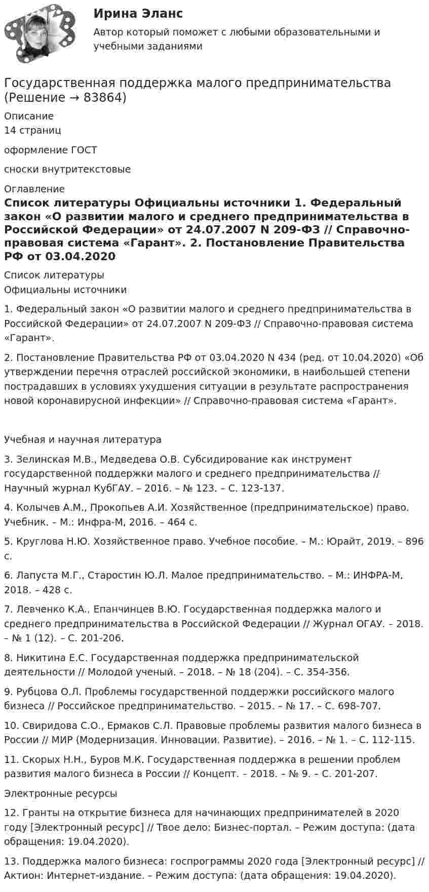      
            Описание
            14 страницоформление ГОСТ сноски внутритекстовые  
            Оглавление
             
            Список литературы
            Официальны источники 1.    Федеральный закон «О развитии малого и среднего предпринимательства в Российской Федерации» от 24.07.2007 N 209-ФЗ // Справочно-правовая система «Гарант». 2.    Постановление Правительства РФ от 03.04.2020 N 434 (ред. от 10.04.2020) «Об утверждении перечня отраслей российской экономики, в наибольшей степени пострадавших в условиях ухудшения ситуации в результате распространения новой коронавирусной инфекции» // Справочно-правовая система «Гарант». Учебная и научная литература 3.    Зелинская М.В., Медведева О.В. Субсидирование как инструмент государственной поддержки малого и среднего предпринимательства // Научный журнал КубГАУ. – 2016. – № 123. – С. 123-137.4.    Колычев А.М., Прокопьев А.И. Хозяйственное (предпринимательское) право. Учебник. – М.: Инфра-М, 2016. – 464 с. 5.    Круглова Н.Ю. Хозяйственное право. Учебное пособие. – М.: Юрайт, 2019. – 896 с. 6.    Лапуста М.Г., Старостин Ю.Л. Малое предпринимательство. – М.: ИНФРА-М, 2018. – 428 с.7.    Левченко К.А., Епанчинцев В.Ю. Государственная поддержка малого и среднего предпринимательства в Российской Федерации // Журнал ОГАУ. – 2018. – № 1 (12). – С. 201-206. 8.    Никитина Е.С. Государственная поддержка предпринимательской деятельности // Молодой ученый. – 2018. – № 18 (204). – С. 354-356.9.    Рубцова О.Л. Проблемы государственной поддержки российского малого бизнеса // Российское предпринимательство. – 2015. – № 17. – C. 698-707. 10. Свиридова С.О., Ермаков С.Л. Правовые проблемы развития малого бизнеса в России // МИР (Модернизация. Инновации. Развитие). – 2016. – № 1. – С. 112-115.11. Скорых Н.Н., Буров М.К. Государственная поддержка в решении проблем развития малого бизнеса в России // Концепт. – 2018. – № 9. – С. 201-207.  Электронные ресурсы12. Гранты на открытие бизнеса для начинающих предпринимателей в 2020 году [Электронный ресурс] // Твое дело: Бизнес-портал. – Режим доступа:  (дата обращения: 19.04.2020). 13. Поддержка малого бизнеса: госпрограммы 2020 года [Электронный ресурс] // Актион: Интернет-издание. – Режим доступа:  (дата обращения: 19.04.2020).  
            
            
            Государственная поддержка малого бизнеса. Практические задания. ММУ.Государственная поддержка малого предпринимательстваГосударственная поддержка семей с детьми - контрольнаяГосударственная поддержка семей с детьми - контрольнаяГосударственная политика Российской Федерации по развитию государственной и муниципальной службы формируется:...  и социального развития РФГосударственная программа РФ представляет собой документ ... планирования, содержащий комплекс планируемых мероприятий, взаимоувязанных по задачам, срокам, исполнителям и ресурсам, и инструментов государственной политики, обеспечивающих достижение Государственная регистрация юридических лиц осуществляется ...Государственная и муниципальная служба (тест с ответами ММА)Государственная и муниципальная служба (тест с ответами Синергия/МОИ/ МТИ)Государственная кадровая политика. ПКЗ. СИУ РАНХИГС.Государственная кадровая политика (тест с ответами ММА/ИДО)Государственная кадровая политика - это общегосударственная стратегия формирования, развития и рационального использования: профессионального ... обществагосударственная поддержка инновационной деятельностиГосударственная поддержка малого бизнеса