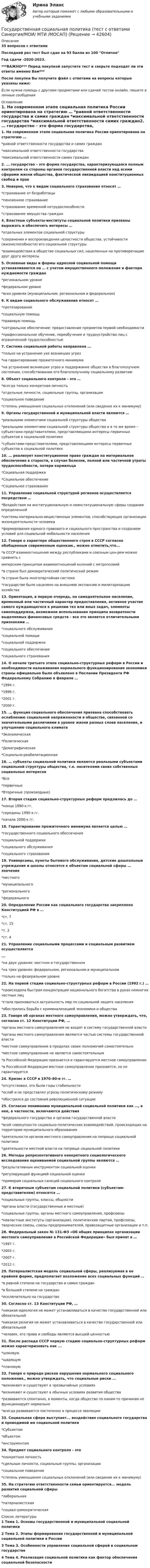     
          Описание
          35 вопросов с ответамиПоследний раз тест был сдан на 93 балла из 100 ОтличноГод сдачи -2020-2023.***ВАЖНО*** Перед покупкой запустите тест и сверьте подходят ли эти ответы именно Вам***После покупки Вы получите файл с ответами на вопросы которые указаны ниже:Если нужна помощь с другими предметами или сдачей тестов онлайн, пишите в личные сообщения  
          Оглавление
          1. На современном этапе социальная политика России ориентирована на стратегию … *равной ответственности государства и самих граждан *максимальной ответственности государства *максимальной ответственности самих граждан2. … государство – это форма государства, характеризующаяся полным контролем со стороны органов государственной власти над всеми сферами жизни общества, фактической ликвидацией конституционных свобод и прав3. Неверно, что к видам социального страхования относят … *страхование от безработицы *пенсионное страхование *страхование временной нетрудоспособности *страхование имущества граждан4. Властные субъекты-институты социальной политики призваны выражать и обеспечить интересы … *отдельных элементов социальной структуры *сохранения и воспроизведения целостности общества, устойчивости (жизнеспособности) его социальной структуры *взаимодействия в обществе социальных сил, нацеленных на противоречащие друг другу интересы5. Основные виды и формы адресной социальной помощи устанавливаются на … с учетом имущественного положения и фактора нуждаемости граждан *региональном уровне *федеральном уровне *всех уровнях (муниципальном, региональном и федеральном)6. К видам социального обслуживания относят … *протезирование *социальную помощь *правовую помощь *натуральное обеспечение: предоставление предметов первой необходимости *профессиональное обучение, переобучение и трудоустройство лиц с ограниченной трудоспособностью7.  Система социальной работы направлена ...*только на устранение ухе возникших угроз*на гарантирование прожиточного минимума*на устранение возникших угроз и поддержание общества в благополучном состоянии, способствование его благополучному социальному развитию8. Объект социального контроля – это … *всегда только конкретная личность *отдельные личности, социальные группы, организации *социальное поведение *степень уменьшения социальных отклонений (или сведение их к минимуму) 9. Органы государственной и муниципальной власти являются … *реальными элементами социальной структуры общества *реальными элементами социальной структуры общества и в то же время – субъектами-представителями, представляющими интересы первичных субъектов в социальной политике*субъектами-представителями, представляющими интересы первичных субъектов в социальной политике10. … реализует конституционное право граждан на материальное обеспечение в старости, в случае болезни, полной или частичной утраты трудоспособности, потери кормильца *Социальная поддержка *Социальное обеспечение *Социальное страхование11. Управление социальной структурой регионов осуществляется посредством … *Воздействия на институциональную и неинституциональную сферы создания определенной *системы материально-вещественных элементов, способствующих организации жизнедеятельности человека *формирования единого правового и социального пространства и созданием условий для социальной мобильности населения12. Говоря о характере общественного строя в СССР согласно обобщенным современным оценкам., можно отметить,что...*в СССР взаимоотношения между республиками и союзным цен-рем можно сравнить симперским принципом взаимоотношений колоний с метрополией *в стране был демократический политический режим*в стране была многопартийная система*государстве было нацелено на внешнюю экспансию и милитаризацию хозяйства13. Ориентация, в первую очередь, на самодеятельное население, временный или частичный характер предоставления, активное участие самого нуждающегося в решении тех или иных задач, элементы самоподдержки, возможное использование принципа возвратности выделяемых финансовых средств – все это является отличительными признаками … *социального обслуживания *социальной помощи *социальной поддержки *социального обеспечения*социального страхования14. О начале третьего этапа социально-структурных реформ в России и необходимости налаживания нормального функционирования экономики страны официально было объявлено в Послании Президента РФ Федеральному Собранию в феврале … *1994 г. *1996 г. *2001 г. *2000 г.15. … функция социального обеспечения призвана способствовать ослаблению социальной напряженности в обществе, связанной со значительными различиями в уровне жизни разных слоев населения, и улучшению социального климата *Экономическая *Политическая *Демографическая *Социально-реабилитационная16. … субъекты социальной политики являются реальными субъектами социальной структуры общества, т.е. носителями своих собственных социальных интересов *Все *первичные *Вторичные (производные)17. Вторая стадия социально-структурных реформ продлилась до … *конца 1990-х гг. *середины 1990-х гг. *начала 2000-х гг.18. Гарантирование прожиточного минимума является целью … *государственного социального обеспечения *социальной поддержки *социального обслуживания *социального страхования19. Универсамы, пункты бытового обслуживания, детские дошкольные учреждения и школы относятся к объектам социальной сферы … значения *местного *муниципального*регионального *федерального20. Определение России как социального государства закреплено Конституцией РФ в … *ст. 7 *ст. 15 *т. 2 *ст. 421. Управление социальными процессами и социальным развитием осуществляется...*на двух уровнях: местном и государственном*на трех уровнях: федеральном, региональном и муниципальном *только на федеральном уровне22. На первой стадии социально-структурных реформ в России (1992 г.) … *происходила быстрая концентрация национального богатства в руках немногих частных лиц *стала признаваться актуальность мер по социальной защите населения *обострилась борьба с криминализацией экономики и общества23. Говоря об органах местного самоуправления, можно утверждать, что, согласно ст. 12 Конституции РФ, … *органы местного самоуправления не входят в систему государственной власти *органы местного самоуправления являются частью системы государственной власти *местное самоуправление в пределах своих полномочий самостоятельно *местное самоуправление не является самостоятельным *в Российской Федерации признается и гарантируется местное самоуправление *в Российской Федерации местное самоуправление признается, но не гарантируется24. Кризис в СССР в 1970–80-е гг. … *отсутствовал, это были годы стабильности *ослаб и не представлял угрозы политическому режиму *обострился до состояния революционной ситуации25. Согласно пониманию муниципальной социальной политики как …, в нее, в частности, включаются действия *федерального государства и органов государственной власти *всей совокупности социально-политических взаимодействий, происходящих на территории муниципального образования *деятельности органов местного самоуправления на поприще социальной политики *деятельности местной власти на поприще социальной политики26. Методы репрезентативного конкретного социологического исследования оцениваемой социальной группы являются … *результативным инструментом социальной оценки*регулирующей функцией социальной оценки *примером социальных санкций социального контроля27. К вторичным субъектам социальной политики (субъектам-представителям) относятся … *социальные группы, классы, общности *органы власти (государственные и местные) *социальные группы, органы местного самоуправления, профсоюзы *невластные институты (организации): политические партии, профсоюзы, творческие союзы, союзы предпринимателей, правозащитные организации и т.п.28. Федеральный закон № 131-ФЗ «Об общих принципах организации местного самоуправления в Российской Федерации» был принят в … *1997 г. *2003 г. *2007 г. *2012 г.29. Патерналистская модель социальной сферы, реализуемая в ее крайней форме, предполагает возложение всех социальных функций … *в равной степени на государство и самих граждан *в большей степени на граждан *исключительно на государство30. Согласно ст. 13 Конституции РФ, … *никакая идеология не может устанавливаться в качестве государственной или обязательной *никакая религия не может устанавливаться в качестве государственной или обязательной *человек, его права и свободы являются высшей ценностью31. После распада СССР первую стадию социально-структурных реформ можно характеризовать как ...*шоковую *щадящую *плановую32. Говоря о природе рисков нарушения нормального социального положения., можно утверждать, что социальные риски ...*возникают и существуют в чрезвычайных условиях*возникают и существуют в обычных условиях развития общества *развиваются спонтанно, в моменты, когда общество по каким-то причинам не функционирует нормально*всегда развиваются постепенно в процессе эволюции33. Социальная сфера выступает... воздействия социального государства и проводимой им социальной политики*Субъектом*объектом *инструментом34. Предмет социального контроля - это*конкретная личность*сдельные личности, социальные группы, организации *социальное поведение*степень уменьшения социальных отклонений (или сведение их к минимуму)35. На стратегию ответственности семьи ориентируется... модель развития социальной сферы*либеральная *патерналистская*социал-демократическая 
          Список литературы
          1 Тема 1. Основы государственной и муниципальной социальной политики 2 Тема 2. Этапы формирования государственной и муниципальной социальной политики в России 3 Тема З. Особенности управления социальной сферой в социальном государстве 4 Тема 4. Реализация социальной политики как фактор обеспечения социальной безопасности
            
            
            Государственная служба занятости была создана в рамках государственной программы занятости населения в …Государственная социальная политика (тест с ответами Синергия/МОИ/ МТИ /МОСАП)Государственная тайнаГосударственно-волевой характер права состоит в том, что право …государственное и муниципальное управлениеГосударственное и муниципальное управлениеГосударственное и муниципальное управлениеГосударственная поддержка малого бизнеса. Практические задания. ММУ.Государственная поддержка малого предпринимательстваГосударственная поддержка семей с детьми - контрольнаяГосударственная поддержка семей с детьми - контрольнаяГосударственная политика Российской Федерации по развитию государственной и муниципальной службы формируется:...  и социального развития РФГосударственная программа РФ представляет собой документ ... планирования, содержащий комплекс планируемых мероприятий, взаимоувязанных по задачам, срокам, исполнителям и ресурсам, и инструментов государственной политики, обеспечивающих достижение Государственная регистрация юридических лиц осуществляется ...