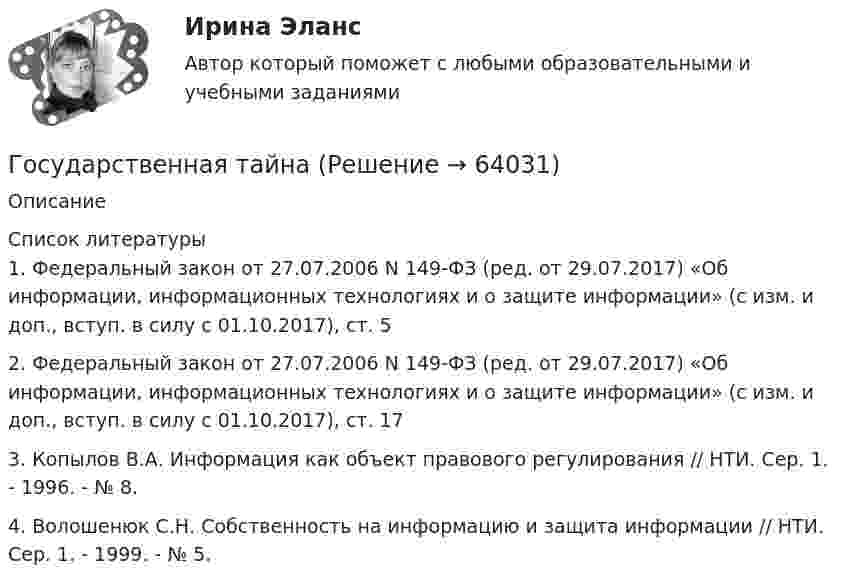      
            Описание
              
            Список литературы
            	1. Федеральный закон от 27.07.2006 N 149-ФЗ (ред. от 29.07.2017) «Об информации, информационных технологиях и о защите информации» (с изм. и доп., вступ. в силу с 01.10.2017), ст. 5	2. Федеральный закон от 27.07.2006 N 149-ФЗ (ред. от 29.07.2017) «Об информации, информационных технологиях и о защите информации» (с изм. и доп., вступ. в силу с 01.10.2017), ст. 17	3. Копылов В.А. Информация как объект правового регулирования // НТИ. Сер. 1. - 1996. - № 8.	4. Волошенюк С.Н. Собственность на информацию и защита информации // НТИ. Сер. 1. - 1999. - № 5. 
            
            
            Государственная социальная политика (тест с ответами Синергия/МОИ/ МТИ /МОСАП)Государственная тайнаГосударственно-волевой характер права состоит в том, что право …государственное и муниципальное управлениеГосударственное и муниципальное управлениеГосударственное и муниципальное управлениеГосударственное и муниципальное управлениеГосударственная поддержка малого предпринимательстваГосударственная поддержка семей с детьми - контрольнаяГосударственная поддержка семей с детьми - контрольнаяГосударственная политика Российской Федерации по развитию государственной и муниципальной службы формируется:...  и социального развития РФГосударственная программа РФ представляет собой документ ... планирования, содержащий комплекс планируемых мероприятий, взаимоувязанных по задачам, срокам, исполнителям и ресурсам, и инструментов государственной политики, обеспечивающих достижение Государственная регистрация юридических лиц осуществляется ...государственная служба