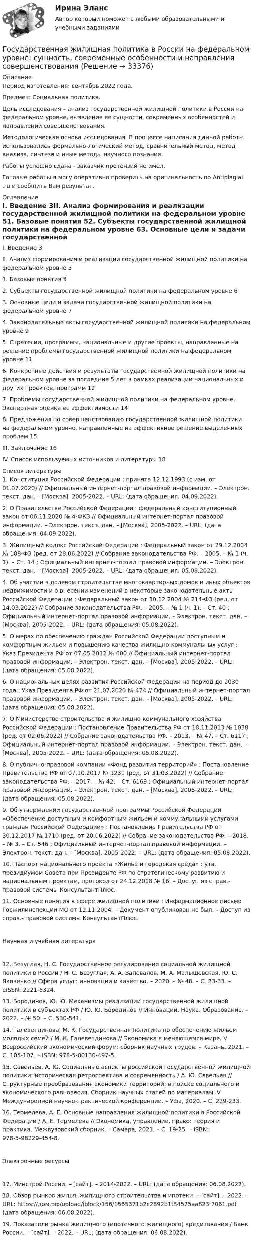      
          Описание
          Период изготовления: сентябрь 2022 года.  Предмет: Социальная политика.	Цель исследования – анализ государственной жилищной политики в России на федеральном уровне, выявление ее сущности, современных особенностей и направлений совершенствования.	Методологическая основа исследования. В процессе написания данной работы использовались формально-логический метод, сравнительный метод, метод анализа, синтеза и иные методы научного познания. Работы успешно сдана - заказчик претензий не имел.Готовые работы я могу оперативно проверить на оригинальность по Antiplagiat .ru и сообщить Вам результат. 
          Оглавление
          I. Введение 3II. Анализ формирования и реализации государственной жилищной политики на федеральном уровне 51. Базовые понятия 52. Субъекты государственной жилищной политики на федеральном уровне 63. Основные цели и задачи государственной жилищной политики на федеральном уровне 74. Законодательные акты государственной жилищной политики на федеральном уровне 95. Стратегии, программы, национальные и другие проекты, направленные на решение проблемы государственной жилищной политики на федеральном уровне 116. Конкретные действия и результаты государственной жилищной политики на федеральном уровне за последние 5 лет в рамках реализации национальных и других проектов, программ 127. Проблемы государственной жилищной политики на федеральном уровне. Экспертная оценка ее эффективности 148. Предложения по совершенствованию государственной жилищной политики на федеральном уровне, направленные на эффективное решение выделенных проблем 15III. Заключение 16IV. Список используемых источников и литературы 18 
          Список литературы
          1. Конституция Российской Федерации : принята 12.12.1993 (с изм. от 01.07.2020) // Официальный интернет-портал правовой информации. – Электрон. текст. дан. – [Москва], 2005-2022. – URL:  (дата обращения: 04.09.2022).2. О Правительстве Российской Федерации : федеральный конституционный закон от 06.11.2020 № 4-ФКЗ // Официальный интернет-портал правовой информации. – Электрон. текст. дан. – [Москва], 2005-2022. – URL:  (дата обращения: 04.09.2022).3. Жилищный кодекс Российской Федерации : Федеральный закон от 29.12.2004 № 188-ФЗ (ред. от 28.06.2022) // Собрание законодательства РФ. – 2005. – № 1 (ч. 1). – Ст. 14 ; Официальный интернет-портал правовой информации. – Электрон. текст. дан. – [Москва], 2005-2022. – URL:  (дата обращения: 05.08.2022).4. Об участии в долевом строительстве многоквартирных домов и иных объектов недвижимости и о внесении изменений в некоторые законодательные акты Российской Федерации : Федеральный закон от 30.12.2004 № 214-ФЗ (ред. от 14.03.2022) // Собрание законодательства РФ. – 2005. – № 1 (ч. 1). – Ст. 40 ; Официальный интернет-портал правовой информации. – Электрон. текст. дан. – [Москва], 2005-2022. – URL:  (дата обращения: 05.08.2022).5. О мерах по обеспечению граждан Российской Федерации доступным и комфортным жильем и повышению качества жилищно-коммунальных услуг : Указ Президента РФ от 07.05.2012 № 600 // Официальный интернет-портал правовой информации. – Электрон. текст. дан. – [Москва], 2005-2022. – URL:  (дата обращения: 05.08.2022).6. О национальных целях развития Российской Федерации на период до 2030 года : Указ Президента РФ от 21.07.2020 № 474 // Официальный интернет-портал правовой информации. – Электрон. текст. дан. – [Москва], 2005-2022. – URL:  (дата обращения: 05.08.2022).7. О Министерстве строительства и жилищно-коммунального хозяйства Российской Федерации : Постановление Правительства РФ от 18.11.2013 № 1038 (ред. от 02.06.2022) // Собрание законодательства РФ. – 2013. – № 47. – Ст. 6117 ; Официальный интернет-портал правовой информации. – Электрон. текст. дан. – [Москва], 2005-2022. – URL:  (дата обращения: 05.08.2022).8. О публично-правовой компании «Фонд развития территорий» : Постановление Правительства РФ от 07.10.2017 № 1231 (ред. от 31.03.2022) // Собрание законодательства РФ. – 2017. – № 42. – Ст. 6169 ; Официальный интернет-портал правовой информации. – Электрон. текст. дан. – [Москва], 2005-2022. – URL:  (дата обращения: 05.08.2022).9. Об утверждении государственной программы Российской Федерации «Обеспечение доступным и комфортным жильем и коммунальными услугами граждан Российской Федерации» : Постановление Правительства РФ от 30.12.2017 № 1710 (ред. от 20.06.2022) // Собрание законодательства РФ. – 2018. – № 3. – Ст. 546 ; Официальный интернет-портал правовой информации. – Электрон. текст. дан. – [Москва], 2005-2022. – URL:  (дата обращения: 05.08.2022).10. Паспорт национального проекта «Жилье и городская среда» : утв. президиумом Совета при Президенте РФ по стратегическому развитию и национальным проектам, протокол от 24.12.2018 № 16. – Доступ из справ.- правовой системы КонсультантПлюс.11. Основные понятия в сфере жилищной политики : Информационное письмо Госжилинспекции МО от 12.11.2004. – Документ опубликован не был. – Доступ из справ.- правовой системы КонсультантПлюс.Научная и учебная литература12. Безуглая, Н. С. Государственное регулирование социальной жилищной политики в России / Н. С. Безуглая, А. А. Запевалов, М. А. Малышевская, Ю. С. Яковенко // Сфера услуг: инновации и качество. – 2020. – № 48. – С. 23-33. – eISSN: 2221-6324.13. Бородинов, Ю. Ю. Механизмы реализации государственной жилищной политики в субъектах РФ / Ю. Ю. Бородинов // Инновации. Наука. Образование. – 2022. – № 50. – С. 530-541. 14. Галеветдинова, М. К. Государственная политика по обеспечению жильем молодых семей / М. К. Галеветдинова // Экономика в меняющемся мире. V Всероссийский экономический форум: сборник научных трудов. – Казань, 2021. – С. 105-107. – ISBN: 978-5-00130-497-5.15. Савельев, А. Ю. Социальные аспекты российской государственной жилищной политики: историческая ретроспектива и современность / А. Ю. Савельев // Структурные преобразования экономики территорий: в поиске социального и экономического равновесия. Сборник научных статей по материалам IV Международной научно-практической конференции. – Уфа, 2020. – С. 229-233. 16. Термелева, А. Е. Основные направления жилищной политики в Российской Федерации / А. Е. Термелева // Экономика, управление, право: теория и практика. Межвузовский сборник. – Самара, 2021. – С. 19-25. – ISBN: 978-5-98229-454-8.Электронные ресурсы17. Минстрой России. – [сайт]. – 2014-2022. – URL:  (дата обращения: 06.08.2022).18. Обзор рынков жилья, жилищного строительства и ипотеки. – [сайт]. – 2022. – URL: https://дом.рф/upload/iblock/156/1565371b2c2892b1f84575aa823f7061.pdf (дата обращения: 06.08.2022).19. Показатели рынка жилищного (ипотечного жилищного) кредитования / Банк России. – [сайт]. – 2022. – URL:  (дата обращения: 06.08.2022).
            
            
            Государственная Дума рассматривает проект федерального закона о федеральном бюджете на очередной финансовый год и плановый период в …Государственная жилищная политика в России на федеральном уровне: сущность, современные особенности и направления совершенствованияГосударственная и муниципальная служба✅ Государственная и муниципальная служба 38 вопросов СИНЕРГИЯ МТИ 2022Государственная и муниципальная служба вариант 4государственная и муниципальная служба вариант 5Государственная и муниципальная служба (ДОУА, 1 часть)Государства могут нести следующие виды ответственности...Государства ... рассматривать дела при наличии арбитражного соглашения или третейской записи о передаче спора конкретному суду.Государственная автоматизированная система (ГАС) «Правосудие» утверждена Советом судей России в …Государственная антикоррупционная политика (Правовые основы противодействий коррупции Синергия)Государственная антикоррупционная политика. Синергия. На отлично!Государственная антикоррупционная политика (тест с ответами магистратура Синергия)Государственная власть подразделяется на ...