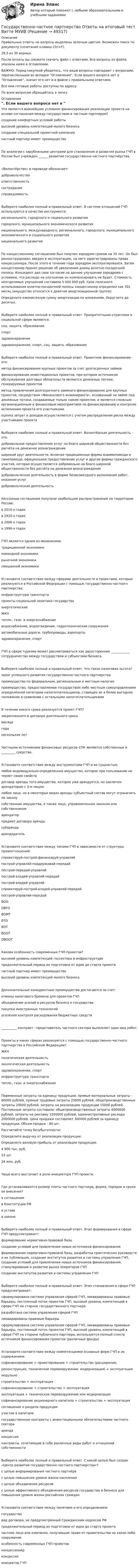     
            Описание
            Правильные ответы на вопросы выделены зеленым цветом. Возможен поиск по документу (сочетание клавиш Ctrl+F).28,5 из 30 верных.После оплаты вы сможете скачать файл с ответами. Все вопросы из файла указаны ниже в оглавлении.ВАЖНО: Перед покупкой убедитесь, что ваши вопросы совпадают с вопросами, перечисленными во вкладке Оглавление. Если вашего вопроса нет в Оглавление, значит его нет и в файле с правильными ответами.Все мои готовые работы доступны по адресу: По всем вопросам обращайтесь в личку. 
            Оглавление
            Что является важнейшим условием финансирования реализации проекта на основе соглашения между государством и частным партнером?создание комфортных условий работывысокий уровень компетенций малого бизнеса создание специальной проектной компании частный партнер имеет преимуществоПо аналогии с зарубежными центрами для становления и развития рынка ГЧП в России был учрежден ______ развития государственно-частного партнёрства.«Волонтёрство» в переводе обозначает:добровольчество ответственность сострадание справедливостьВыберите наиболее полный и правильный ответ. В системе отношений ГЧП используются в качестве инструмента:регионального, городского и социального развитиягородского, муниципального экономического развитиянационального, международного, регионального, городского, муниципального экономического и социального развитиянационального развитияПо концессионному соглашению был получен аэродром сроком на 30 лет. Он был реконструирован, введен в эксплуатацию, на него зарегистрированы права концессионера. После этого в течение года аэродром эксплуатировался. Затем концессионер принял решение об увеличении длины взлетно-посадочной полосы. Концедент дал свое согласие на данное улучшение аэродрома с условием, что расходы на улучшение он компенсировать не будет. Стоимость неотделимых улучшений составила 5 000 000 руб. Срок полезного использования взлетно-посадочной полосы концессионер определил как 301 месяц (имущество относится к девятой амортизационной группе).Определите ежемесячную сумму амортизации по вложениям. Округлите до десятых.Выберите наиболее полный и правильный ответ. Приоритетными отраслями в социальной сфере являются:соц. защита, образование спортздравоохранениездравоохранение, спорт, соц. защита, образованиеВыберите наиболее полный и правильный ответ. Проектное финансирование - это:метод финансирования крупных проектов за счет долгосрочных займовфинансирование инвестиционных проектов, при котором источником обслуживания долговых обязательств являются денежные потоки, генерируемые проектомметод привлечения долгосрочного заемного финансирования для крупных проектов, посредством «Финансового инжиниринга», основанный на займе под денежные потоки, создаваемые только самим проектом, и является сложным организационным и финансовым мероприятием по финансированию и контролю исполнения проекта его участникамиоценка затрат и доходов осуществляется с учетом распределения риска между участниками проектаВыберите наиболее полный и правильный ответ. Волонтёрская деятельность - это:добровольное предоставление услуг на благо широкой общественности без расчёта на денежное вознаграждениеширокий круг деятельности, включая традиционные формы взаимопомощи и самопомощи, официальное предоставление услуг и другие формы гражданского участия, которая осуществляется добровольно на благо широкой общественности без расчёта на денежное вознаграждениедобровольческая деятельность в форме безвозмездного выполнения работ, оказания услуг добровольческая деятельностьКессонные соглашения получили наибольшее распространение на территории России:в 2010-х годах в 1920-х годах в 2000-х годах в 1990-х годахГЧП является одним из механизмов:традиционной экономики командной экономики рыночной экономики смешанной экономикиУстановите соответствие между сферами деятельности и проектами, которые реализуются в Российской Федерации с помощью государственно-частного партнерства:инфраструктура транспорта проекты социальной политики государстваэнергетическиеЖКХ тепло-, газо- и энергоснабжение водоснабжение, водоотведение, гидротехнические сооружения автомобильные дороги, трубопроводы, аэропортыздравоохранение, спорт ГЧП в сфере туризма может рассматриваться как двухстороннее ____________ сотрудничество между государством и субъектами бизнеса.Выберите наиболее полный и правильный ответ. Что такое налоговая льгота?залог успешного развития государственно-частного партнерства преимущество по федеральным, региональным и местным налогампреимущество, предоставляемое государством либо местным самоуправлением определённой категории налогоплательщиков, ставящее их в более выгодное положение в сравнении с остальными налогоплательщикамиВ течении какого срока реализуется проект ГЧП?закрепленного в договоре длительного срока месяца годанескольких летЧастными источниками финансовых ресурсов СПК являются собственные и _________ средства.Установите соответствие между инструментами ГЧП и их сущностью:любое индивидуально-определенное имущество, которое при пользовании не теряет своих свойств договор аренды того имущества, которое уже арендуется, он заключен арендатором с 3-м лицомлюбое лицо, но в некоторых видах аренды субъектный состав могут ограничить по закону собственник имущества, а также лицо, управомоченное законом или собственником арендатор предмет договора аренды субаренда арендодательУстановите соответствие между типами ГЧП в зависимости от структуры правоотношений:спроектируй-построй-финансируй-управляй построй-управляй-поддерживай-передай построй-передай-управляй построй-владей-управляй-передай построй-владей-управляй спроектируй-построй-владей-управляй-передай построй-управляй-передай BOO DBFO ВОМТ ВТО ВОТBOOTDBOOTКакова особенность современных ГЧП-проектов?высокий уровень компетенций госсектора в инфраструктурепродолжительный период их подготовки от идеи до старта проекта частный партнер имеет преимущество высокий уровень компетенций малого бизнесаДополнительные конкурентные преимущества достигаются за счет:отмены налогового бремени для проектов ГЧПобъединение усилий и ресурсов бизнеса и государства покупки иностранных технологий усиления контроля расходования бюджетных средств__________ контракт - представитель частного сектора выполняет один вид работ.Проекты в каких сферах реализуются с помощью государственно-частного партнерства в Российской Федерации?ЖКХполитическая деятельность экологическая деятельность здравоохранение, спорт инфраструктура транспорта тепло-, газо- и энергоснабжениеПеременные затраты на единицу продукции: прямые материальные затраты - 60000 рублей, прямые трудовые затраты 25000 рублей, общепроизводственные затраты 20000 рублей, затраты на реализацию продукции 15000 рублей. Постоянные затраты составили: общепроизводственные затраты 6000000 рублей, затраты на рекламу 1500000 рублей, административные расходы 2000000 рублей. Цена продажи составляет 300000 рублей за единицу продукции. Объем продаж - 80 шт.Рассчитайте точку безубыточности: Определите выручку от реализации продукции: Определите валовую прибыль от реализации продукции: 4 900 тыс. руб.53 шт.24 млн. руб.Чаще всего выступает в роли инициатора ГЧП проекта.Где устанавливаются размер платы частного партнера, форма, порядок и сроки ее внесения?в соглашениив Конституции РФ в уставе в законеВыберите наиболее полный и правильный ответ. Этап формирования в сфере ГЧП предусматривает:формирование нормативно-правовой базы создание условий для привлечения новых источников финансированияформирование нормативно-правовой базы, разработка практических руководств и их публикация, создание институтов развития и системы управления ГЧП, создание условий для привлечения новых источников финансирования, стимулирование и развитие рынка операторов ГЧПсоздание институтов развития и системы управления ГЧПВыберите наиболее полный и правильный ответ. Этап становления в сфере ГЧП предусматривает:сформулирована система управления сферой ГЧП, ликвидированы правовые барьеры, постоянный поток проектов ГЧП, высокий уровень компетенций в сфере ГЧП на стороне государственного партнераразработана система управления сферой ГЧП ликвидированы правовые барьерысформулирована система управления сферой ГЧП, ликвидированы правовые барьеры, постоянный поток проектов ГЧП, высокий уровень компетенций в сфере ГЧП на стороне публичного партнера, используется полный спектр источников финансирования проектов (различные фонды)Установите соответствие между компетенциями основных форм ГЧП и их содержанием:софинансирование + проектирование + строительство (расширение,реконструкция, техническое перевооружение, модернизация) + эксплуатация модульно строительство + эксплуатация софинансирование + строительство + эксплуатация эксплуатация + техническое перевооружение или модернизация софинансирование акционерного капитала + строительство + эксплуатация соглашение о разделе продукции участие в капиталегосударственные контракты с инвестиционными обязательствами частного сектора аренда концессияконтракты, сочетающие в себе различные виды работ и отношений собственностиВыберите наиболее полный и правильный ответ. С какой целью был создан «Центр развития государственно-частного партнерства»?с целью информирования частного партнёра с целью повышения уровня жизни населения с целью объединения ресурсовс целью эффективного объединения ресурсов государства и бизнеса для повышения уровня жизни российских гражданУстановите соответствие между понятием и его определением:государство вид договора, не предусмотренный Гражданским кодексом РФ продолжительный период их подготовки от идеи до старта проекта частное лицо или компания, получившие право от правительства на какое-либо сооружение особенность современных ГЧП-проектов концессионерконцессия инициатор ГЧП 
            
            
            Государственной регистрации подлежат сделки …Государственно-частное партнерство Ответы на итоговый тест Витте МУИВГосударственную регистрацию субъектов предпринимательской деятельности осуществляют органы …Государственные внебюджетные фонды в системе мер социальной политики государстваГосударственные гражданские служащие обязаны сообщать представителю нанимателя о личной заинтересованности при исполнении должностных обязанностей, которая может привести к конфликту интересов:государственные и муниципальные закупкиГосударственные и муниципальные услуги подлежат включению в:Государственное управление в сфере безопасности трудаГосударственное управление в сфере безопасности трудаГосударственное управление имуществомГосударственное управление лесамиГосударственное управление лесами  в  Белгородской областиГосударственное управление охраной животных - контрольнаяГосударственное управление цели и задачи (на примере РФ или субъекта федерации)