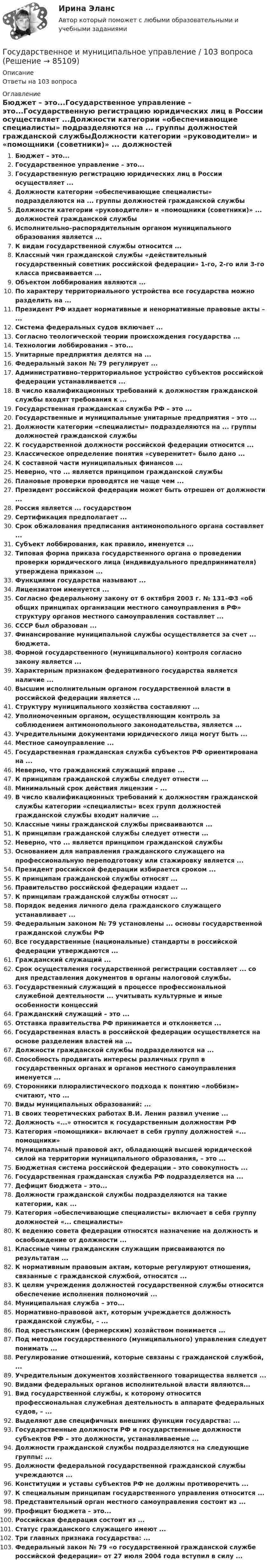      
            Описание
            Ответы на 103 вопроса 
            Оглавление
            Бюджет – это...Государственное управление – это...Государственную регистрацию юридических лиц в России осуществляет ...Должности категории «обеспечивающие специалисты» подразделяются на ... группы должностей гражданской службыДолжности категории «руководители» и «помощники (советники)» ... должностей гражданской службыИсполнительно–распорядительным органом муниципального образования является ...К видам государственной службы относится ...Классный чин гражданской службы «действительный государственный советник российской федерации» 1-го, 2-го или 3-го класса присваивается ...Объектом лоббирования являются ...По характеру территориального устройства все государства можно разделить на ...Президент РФ издает нормативные и ненормативные правовые акты – ...Система федеральных судов включает ...Согласно теологической теории происхождения государства ...Технологии лоббирования – это...Унитарные предприятия делятся на ...Федеральный закон № 79 регулирует ...Административно–территориальное устройство субъектов российской федерации устанавливается ...В число квалификационных требований к должностям гражданской службы входят требования к ...Государственная гражданская служба РФ – это ...Государственные и муниципальные унитарные предприятия – это ...Должности категории «специалисты» подразделяются на ... группы должностей гражданской службыК государственной должности российской федерации относится ...Классическое определение понятия «суверенитет» было дано ...К составной части муниципальных финансов ...Неверно, что ... является принципом гражданской службыПлановые проверки проводятся не чаще чем ...Президент российской федерации может быть отрешен от должности ...Россия является ... государствомСертификация предполагает ...Срок обжалования предписания антимонопольного органа составляет ...Субъект лоббирования, как правило, именуется ...Типовая форма приказа государственного органа о проведении проверки юридического лица (индивидуального предпринимателя) утверждена приказом ...Функциями государства называют ...Лицензиатом именуется ...Согласно федеральному закону от 6 октября 2003 г. № 131–ФЗ «об общих принципах организации местного самоуправления в РФ» структуру органов местного самоуправления составляет ...СССР был образован ...Финансирование муниципальной службы осуществляется за счет ... бюджета.Формой государственного (муниципального) контроля согласно закону является ...Характерным признаком федеративного государства является наличие ...Высшим исполнительным органом государственной власти в российской федерации является ...Структуру муниципального хозяйства составляют ...Уполномоченным органом, осуществляющим контроль за соблюдением антимонопольного законодательства, является ...Учредительными документами юридического лица могут быть ...Местное самоуправление ...Государственная гражданская служба субъектов РФ ориентирована на ...Неверно, что гражданский служащий вправе ...К принципам гражданской службы следует отнести ...Минимальный срок действия лицензии – ...В число квалификационных требований к должностям гражданской службы категории «специалисты» всех групп должностей гражданской службы входит наличие ...Классные чины гражданской службы присваиваются ...К принципам гражданской службы следует отнести ...Неверно, что ... является принципом гражданской службыОснованием для направления гражданского служащего на профессиональную переподготовку или стажировку является ...Президент российской федерации избирается сроком ...К принципам гражданской службы относят ...Правительство российской федерации издает ...К принципам гражданской службы относят ...Порядок ведения личного дела гражданского служащего устанавливает ...Федеральным законом № 79 установлены ... основы государственной гражданской службы РФВсе государственные (национальные) стандарты в российской федерации утверждаются ...Гражданский служащий ...Срок осуществления государственной регистрации составляет ... со дня представления документов в органы налоговой службы.Государственный служащий в процессе профессиональной служебной деятельности ... учитывать культурные и иные особенности концессийГражданский служащий – это ...Отставка правительства РФ принимается и отклоняется ...Государственная власть в российской федерации осуществляется на основе разделения властей на ...Должности гражданской службы подразделяются на ...Способность продвигать интересы различных групп в государственных органах и органов местного самоуправления именуется ...Сторонники плюралистического подхода к понятию «лоббизм» считают, что ...Виды муниципальных образований: ...В своих теоретических работах В.И. Ленин развил учение ...Должность «...» относится к государственным должностям РФКатегория «помощники» включает в себя группу должностей «... помощники»Муниципальный правовой акт, обладающий высшей юридической силой на территории муниципального образования, – это ...Бюджетная система российской федерации – это совокупность ...Государственная гражданская служба РФ подразделяется на ...Дефицит бюджета – это...Должности гражданской службы подразделяются на такие категории, как ...Категория «обеспечивающие специалисты» включает в себя группу должностей «... специалисты»К ведению совета федерации относятся назначение на должность и освобождение от должности ...Классные чины гражданским служащим присваиваются по результатам ...К нормативным правовым актам, которые регулируют отношения, связанные с гражданской службой, относятся ...К целям учреждения должностей государственной службы относится обеспечение исполнения полномочий ...Муниципальная служба – это...Нормативно-правовой акт, которым учреждается должность гражданской службы, – ...Под крестьянским (фермерским) хозяйством понимается ...Под методом государственного (муниципального) управления следует понимать ...Регулирование отношений, которые связаны с гражданской службой, ...Учредительным документов хозяйственного товарищества является ...Видами федеральных органов исполнительной власти являются...Вид государственной службы, к которому относится профессиональная служебная деятельность в аппарате федеральных судов, – ...Выделяют две специфичных внешних функции государства: ...Государственные должности РФ и государственные должности субъектов РФ – это должности, устанавливаемые ...Должности гражданской службы подразделяются на следующие группы: ...Должности федеральной государственной гражданской службы учреждаются ...Конституции и уставы субъектов РФ не должны противоречить ...К специальным принципам государственного управления относится ...Представительный орган местного самоуправления состоит из ...Профицит бюджета – это...Российская федерация состоит из ...Статус гражданского служащего имеют ...Три главных признака государства: ...Федеральный закон № 79 «о государственной гражданской службе российской федерации» от 27 июля 2004 года вступил в силу ...  
            
            
            ✅ Государственное и муниципальное управление 100 вопросов СИНЕРГИЯ МТИ 2022Государственное и муниципальное управление / 103 вопросаГосударственное и муниципальное управление - 2Государственное и муниципальное управление / 38 вопросовГосударственное и муниципальное управление кейсГосударственное и муниципальное управление (ответы на тест Синергия / МТИ / МОИ / МосАП) Государственное и муниципальное управление развитием и специализацией территорий.фмен_МАГ. Синергия. Ответы на ИТОГОВЫЙ ТЕСТ. На отлично!Государственная служба занятости была создана в рамках государственной программы занятости населения в …Государственная социальная политика (тест с ответами Синергия/МОИ/ МТИ /МОСАП)Государственная тайнаГосударственно-волевой характер права состоит в том, что право …государственное и муниципальное управлениеГосударственное и муниципальное управлениеГосударственное и муниципальное управление