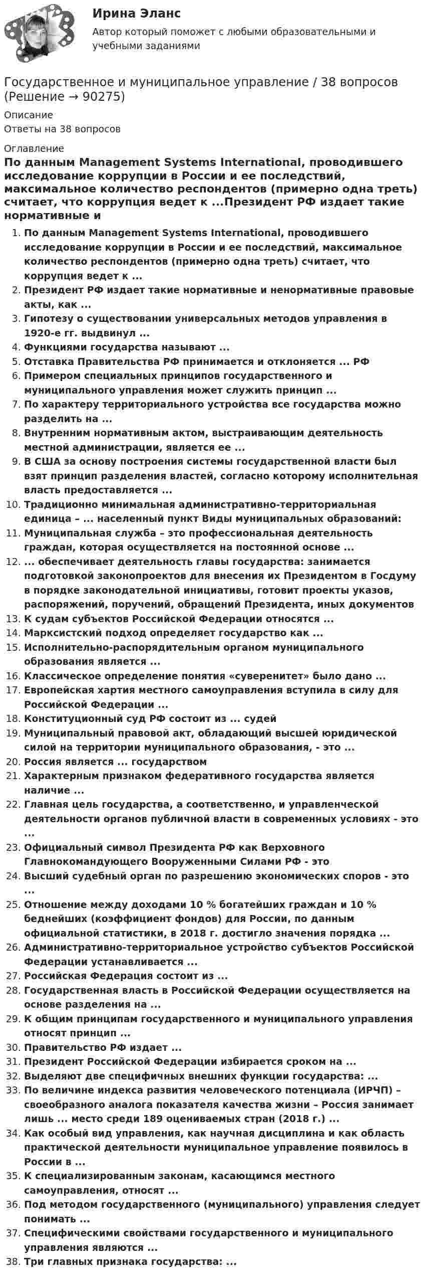      
            Описание
            Ответы на 38 вопросов 
            Оглавление
            По данным Management Systems International, проводившего исследование коррупции в России и ее последствий, максимальное количество респондентов (примерно одна треть) считает, что коррупция ведет к ...Президент РФ издает такие нормативные и ненормативные правовые акты, как ...Гипотезу о существовании универсальных методов управления в 1920-е гг. выдвинул ...Функциями государства называют ...Отставка Правительства РФ принимается и отклоняется ... РФПримером специальных принципов государственного и муниципального управления может служить принцип ...По характеру территориального устройства все государства можно разделить на ...Внутренним нормативным актом, выстраивающим деятельность местной администрации, является ее ... В США за основу построения системы государственной власти был взят принцип разделения властей, согласно которому исполнительная власть предоставляется ...Традиционно минимальная административно-территориальная единица – ... населенный пункт Виды муниципальных образований:Муниципальная служба – это профессиональная деятельность граждан, которая осуществляется на постоянной основе ...... обеспечивает деятельность главы государства: занимается подготовкой законопроектов для внесения их Президентом в Госдуму в порядке законодательной инициативы, готовит проекты указов, распоряжений, поручений, обращений Президента, иных документовК судам субъектов Российской Федерации относятся ...Марксистский подход определяет государство как ...Исполнительно-распорядительным органом муниципального образования является ...Классическое определение понятия «суверенитет» было дано ...Европейская хартия местного самоуправления вступила в силу для Российской Федерации ...Конституционный суд РФ состоит из ... судейМуниципальный правовой акт, обладающий высшей юридической силой на территории муниципального образования, - это ...Россия является ... государствомХарактерным признаком федеративного государства является наличие ...Главная цель государства, а соответственно, и управленческой деятельности органов публичной власти в современных условиях - это ...Официальный символ Президента РФ как Верховного Главнокомандующего Вооруженными Силами РФ - это Высший судебный орган по разрешению экономических споров - это ...Отношение между доходами 10 % богатейших граждан и 10 % беднейших (коэффициент фондов) для России, по данным официальной статистики, в 2018 г. достигло значения порядка ...Административно-территориальное устройство субъектов Российской Федерации устанавливается ... Российская Федерация состоит из ...Государственная власть в Российской Федерации осуществляется на основе разделения на ...К общим принципам государственного и муниципального управления относят принцип ...Правительство РФ издает ...Президент Российской Федерации избирается сроком на ...Выделяют две специфичных внешних функции государства: ...По величине индекса развития человеческого потенциала (ИРЧП) – своеобразного аналога показателя качества жизни – Россия занимает лишь ... место среди 189 оцениваемых стран (2018 г.) ...Как особый вид управления, как научная дисциплина и как область практической деятельности муниципальное управление появилось в России в ...К специализированным законам, касающимся местного самоуправления, относят ...Под методом государственного (муниципального) управления следует понимать ...Специфическими свойствами государственного и муниципального управления являются ...Три главных признака государства: ...  
            
            
            Государственное и муниципальное управление - 2Государственное и муниципальное управление / 38 вопросовГосударственное и муниципальное управление кейсГосударственное и муниципальное управление (ответы на тест Синергия / МТИ / МОИ / МосАП) Государственное и муниципальное управление развитием и специализацией территорий.фмен_МАГ. Синергия. Ответы на ИТОГОВЫЙ ТЕСТ. На отлично!Государственное и муниципальное управление развитием и специализацией территорий.фмен_МАГ (тест с ответами Магистратура Синергия)Государственное и муниципальное управление/СИНЕРГИЯ//МОСАП//МОИ//МТИГосударственная тайнаГосударственно-волевой характер права состоит в том, что право …государственное и муниципальное управлениеГосударственное и муниципальное управлениеГосударственное и муниципальное управлениеГосударственное и муниципальное управление✅ Государственное и муниципальное управление 100 вопросов СИНЕРГИЯ МТИ 2022