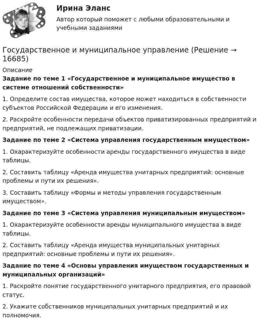      
          Описание
           Задание по теме 1 «Государственное и муниципальное имущество в системе отношений собственности»	1. Определите состав имущества, которое может находиться в собственности субъектов Российской Федерации и его изменения. 	2. Раскройте особенности передачи объектов приватизированных предприятий и предприятий, не подлежащих приватизации. Задание по теме 2 «Система управления государственным имуществом»1. Охарактеризуйте особенности аренды государственного имущества в виде таблицы.2. Составить таблицу «Аренда имущества унитарных предприятий: основные проблемы и пути их решения».3. Составить таблицу «Формы и методы управления государственным имуществом».Задание по теме 3 «Система управления муниципальным имуществом»1. Охарактеризуйте особенности аренды муниципального имущества в виде таблицы.2. Составить таблицу «Аренда имущества муниципальных унитарных предприятий: основные проблемы и пути их решения».Задание по теме 4 «Основы управления имуществом государственных и муниципальных организаций»1. Раскройте понятие государственного унитарного предприятия, его правовой статус.2. Укажите собственников муниципальных унитарных предприятий и их полномочия.  
            
            
            государственное и муниципальное управлениеГосударственное и муниципальное управлениеГосударственное и муниципальное управлениеГосударственное и муниципальное управление✅ Государственное и муниципальное управление 100 вопросов СИНЕРГИЯ МТИ 2022Государственное и муниципальное управление / 103 вопросаГосударственное и муниципальное управление - 2Государственная политика Российской Федерации по развитию государственной и муниципальной службы формируется:...  и социального развития РФГосударственная программа РФ представляет собой документ ... планирования, содержащий комплекс планируемых мероприятий, взаимоувязанных по задачам, срокам, исполнителям и ресурсам, и инструментов государственной политики, обеспечивающих достижение Государственная регистрация юридических лиц осуществляется ...государственная службаГосударственная служба занятости была создана в рамках государственной программы занятости населения в …Государственная социальная политика (тест с ответами Синергия/МОИ/ МТИ /МОСАП)Государственная тайна
