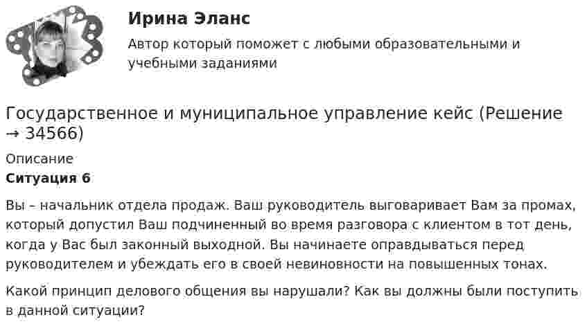      
          Описание
           Ситуация 6	Вы – начальник отдела продаж. Ваш руководитель выговаривает Вам за промах, который допустил Ваш подчиненный во время разговора с клиентом в тот день, когда у Вас был законный выходной. Вы начинаете оправдываться перед руководителем и убеждать его в своей невиновности на повышенных тонах. 	Какой принцип делового общения вы нарушали? Как вы должны были поступить в данной ситуации?  
            
            
            Государственное и муниципальное управление / 38 вопросовГосударственное и муниципальное управление кейсГосударственное и муниципальное управление (ответы на тест Синергия / МТИ / МОИ / МосАП) Государственное и муниципальное управление развитием и специализацией территорий.фмен_МАГ. Синергия. Ответы на ИТОГОВЫЙ ТЕСТ. На отлично!Государственное и муниципальное управление развитием и специализацией территорий.фмен_МАГ (тест с ответами Магистратура Синергия)Государственное и муниципальное управление/СИНЕРГИЯ//МОСАП//МОИ//МТИГосударственное и муниципальное управление социальной средойГосударственно-волевой характер права состоит в том, что право …государственное и муниципальное управлениеГосударственное и муниципальное управлениеГосударственное и муниципальное управлениеГосударственное и муниципальное управление✅ Государственное и муниципальное управление 100 вопросов СИНЕРГИЯ МТИ 2022Государственное и муниципальное управление / 103 вопроса