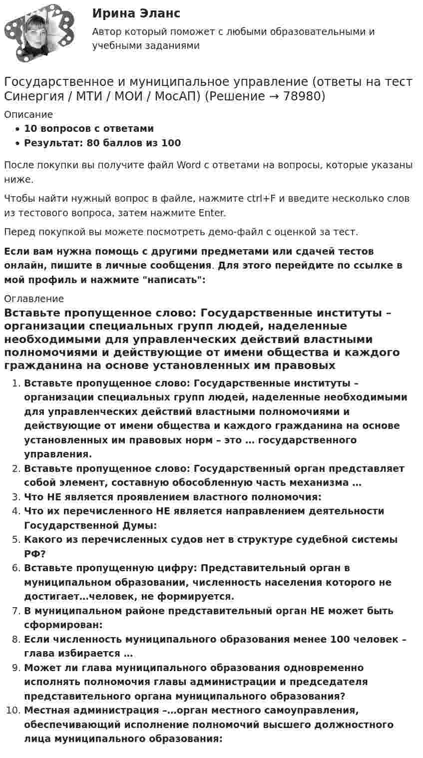     
            Описание
            10 вопросов с ответамиРезультат: 80 баллов из 100После покупки вы получите файл Word с ответами на вопросы, которые указаны ниже.Чтобы найти нужный вопрос в файле, нажмите ctrl+F и введите несколько слов из тестового вопроса, затем нажмите Enter.Перед покупкой вы можете посмотреть демо-файл с оценкой за тест.Если вам нужна помощь с другими предметами или сдачей тестов онлайн, пишите в личные сообщения. Для этого перейдите по ссылке в мой профиль и нажмите написать:  
            Оглавление
              Вставьте пропущенное слово: Государственные институты – организации специальных групп людей, наделенные необходимыми для управленческих действий властными полномочиями и действующие от имени общества и каждого гражданина на основе установленных им правовых норм – это … государственного управления.   Вставьте пропущенное слово: Государственный орган представляет собой элемент, составную обособленную часть механизма …   Что НЕ является проявлением властного полномочия:   Что их перечисленного НЕ является направлением деятельности Государственной Думы:   Какого из перечисленных судов нет в структуре судебной системы РФ?   Вставьте пропущенную цифру: Представительный орган в муниципальном образовании, численность населения которого не достигает…человек, не формируется.   В муниципальном районе представительный орган НЕ может быть сформирован:   Если численность муниципального образования менее 100 человек – глава избирается …   Может ли глава муниципального образования одновременно исполнять полномочия главы администрации и председателя представительного органа муниципального образования?   Местная администрация –…орган местного самоуправления, обеспечивающий исполнение полномочий высшего должностного лица муниципального образования:    
            
            
            Государственное и муниципальное управление кейсГосударственное и муниципальное управление (ответы на тест Синергия / МТИ / МОИ / МосАП) Государственное и муниципальное управление развитием и специализацией территорий.фмен_МАГ. Синергия. Ответы на ИТОГОВЫЙ ТЕСТ. На отлично!Государственное и муниципальное управление развитием и специализацией территорий.фмен_МАГ (тест с ответами Магистратура Синергия)Государственное и муниципальное управление/СИНЕРГИЯ//МОСАП//МОИ//МТИГосударственное и муниципальное управление социальной средойГосударственное и муниципальное управление. Тест 3 - СИНЕРГИЯгосударственное и муниципальное управлениеГосударственное и муниципальное управлениеГосударственное и муниципальное управлениеГосударственное и муниципальное управление✅ Государственное и муниципальное управление 100 вопросов СИНЕРГИЯ МТИ 2022Государственное и муниципальное управление / 103 вопросаГосударственное и муниципальное управление - 2
