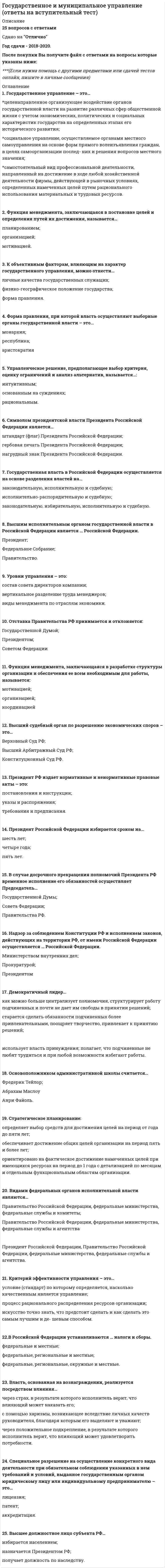    
          Описание
          92  вопроса с ответамиПоследний раз тест был сдан на 100 баллов  из 100 ОтличноГод сдачи -2017-2021.После покупки Вы получите файл с ответами на вопросы которые указаны ниже:***(Если нужна помощь с другими предметами или сдачей тестов онлайн, пишите в личные сообщения) 
          Оглавление
          1. Срок обжалования предписания антимонопольного органа составляет… *1 год *6 месяцев *3 месяца2. Структуру органов местного самоуправления составляют …, местная администрация, контрольный орган муниципального образования и др. *законодательный орган муниципального образования *представительный орган муниципального образования *глава субъекта РФ3. Европейская хартия местного самоуправления на территории России … *вступила в силу с 1 сентября 1998 г. *вступила в силу с 1 сентября 2008 г. *вступила в силу с 1 сентября 2012 г. *не действует4. К муниципальной должности относится… *заместитель министра *глава муниципального образования *депутат законодательного органа субъекта РФ5. Государственную регистрацию юридических лиц в России осуществляет… *Министерство промышленности и торговли РФ *суд *Федеральная налоговая служба6. Уполномоченным органом, осуществляющим контроль за соблюдением антимонопольного законодательства, является… *Федеральная антимонопольная служба *Агентство по надзору за соблюдением антимонопольного законодательства *Федеральная налоговая служба7. Конституции и уставы субъектов РФ не должны противоречить... *Конституции Российской Федерации  *Конституции субъектов Российской Федерации *уставам муниципальных образований8. Правительство Российской Федерации издает*телеграммы *указы и постановления *постановления и распоряжения *законодательные установления9. Выделяют две специфичных внешних функции государства: … функция поддержания мира и функция межгосударственных сношений функция межгосударственных сношений и экологическая функция идеологическая и информационная функции10. Минимальный срок действия лицензии – … 7 лет 5 лет 3 года и 5 месяцев11. Исполнительно-распорядительным органом муниципального образования является … *муниципальное казначейство*местная администрация *контрольный орган муниципального образования *глава муниципального образования12. Под методом государственного (муниципального) управления следует понимать … *совокупность представлений о государственном и муниципальном управлении, отраженных в сознании государственных и муниципальных служащих *совокупность конкретных решений и действий государственных (муниципальных) органов, направленных на обеспечение выполнения соответствующих функций государства *направления и задачи, которые поставлены перед конкретными государственными органами13. Россия является … государством *унитарным *федеративным *региональным14. Примером специальных принципов государственного и муниципального управления может служить принцип … *объективности принятия решений *обеспечения благоприятных экологических условий для жизни, труда и отдыха человека*приоритета прав и свобод человека и гражданина15. Профицит бюджета – это… *превышение доходов бюджета над его расходами *превышение расходов бюджета над его доходами *предоставление средств другому бюджету на возвратной основе16. Муниципальный правовой акт, обладающий высшей юридической силой на территории муниципального образования, – это … *постановление главы муниципального образования *устав муниципального образования *постановление представительного органа местного самоуправления17. Официальный символ Президента РФ как Верховного Главнокомандующего Вооруженными Силами РФ – это … *Штандарт (флаг) Президента России *Знак Президента РФ*Эмблема Верховного Главнокомандующего Вооруженными Силами РФ18. Административно-территориальное устройство субъектов Российской Федерации устанавливается … субъектами РФ самостоятельно Конституцией РФ Президентом РФ19. По характеру территориального устройства все государства можно разделить на … унитарные и децентрализованные федеративные, конфедеративные и коммандитные унитарные, федеративные и региональные20. Унитарные предприятия делятся на… *городские и сельские *государственные и муниципальные *государственные и частные21. Все государственные (национальные) стандарты в Российской Федерации утверждаются… *Федеральным агентством по техническому регулированию и метрологии *профильными НИИ *Минприроды России22. Традиционно минимальная административно-территориальная единица – … *квартира *населенный пункт *город23. Функциями государства называют … *основные направления его деятельности *полномочия государственных и муниципальных органов *методы государственного управления24. Советская модель местного самоуправления существует… *в Англии *в Канаде *в Китае25. Отношение между доходами 10 % богатейших граждан и 10 % беднейших (коэффициент фондов) для России, по данным официальной статистики, в 2018 г. достигло значения порядка … 8,3 10,2 11,4 15,526. По величине индекса развития человеческого потенциала (ИРЧП) – своеобразного аналога показателя качества жизни – Россия занимает лишь … место среди 189 оцениваемых стран (2018 г.) … 17-е 28-е 49-е 114-е27. Типовая форма приказа государственного органа о проведении проверки юридического лица (индивидуального предпринимателя) утверждена приказом… *Ростехрегулирования *Федеральной налоговой службы *Минэкономразвития России28. Президент РФ издает такие нормативные и ненормативные правовые акты, как ... постановления и инструкции указы и распоряжения требования и предписания29. Высший судебный орган по разрешению экономических споров – это … Верховный Суд РФ Высший Арбитражный Суд РФ Конституционный суд РФ30. К общим принципам государственного (муниципального) управления относится… *принцип приоритета прав и свобод человека и гражданина *обеспечение благоприятных экологических условий для жизни, труда и отдыха человека *приоритет охраны жизни и здоровья человека, настоящего и будущего поколений31. Классическое определение понятия «суверенитет» было дано … российским экономистом П.М. Керженцевымфранцузским философом Ж. Боденом немецким философом И. Кантом32. Сторонники плюралистического подхода к понятию «лоббизм» считают, что… *группы интересов организованы в несколько крупных, неконкурентных структур, наделяющихся государством монопольным правом на представительство интересов в своей области *группы давления возникают стихийно, их много, они представляют различные интересы и соревнуются между собой за какой–либо ресурс *группы интересов создаются исключительно среди частных корпораций, руководство которых замещает государственные должности33. … обеспечивает деятельность главы государства: занимается подготовкой законопроектов для внесения их Президентом в Госдуму в порядке законодательной инициативы, готовит проекты указов, распоряжений, поручений, обращений Президента, иных документов *Правительство РФ *Совет Федерации Федерального Собрания РФ *Администрация Президента РФ34. Сертификация предполагает...*проверку качества товаров , а также способностей хозяйствующего субъекта обеспечить это качество *количественную выборку товаров и последующую проверку их качества *комплекс мероприятий, связанных с предоставлением документов разрешительного характера, дающих право на занятие определенными видами деятельности35. Лицензиатом именуется… *хозяйствующий субъект, которому выдана лицензия на право занятия определенным видом деятельности *хозяйствующий субъект, который отвечает за выдачу лицензий на право занятия определенным видом деятельности *юридическое лицо, которому отказано в государственной регистрации36. Бюджет – это… *форма образования и расходования денежных средств, предназначенных для финансового обеспечения задач и функций государства и местного самоуправления *денежные средства, направляемые на финансовое обеспечение задач и функций местного самоуправления *форма финансирования бюджетных расходов, которая предусматривает предоставление средств другому бюджету на возвратной основе37. Характерным признаком федеративного государства является наличие … двух уровней государственной власти государственной символики у субъектов федерации собственных вооруженных сил38. К судам субъектов Российской Федерации относятся … *конституционные (уставные) суды, верховные суды субъектов и мировые судьи *районные (городские) суды *конституционные (уставные) суды и мировые судьи39. К специальным принципам государственного управления относится… *принцип регламентации деятельности государственных органов и должностных лиц *обеспечение благоприятных экологических условий для жизни, труда и отдыха человека *принцип объективности принятия решений40. Структуру муниципального хозяйства составляют… *государственные предприятия и учреждения *органы государственной власти *муниципальные предприятия и учреждения *государственные гражданские служащие41. Система федеральных судов включает… *Высший Арбитражный Суд Российской Федерации *конституционные (уставные) суды субъектов Российской Федерации *мировых судей, которые являются судьями общей юрисдикции субъектов Российской Федерации42. Бюджетная система Российской Федерации – это совокупность… *федерального бюджета, бюджетов субъектов Российской Федерации, местных бюджетов и бюджетов государственных внебюджетных фондов *бюджетов субъектов Российской Федерации и местных бюджетов *бюджетов субъектов Российской Федерации, местных бюджетов и бюджетов государственных внебюджетных фондов43. Марксистский подход определяет государство как … организацию, направленную на подавление господствующим классом остальных классовбесклассовую социальную организацию союз пролетариата44. Как особый вид управления, как научная дисциплина и как область практической деятельности муниципальное управление появилось в России в … 1980-х гг. 1990-х гг. 2000-х гг.45. Под крестьянским (фермерским) хозяйством понимается… *объединение граждан, связанных родством и (или) свойством, имеющих в общей собственности имущество и совместно осуществляющих производственную и иную хозяйственную деятельность, основанную на их личном участии *агрономическая организация с разделенным на доли уставным капиталом, участники которой не несут личной (имущественной) ответственности по ее долгам *холдинг, занятый в сфере сельского хозяйства46. Государственная власть в Российской Федерации осуществляется на основе разделения на … *высшую и низшую *законодательную, исполнительную и судебную *исполнительно-распорядительную и судебную *законодательную, избирательную, исполнительную и судебную47. К государственной должности Российской Федерации относится… *федеральный министр *глава муниципального образования *депутат законодательного органа субъекта РФ48. Президент Российской Федерации избирается сроком на … *шесть лет *четыре года *семь лет *пять лет49. Функции аппарата Президента Российской Федерации выполняет… *Правительство Российской Федерации *Государственный совет *Администрация Президента Российской Федерации *Главный секретариат Президента Российской Федерации50. Конституционный суд РФ состоит из … судей пятнадцати девятнадцати двадцати пяти51. Плановые проверки проводятся не чаще чем… *три раза в год *один раз в три года *один раз в год52. По данным Management Systems International, проводившего исследование коррупции в России и ее последствий, максимальное количество респондентов (примерно одна треть) считает, что коррупция ведет к … *снижению уровня жизни *угрозе безопасности государства *нарушению прав человека *замедлению экономического роста53. Российская Федерация состоит из … 89 субъектов 83 субъектов 51 республики54. Устав муниципального образования вступает в силу после… *официального опубликования (обнародования) *подписания главой муниципального образования *принятия депутатами представительного органа55. Объектом лоббирования являются… *предприниматели *лобби *государственные органы56. Учредительными документами юридического лица могут быть...*устав и учредительный договор*устав и приказ *учредительный договор и приложения к нему57. В своих теоретических работах В.И. Ленин развил учение… *о либеральной системе управления *об электронной демократии *о советской системе управления58. Субъект лоббирования, как правило, именуется… *джоббером *лобби *лобстером59. Отставка Правительства РФ принимается и отклоняется … *Конституционным судом *Государственной Думой *Президентом *Советом Федерации *Федерального Собрания60. Главная цель государства, а соответственно, и управленческой деятельности органов публичной власти в современных условиях – это … *укрепление обороноспособности государства *повышение благосостояния, уровня жизни его граждан *экономическое развитие государства61. СССР был образован… *в 1924 году *в 1917 году *в 1922 году62. Государственное управление – это… *целенаправленное организующее воздействие органов государственной власти на развитие различных сфер общественной жизни с учетом экономических, политических и социальных характеристик государства на определенных этапах его исторического развития *социальное управление, осуществляемое органами местного самоуправления на основе форм прямого волеизъявления граждан, в целях самоорганизации последних, и решения вопросов местного значения *самостоятельный вид профессиональной деятельности, направленный на достижение в ходе любой хозяйственной деятельности фирмы, действующей в рыночных условиях, определенных намеченных целей путем рационального использования материальных и трудовых ресурсов63. Государственные и муниципальные унитарные предприятия – это… *организации, не наделенные правом собственности на имущество, закрепленное за ними *коммерческие организации, наделенные правом собственности на закрепленное за ними собственником имущество *коммерческие организации, распоряжающиеся собственностью на правах хозяйственного ведения64. GR расшифровывается как… *Government Rape *Gentlemen Regulations *Government Relations65. Специфическими свойствами государственного и муниципального управления являются …*опора на государственную власть, распространенность на все общество, системность государственного управления *публичность, открытость, завершенность процедуры *эсхатологичность процесса, экстерриториальность, осуществление управления всеми слоями общества66. К составной части муниципальных финансов… *относится местный бюджет *относятся инвестиции *относится прибыль *относятся займы67. К специализированным законам, касающимся местного самоуправления, относят …*федеральные законы об общих принципах организации местного самоуправления *законы субъектов Федерации о местном самоуправлении *федеральные и региональные законы, регламентирующие отдельные аспекты самоуправления на местах68. Изображенный ниже рисунок соответствует модели структуры органов местного самоуправления «…»  *слабый мэр – совет *совет – управляющий *мэр – собрание *сильный мэр – совет69. Виды муниципальных образований: … *городское и сельское поселение, муниципальный район, городской округ, внутригородская территория города федерального значения *городское и сельское поселение, муниципальный район, городской округ, город федерального значения *город федерального значения, село, деревня, хутор70. Символом президентской власти Президента Российской Федерации является… *штандарт (флаг) Президента Российской Федерации *гербовая печать Президента Российской Федерации*орден «За заслуги перед Отечеством» *нагрудный знак Президента Российской Федерации71. Согласно Федеральному закону от 6 октября 2003 г. № 131–ФЗ «Об общих принципах организации местного самоуправления в РФ» структуру органов местного самоуправления составляет… *законодательный орган муниципального образования *представительный орган муниципального образования *глава субъекта Российской Федерации72. Муниципальная служба – это профессиональная деятельность граждан, котораяосуществляется на постоянной основе … *на должностях государственной службы *в органах государственной власти субъектов РФ по исполнению их полномочий *на должностях муниципальной службы, замещаемых путем заключения трудового договора73. Финансирование муниципальной службы осуществляется за счет … бюджета. *федерального *регионального *местного74. Дефицит бюджета это *превышение доходов бюджета над его расходами *превышение расходов бюджета над его доходами *предоставление средств другому бюджету на возвратной основе75. Представительный орган местного самоуправления состоит из… *администраторов *заместителей главы администрации*руководителей предприятий *депутатов76. Учредительным документов хозяйственного товарищества является… *устав *учредительный договор *решение собрания товарищей о создании товарищества77. К видам государственной службы относится… *муниципальная *правоохранительная *специальная78. К общим принципам государственного и муниципального управления относят принцип … *регламентации деятельности государственных (муниципальных) органов и должностных лиц *обеспечения благоприятных экологических условий для жизни, труда и отдыха человека *научной обоснованности, системности и комплексности подхода к охране атмосферного воздуха и охране окружающей среды в целом79. Согласно теологической теории происхождения государства… *государство возникло в результате договорного объединения людей с целью обеспечения справедливости *государство есть результат изменения социально–экономических отношений, способа производства, итог возникновения классов и обострения борьбы между ними *государство – продукт божественной воли, в силу чего государственная власть вечна и незыблема, зависима главным образом от религиозных организаций и деятелей80. Срок осуществления государственной регистрации составляет … со дня представления документов в органы налоговой службы. *пять дней *десять дней *три дня81. Три главных признака государства: … *публичная власть, средства массовой информации, право на взимание налогов и сборов с населения *президент, правительство и парламент *наличие организованного управленческого аппарата, суверенитет и право на взимание налогов и сборов с населения82. Высшим исполнительным органом государственной власти в Российской Федерации является...*Правительство Российской Федерации*Президент Российской Федерации *Федеральное Собрание *Администрация Президента Российской Федерации 83. К ведению Совета Федерации относятся назначение на должность и освобождение от должности... *Генерального прокурора РФ*Председателя Центрального банка РФ *Уполномоченного по правам человека84. Способность продвигать интересы различных групп в государственных органах и органов местного самоуправления именуется… *приапизмом *пиаром *лоббизмом85. В США за основу построения системы государственной власти был взят принцип разделения властей, согласно которому исполнительная власть предоставляется … *Президенту США *Сенату *Конгрессу Соединенных Штатов *Палате представителей86. Изображенный ниже рисунок соответствует модели структуры органов местного самоуправления *слабый мэр – совет *совет – управляющий *мэр – собрание *сильный мэр – совет87. Видами федеральных органов исполнительной власти являются...88. Президент Российской Федерации может быть отрешен от должности 89. Внутренним нормативным актом, организующим деятельность местной администрации, является ... местной администрации.90. Технологии лоббирования - это...91. Формой государственного (муниципального) контроля согласно закону является… 92. Срок осуществления государственной регистрации составляет 
          Список литературы
          Важно!. Информация по изучению курса 2 Тема 1. Государственное и муниципальное управление как особый вид деятельности 3 Тема 2. Государство как управленческая среда 4 Тема 3. Система государственного управления в Российской Федерации и в ведущих странах мира 5 Тема 4. Система местного самоуправления в Российской Федерации 6 Тема 5. Формы управленческой деятельности государственных и муниципальных органов 7 Тема 6. Финансово-экономические основы государственного и муниципального управления 8 Тема 7. Лоббизм в государственном и муниципальном управлении 9 Тема 8. Органы власти и бизнес 
            
            
            Государственное и муниципальное управление (тест с ответами Синергия)Государственные и муниципальные финансыГосударственные и муниципальные финансы. Синергия. Ответы на тест.Государственные и муниципальные финансы.Тест Синергия 2021гГосударственные и муниципальные финансы.Тест Синергия на 80 балловГосударственные и муниципальные финансы (тест Синергия с ответами)Государственные и муниципальные финансы.Тесты Синергия (сборник тестов 50 вопросов) Говоря про проецирование прямой на две и три плоскости, можно сказать, что прямая определяется…Годовая номинальная ставка – это …Горизонтальная арматура в подпорных стенах уголкового типа:Государственная и муниципальная служба (ответы на тест Синергия / МТИ / МосАП)Государственная и муниципальная служба Ответы Синергия (Тесты 2021)Государственная политика и управление (тест с ответами Синергия)Государственная социальная политика.Тест Синергия 2021г на 100баллов