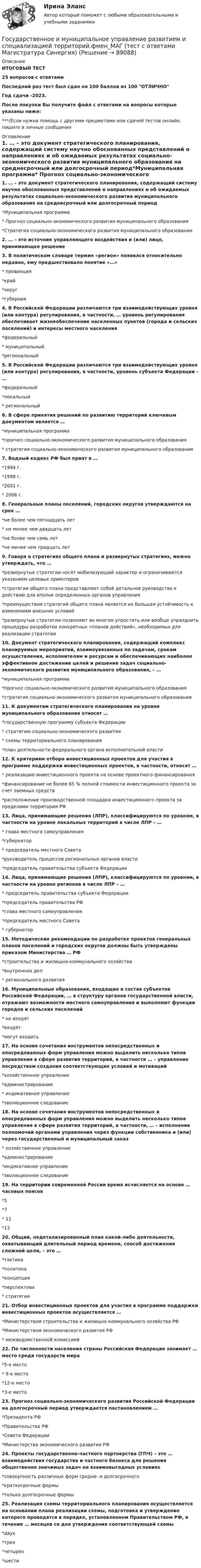     
            Описание
            ИТОГОВЫЙ ТЕСТ25 вопросов с ответамиПоследний раз тест был сдан на 100 баллов из 100 ОТЛИЧНОГод сдачи -2023.После покупки Вы получите файл с ответами на вопросы которые указаны ниже:***(Если нужна помощь с другими предметами или сдачей тестов онлайн, пишите в личные сообщения  
            Оглавление
            1. … – это документ стратегического планирования, содержащий систему научно обоснованных представлений о направлениях и об ожидаемых результатах социально-экономического развития муниципального образования на среднесрочный или долгосрочный период*Муниципальная программа* Прогноз социально-экономического развития муниципального образования*Стратегия социально-экономического развития муниципального образования2. … – это источник управляющего воздействия и (или) лицо, принимающее решение3. В политическом словаре термин «регион» появился относительно недавно, ему предшествовало понятие «…»* провинция*край*округ*губерния4. В Российской Федерации различаются три взаимодействующих уровня (или контура) регулирования, в частности, … уровень регулирования обеспечивает жизнеобеспечение населенных пунктов (города и сельских поселений) и интересы местного населения*федеральный* муниципальный*региональный5. В Российской Федерации различаются три взаимодействующих уровня (или контура) регулирования, в частности, уровень субъекта Федерации – …*федеральный*локальный* региональный6. В сфере принятия решений по развитию территорий ключевым документом является …*муниципальная программа*прогноз социально-экономического развития муниципального образования* стратегия социально-экономического развития муниципального образования7. Водный кодекс РФ был прият в …*1994 г.*1998 г.*2001 г.* 2006 г.8. Генеральные планы поселений, городских округов утверждаются на срок …*не более чем пятнадцать лет* не менее чем двадцать лет*не более чем семь лет*не менее чем тридцать лет9. Говоря о стратегиях общего плана и развернутых стратегиях, можно утверждать, что …*развернутые стратегии носят мобилизующий характер и ограничиваются указанием целевых ориентиров*стратегии общего плана представляют собой детальное руководство к действию для вполне определенных органов управления*преимуществом стратегий общего плана является их большая устойчивость к изменениям внешних условий*развернутые стратегии позволяют во многом упростить или вообще упразднить процедуры разработки конкретных «планов действий», необходимых для реализации стратегии10. Документ стратегического планирования, содержащий комплекс планируемых мероприятий, взаимоувязанных по задачам, срокам осуществления, исполнителям и ресурсам и обеспечивающих наиболее эффективное достижение целей и решение задач социально-экономического развития муниципального образования, – …*муниципальная программа*прогноз социально-экономического развития муниципального образования*стратегия социально-экономического развития муниципального образования 11. К документам стратегического планирования на уровне муниципального образования относят …*государственную программу субъекта Федерации* стратегию социально-экономического развития* схемы территориального планирования*план деятельности федерального органа исполнительной власти12. К критериям отбора инвестиционных проектов для участия в программе поддержки инвестиционных проектов, в частности, относят …* реализацию инвестиционного проекта на основе проектного финансирования*финансирование не более 65 % полной стоимости инвестиционного проекта за счет заемных средств*расположение производственной площадки инвестиционного проекта за пределами территории РФ13. Лица, принимающие решения (ЛПР), классифицируются по уровням, в частности на уровне локальных территорий в числе ЛПР – …* глава местного самоуправления*губернатор* председатель местного Совета*руководитель процессов региональных органов власти*председатель правительства субъекта Федерации 14. Лица, принимающие решения (ЛПР), классифицируются по уровням, в частности на уровне регионов в числе ЛПР – …* председатель правительства субъекта Федерации*председатель правительства РФ*глава местного самоуправления*председатель местного Совета* губернатор 15. Методические рекомендации по разработке проектов генеральных планов поселений и городских округов должны быть утверждены приказом Министерства … РФ*строительства и жилищно-коммунального хозяйства*внутренних дел* регионального развития16. Муниципальные образования, входящие в состав субъектов Российской Федерации, … в структуру органов государственной власти, отражают возможности местного самоуправления и выполняют функции городов и сельских поселений* не входят*входят*могут входить17. На основе сочетания инструментов непосредственных и опосредованных форм управления можно выделить несколько типов управления в сфере развития территорий, в частности … – управление посредством создания соответствующих условий и мотиваций*хозяйственное управление*администрирование* индикативное управление*эволюционное следование18. На основе сочетания инструментов непосредственных и опосредованных форм управления можно выделить несколько типов управления в сфере развития территорий, в частности, … – исполнение полномочий органами управления через функции собственника и (или) через государственный и муниципальный заказ* хозяйственное управление*администрирование*индикативное управление*эволюционное следование 19. На территории современной России время исчисляется на основе … часовых поясов*5*7* 11*1320. Общий, недетализированный план какой-либо деятельности, охватывающий длительный период времени, способ достижения сложной цели, – это …*тактика*политика*концепция*перспектива* стратегия 21. Отбор инвестиционных проектов для участия в программе поддержки инвестиционных проектов осуществляется …*Министерством строительства и жилищно-коммунального хозяйства РФ*Министерством экономического развития РФ* межведомственной комиссией22. По численности населения страны Российская Федерация занимает … место среди государств мира*5-е место* 9-е место*12-е место*3-е место23. Прогноз социально-экономического развития Российской Федерации на долгосрочный период утверждается постановлением …*Президента РФ*Правительства РФ*Совета Федерации*Министерства экономического развития РФ24. Проекты государственно-частного партнерства (ГПЧ) – это … взаимодействия государства и частного бизнеса для решения общественно значимых задач на взаимовыгодных условиях*совокупность различных форм средне- и долгосрочного*краткосрочные формы*только долгосрочные формы25. Реализация схемы территориального планирования осуществляется на основании плана реализации схемы, подготовка и утверждение которого проводятся в порядке, установленном Правительством РФ, в течение … месяцев со дня утверждения соответствующей схемы*двух*трех*четырех*шести  
            
            
             Государственное и муниципальное управление развитием и специализацией территорий.фмен_МАГ. Синергия. Ответы на ИТОГОВЫЙ ТЕСТ. На отлично!Государственное и муниципальное управление развитием и специализацией территорий.фмен_МАГ (тест с ответами Магистратура Синергия)Государственное и муниципальное управление/СИНЕРГИЯ//МОСАП//МОИ//МТИГосударственное и муниципальное управление социальной средойГосударственное и муниципальное управление. Тест 3 - СИНЕРГИЯГосударственное и муниципальное управление. Тест 4 - СИНЕРГИЯГосударственное (муниципальное) … представляет собой документ, устанавливающий требования к составу, качеству и (или) объему (содержанию), условиям, порядку и результатам оказания государственных (муниципальных) услуг (выполнения работ) Государственное и муниципальное управлениеГосударственное и муниципальное управление✅ Государственное и муниципальное управление 100 вопросов СИНЕРГИЯ МТИ 2022Государственное и муниципальное управление / 103 вопросаГосударственное и муниципальное управление - 2Государственное и муниципальное управление / 38 вопросовГосударственное и муниципальное управление кейс