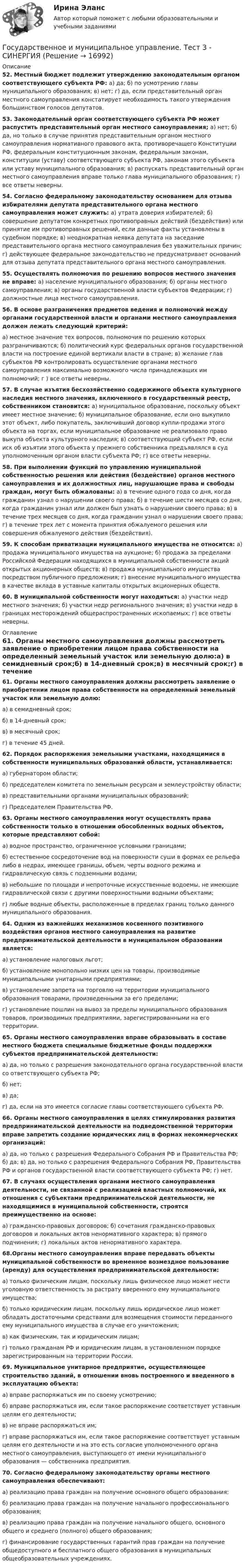      
          Описание
          52. Местный бюджет подлежит утверждению законодательным органом соответствующего субъекта РФ: а) да; б) по усмотрению главы муниципального образования; в) нет; г) да, если представительный орган местного самоуправления констатирует необходимость такого утверждения большинством голосов депутатов.53. Законодательный орган соответствующего субъекта РФ может распустить представительный орган местного самоуправления; а) нет; б) да, но только в случае принятия представительным органом местного самоуправления нормативного правового акта, противоречащего Конституции РФ, федеральным конституционным законам, федеральным законам, конституции (уставу) соответствующего субъекта РФ, законам этого субъекта или уставу муниципального образования; в) распускать представительный орган местного самоуправления вправе только глава муниципального образования; г) все ответы неверны.54. Согласно федеральному законодательству основанием для отзыва избирателями депутата представительного органа местного самоуправления может служить: а) утрата доверия избирателей; б) совершение депутатом конкретных противоправных действий (бездействия) или принятие им противоправных решений, если данные факты установлены в судебном порядке; в) неоднократная неявка депутата на заседание представительного органа местного самоуправления без уважительных причин; г) действующее федеральное законодательство не предусматривает оснований для отзыва депутата представительного органа местного самоуправления.55. Осуществлять полномочия по решению вопросов местного значения не вправе: а) население муниципального образования; б) органы местного самоуправления; в) органы государственной власти субъектов Федерации; г) должностные лица местного самоуправления.56. В основе разграничения предметов ведения и полномочий между органами государственной власти и органами местного самоуправления должен лежать следующий критерий:а) местное значение тех вопросов, полномочия по решению которых разграничиваются; б) политический курс федеральных органов государственной власти на построение единой вертикали власти в стране; в) желание глав субъектов РФ контролировать осуществление органами местного самоуправления максимально возможного числа принадлежащих им полномочий; г ) все ответы неверны.57. В случае изъятия бесхозяйственно содержимого объекта культурного наследия местного значения, включенного в государственный реестр, собственником становится: а) муниципальное образование, поскольку объект имеет местное значение; б) муниципальное образование, если оно выкупило этот объект, либо покупатель, заключивший договор купли-продажи этого объекта на торгах, если муниципальное образование не реализовало право выкупа объекта культурного наследия; в) соответствующий субъект РФ, если иск об изъятии этого объекта у прежнего собственника предъявлялся в суд уполномоченным органом власти субъекта РФ; г) все ответы неверны.58. При выполнении функций по управлению муниципальной собственностью решения или действия (бездействие) органов местного самоуправления и их должностных лиц, нарушающие права и свободы граждан, могут быть обжалованы: а) в течение одного года со дня, когда гражданин узнал о нарушении своего права; б) в течение шести месяцев со дня, когда гражданин узнал или должен был узнать о нарушении своего права; в) в течение трех месяцев со дня, когда гражданин узнал о нарушении своего права; г) в течение трех лет с момента принятия обжалуемого решения или совершения обжалуемого действия (бездействия).59. К способам приватизации муниципального имущества не относится: а) продажа муниципального имущества на аукционе; б) продажа за пределами Российской Федерации находящихся в муниципальной собственности акций открытых акционерных обществ; в) продажа муниципального имущества посредством публичного предложения; г) внесение муниципального имущества в качестве вклада в уставные капиталы открытых акционерных обществ.60. В муниципальной собственности могут находиться: а) участки недр местного значения; б) участки недр регионального значения; в) участки недр в границах месторождений общераспространенных ископаемых; г) все ответы неверны. 
          Оглавление
          61. Органы местного самоуправления должны рассмотреть заявление о приобретении лицом права собственности на определенный земельный участок или земельную долю:а) в семидневный срок;б) в 14-дневный срок;в) в месячный срок;г) в течение 45 дней.62. Порядок распоряжения земельными участками, находящимися в собственности муниципальных образований области, устанавливается:а) губернатором области;б) председателем комитета по земельным ресурсам и землеустройству области;в) представительными органами муниципальных образований;г) Председателем Правительства РФ.63. Органы местного самоуправления могут осуществлять права собственности только в отношении обособленных водных объектов, которые представляют собой:а) водное пространство, ограниченное условными границами;б) естественное сосредоточение вод на поверхности суши в формах ее рельефа либо в недрах, имеющее границы, объем, черты водного режима и гидравлическую связь с подземными водами;в) небольшие по площади и непроточные искусственные водоемы, не имеющие гидравлической связи с другими поверхностными водными объектами;г) любые водные объекты, расположенные в пределах границ только данного муниципального образования.64. Одним из важнейших механизмов косвенного позитивного воздействия органов местного самоуправления на развитие предпринимательской деятельности в муниципальном образовании является:а) установление налоговых льгот;б) установление монопольно низких цен на товары, производимые муниципальными унитарными предприятиями;в) установление запрета на торговлю на территории муниципального образования товарами, произведенными за его пределами;г) установление пошлин на вывоз за пределы муниципального образования товаров, производимых предприятиями, зарегистрированными на его территории.65. Органы местного самоуправления вправе образовывать в составе местного бюджета специальные бюджетные фонды поддержки субъектов предпринимательской деятельности:а) да, но только с разрешения законодательного органа государственной власти со ответствующего субъекта РФ;б) нет;в) да;г) да, если на это имеется согласие главы соответствующего субъекта РФ.66. Органы местного самоуправления в целях стимулирования развития предпринимательской деятельности на подведомственной территории вправе запретить создание юридических лиц в формах некоммерческих организаций:а) да, но только с разрешения Федерального Собрания РФ и Правительства РФ; б) да; в) да, но только с разрешения Федерального Собрания РФ, Правительства РФ и органов государственной власти соответствующего субъекта РФ; г) нет.67. В случаях осуществления органами местного самоуправления деятельности, не связанной с реализацией властных полномочий, их отношения с субъектами предпринимательской деятельности, не находящимися в муниципальной собственности, строятся преимущественно на основе:а) гражданско-правовых договоров; б) сочетания гражданско-правовых договоров и локальных актов ненормативного характера; в) прямого подчинения; г) локальных актов ненормативного характера.68.Органы местного самоуправления вправе передавать объекты муниципальной собственности во временное возмездное пользование (аренду) для осуществления предпринимательской деятельности:а) только физическим лицам, поскольку лишь физическое лицо может нести уголовную ответственность за растрату вверенного ему муниципального имущества;б) только юридическим лицам, поскольку лишь юридическое лицо может обладать достаточными средствами для возмещения стоимости переданного ему муниципального имущества в случае его уничтожения;в) как физическим, так и юридическим лицам;г) только гражданам РФ и юридическим лицам, в установленном порядке зарегистрированным на территории России.69. Муниципальное унитарное предприятие, осуществляющее строительство зданий, в отношении вновь построенного и введенного в эксплуатацию объекта:а) вправе распоряжаться им по своему усмотрению;б) вправе распоряжаться им, если такое распоряжение соответствует уставным целям его деятельности;в) не вправе распоряжаться им;г) вправе распоряжаться им, если такое распоряжение соответствует уставным целям его деятельности и на это есть согласие уполномоченного органа местного самоуправления, выступающего от имени муниципального образования — собственника предприятия.70. Согласно федеральному законодательству органы местного самоуправления обеспечивают:а) реализацию права граждан на получение основного общего образования;б) реализацию права граждан на получение начального профессионального образования;в) реализацию права граждан на получение начального общего, основного общего и среднего (полного) общего образования;г) финансирование государственных гарантий прав граждан на получение общедоступного и бесплатного общего образования в муниципальных общеобразовательных учреждениях. 
            
            
            Государственное и муниципальное управление социальной средойГосударственное и муниципальное управление. Тест 3 - СИНЕРГИЯГосударственное и муниципальное управление. Тест 4 - СИНЕРГИЯГосударственное (муниципальное) … представляет собой документ, устанавливающий требования к составу, качеству и (или) объему (содержанию), условиям, порядку и результатам оказания государственных (муниципальных) услуг (выполнения работ) Государственное (муниципальное) учреждение, осуществляющее оказание услуг, выполнение работ и (или) исполнение функций в целях обеспечения реализации полномочий органов государственной власти или местного самоуправления, финансовое обеспечениеГосударственное программирование. Тест (Назовите цели государственного программирования А). Социально-экономическое развитие страны.)Государственное регулирование бухгалтерского учета»Государственное и муниципальное управление / 103 вопросаГосударственное и муниципальное управление - 2Государственное и муниципальное управление / 38 вопросовГосударственное и муниципальное управление кейсГосударственное и муниципальное управление (ответы на тест Синергия / МТИ / МОИ / МосАП) Государственное и муниципальное управление развитием и специализацией территорий.фмен_МАГ. Синергия. Ответы на ИТОГОВЫЙ ТЕСТ. На отлично!Государственное и муниципальное управление развитием и специализацией территорий.фмен_МАГ (тест с ответами Магистратура Синергия)