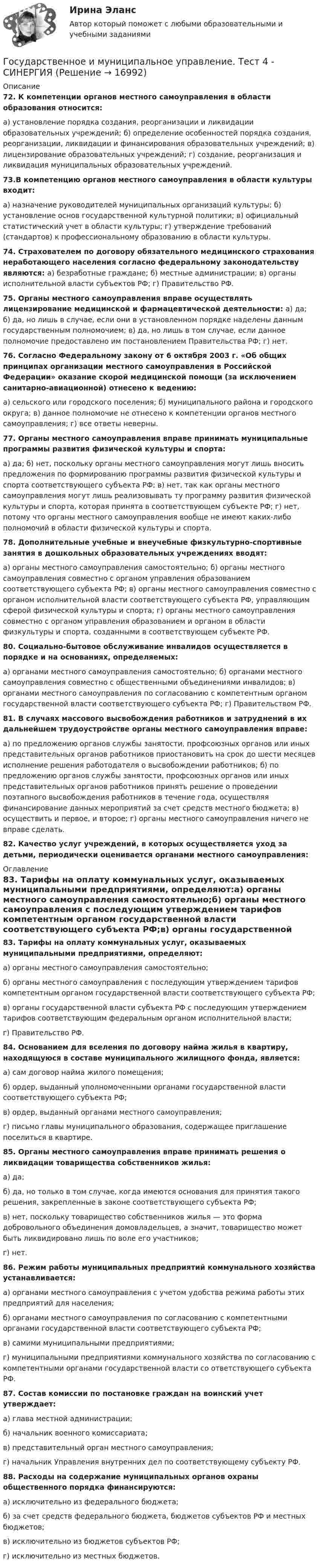      
          Описание
          72. К компетенции органов местного самоуправления в области образования относится:а) установление порядка создания, реорганизации и ликвидации образовательных учреждений; б) определение особенностей порядка создания, реорганизации, ликвидации и финансирования образовательных учреждений; в) лицензирование образовательных учреждений; г) создание, реорганизация и ликвидация муниципальных образовательных учреждений.73.В компетенцию органов местного самоуправления в области культуры входит:а) назначение руководителей муниципальных организаций культуры; б) установление основ государственной культурной политики; в) официальный статистический учет в области культуры; г) утверждение требований (стандартов) к профессиональному образованию в области культуры.74. Страхователем по договору обязательного медицинского страхования неработающего населения согласно федеральному законодательству являются: а) безработные граждане; б) местные администрации; в) органы исполнительной власти субъектов РФ; г) Правительство РФ.75. Органы местного самоуправления вправе осуществлять лицензирование медицинской и фармацевтической деятельности: а) да; б) да, но лишь в случае, если они в установленном порядке наделены данным государственным полномочием; в) да, но лишь в том случае, если данное полномочие предоставлено им постановлением Правительства РФ; г) нет.76. Согласно Федеральному закону от 6 октября 2003 г. «Об общих принципах организации местного самоуправления в Российской Федерации» оказание скорой медицинской помощи (за исключением санитарно-авиационной) отнесено к ведению:а) сельского или городского поселения; б) муниципального района и городского округа; в) данное полномочие не отнесено к компетенции органов местного самоуправления; г) все ответы неверны.77. Органы местного самоуправления вправе принимать муниципальные программы развития физической культуры и спорта:а) да; б) нет, поскольку органы местного самоуправления могут лишь вносить предложения по формированию программы развития физической культуры и спорта соответствующего субъекта РФ; в) нет, так как органы местного самоуправления могут лишь реализовывать ту программу развития физической культуры и спорта, которая принята в соответствующем субъекте РФ; г) нет, потому что органы местного самоуправления вообще не имеют каких-либо полномочий в области физической культуры и спорта.78. Дополнительные учебные и внеучебные физкультурно-спортивные занятия в дошкольных образовательных учреждениях вводят:а) органы местного самоуправления самостоятельно; б) органы местного самоуправления совместно с органом управления образованием соответствующего субъекта РФ; в) органы местного самоуправления совместно с органом исполнительной власти соответствующего субъекта РФ, управляющим сферой физической культуры и спорта; г) органы местного самоуправления совместно с органом управления образованием и органом в области физкультуры и спорта, созданными в соответствующем субъекте РФ.80. Социально-бытовое обслуживание инвалидов осуществляется в порядке и на основаниях, определяемых:а) органами местного самоуправления самостоятельно; б) органами местного самоуправления совместно с общественными объединениями инвалидов; в) органами местного самоуправления по согласованию с компетентным органом государственной власти соответствующего субъекта РФ; г) Правительством РФ.81. В случаях массового высвобождения работников и затруднений в их дальнейшем трудоустройстве органы местного самоуправления вправе:а) по предложению органов службы занятости, профсоюзных органов или иных представительных органов работников приостановить на срок до шести месяцев исполнение решения работодателя о высвобождении работников; б) по предложению органов службы занятости, профсоюзных органов или иных представительных органов работников принять решение о проведении поэтапного высвобождения работников в течение года, осуществляя финансирование данных мероприятий за счет средств местного бюджета; в) осуществить и первое, и второе; г) органы местного самоуправления ничего не вправе сделать.82. Качество услуг учреждений, в которых осуществляется уход за детьми, периодически оценивается органами местного самоуправления: 
          Оглавление
          83. Тарифы на оплату коммунальных услуг, оказываемых муниципальными предприятиями, определяют:а) органы местного самоуправления самостоятельно;б) органы местного самоуправления с последующим утверждением тарифов компетентным органом государственной власти соответствующего субъекта РФ;в) органы государственной власти субъекта РФ с последующим утверждением тарифов соответствующим федеральным органом исполнительной власти;г) Правительство РФ.84. Основанием для вселения по договору найма жилья в квартиру, находящуюся в составе муниципального жилищного фонда, является:а) сам договор найма жилого помещения;б) ордер, выданный уполномоченными органами государственной власти соответствующего субъекта РФ;в) ордер, выданный органами местного самоуправления;г) письмо главы муниципального образования, содержащее приглашение поселиться в квартире.85. Органы местного самоуправления вправе принимать решения о ликвидации товарищества собственников жилья:а) да;б) да, но только в том случае, когда имеются основания для принятия такого решения, закрепленные в законе соответствующего субъекта РФ;в) нет, поскольку товарищество собственников жилья — это форма добровольного объединения домовладельцев, а значит, товарищество может быть ликвидировано лишь по воле его участников;г) нет.86. Режим работы муниципальных предприятий коммунального хозяйства устанавливается:а) органами местного самоуправления с учетом удобства режима работы этих предприятий для населения;б) органами местного самоуправления по согласованию с компетентными органами государственной власти соответствующего субъекта РФ;в) самими муниципальными предприятиями;г) муниципальными предприятиями коммунального хозяйства по согласованию с компетентными органами государственной власти со ответствующего субъекта РФ.87. Состав комиссии по постановке граждан на воинский учет утверждает:а) глава местной администрации;б) начальник военного комиссариата;в) представительный орган местного самоуправления;г) начальник Управления внутренних дел по соответствующему субъекту РФ.88. Расходы на содержание муниципальных органов охраны общественного порядка финансируются:а) исключительно из федерального бюджета;б) за счет средств федерального бюджета, бюджетов субъектов РФ и местных бюджетов;в) исключительно из бюджетов субъектов РФ;г) исключительно из местных бюджетов. 
            
            
            Государственное и муниципальное управление. Тест 3 - СИНЕРГИЯГосударственное и муниципальное управление. Тест 4 - СИНЕРГИЯГосударственное (муниципальное) … представляет собой документ, устанавливающий требования к составу, качеству и (или) объему (содержанию), условиям, порядку и результатам оказания государственных (муниципальных) услуг (выполнения работ) Государственное (муниципальное) учреждение, осуществляющее оказание услуг, выполнение работ и (или) исполнение функций в целях обеспечения реализации полномочий органов государственной власти или местного самоуправления, финансовое обеспечениеГосударственное программирование. Тест (Назовите цели государственного программирования А). Социально-экономическое развитие страны.)Государственное регулирование бухгалтерского учета»Государственное регулирование в энергетике-тест с ответами СинергияГосударственное и муниципальное управление - 2Государственное и муниципальное управление / 38 вопросовГосударственное и муниципальное управление кейсГосударственное и муниципальное управление (ответы на тест Синергия / МТИ / МОИ / МосАП) Государственное и муниципальное управление развитием и специализацией территорий.фмен_МАГ. Синергия. Ответы на ИТОГОВЫЙ ТЕСТ. На отлично!Государственное и муниципальное управление развитием и специализацией территорий.фмен_МАГ (тест с ответами Магистратура Синергия)Государственное и муниципальное управление/СИНЕРГИЯ//МОСАП//МОИ//МТИ