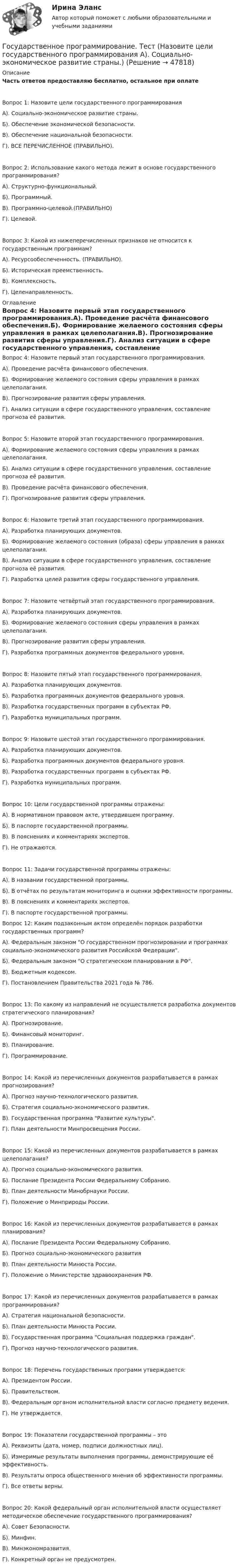      
            Описание
            Часть ответов предоставляю бесплатно, остальное при оплате Вопрос 1: Назовите цели государственного программированияА). Социально-экономическое развитие страны.Б). Обеспечение экономической безопасности.В). Обеспечение национальной безопасности.Г). ВСЕ ПЕРЕЧИСЛЕННОЕ (ПРАВИЛЬНО).Вопрос 2: Использование какого метода лежит в основе государственного программирования?А). Структурно-функциональный.Б). Программный.В). Программно-целевой.(ПРАВИЛЬНО)Г). Целевой.Вопрос 3: Какой из нижеперечисленных признаков не относится к государственным программам?А). Ресурсообеспеченность. (ПРАВИЛЬНО).Б). Историческая преемственность.В). Комплексность.Г). Целенаправленность. 
            Оглавление
            Вопрос 4: Назовите первый этап государственного программирования.А). Проведение расчёта финансового обеспечения.Б). Формирование желаемого состояния сферы управления в рамках целеполагания.В). Прогнозирование развития сферы управления.Г). Анализ ситуации в сфере государственного управления, составление прогноза её развития.Вопрос 5: Назовите второй этап государственного программирования.А). Формирование желаемого состояния сферы управления в рамках целеполагания.Б). Анализ ситуации в сфере государственного управления, составление прогноза её развития.В). Проведение расчёта финансового обеспечения.Г). Прогнозирование развития сферы управления.Вопрос 6: Назовите третий этап государственного программирования.А). Разработка планирующих документов.Б). Формирование желаемого состояния (образа) сферы управления в рамках целеполагания.В). Анализ ситуации в сфере государственного управления, составление прогноза её развития.Г). Разработка целей развития сферы государственного управления.Вопрос 7: Назовите четвёртый этап государственного программирования.А). Разработка планирующих документов.Б). Формирование желаемого состояния сферы управления в рамках целеполагания.В). Прогнозирование развития сферы управления.Г). Разработка программных документов федерального уровня.Вопрос 8: Назовите пятый этап государственного программирования.А). Разработка планирующих документов.Б). Разработка программных документов федерального уровня.В). Разработка государственных программ в субъектах РФ.Г). Разработка муниципальных программ.Вопрос 9: Назовите шестой этап государственного программирования.А). Разработка планирующих документов.Б). Разработка программных документов федерального уровня.В). Разработка государственных программ в субъектах РФ.Г). Разработка муниципальных программ.Вопрос 10: Цели государственной программы отражены:А). В нормативном правовом акте, утвердившем программу.Б). В паспорте государственной программы.В). В пояснениях и комментариях экспертов.Г). Не отражаются.Вопрос 11: Задачи государственной программы отражены:А). В названии государственной программы.Б). В отчётах по результатам мониторинга и оценки эффективности программы.В). В пояснениях и комментариях экспертов.Г). В паспорте государственной программы.Вопрос 12: Каким подзаконным актом определён порядок разработки государственных программ?А). Федеральным законом О государственном прогнозировании и программах социально-экономического развития Российской Федерации.Б). Федеральным законом О стратегическом планировании в РФ.В). Бюджетным кодексом.Г). Постановлением Правительства 2021 года № 786. Вопрос 13: По какому из направлений не осуществляется разработка документов стратегического планирования?А). Прогнозирование.Б). Финансовый мониторинг.В). Планирование.Г). Программирование.Вопрос 14: Какой из перечисленных документов разрабатывается в рамках прогнозирования?А). Прогноз научно-технологического развития.Б). Стратегия социально-экономического развития.В). Государственная программа Развитие культуры.Г). План деятельности Минпросвещения России.Вопрос 15: Какой из перечисленных документов разрабатывается в рамках целеполагания?А). Прогноз социально-экономического развития.Б). Послание Президента России Федеральному Собранию.В). План деятельности Минобрнауки России. Г). Положение о Минприроды России.Вопрос 16: Какой из перечисленных документов разрабатывается в рамках планирования?А). Послание Президента России Федеральному Собранию.Б). Прогноз социально-экономического развитияВ). План деятельности Минюста России.Г). Положение о Министерстве здравоохранения РФ.Вопрос 17: Какой из перечисленных документов разрабатывается в рамках программирования?А). Стратегия национальной безопасности. Б). План деятельности Минюста России. В). Государственная программа Социальная поддержка граждан.Г). Прогноз научно-технологического развития.Вопрос 18: Перечень государственных программ утверждается:А). Президентом России.Б). Правительством.В). Федеральным органом исполнительной власти согласно предмету ведения.Г). Не утверждается.Вопрос 19: Показатели государственной программы – этоА). Реквизиты (дата, номер, подписи должностных лиц).Б). Измеримые результаты выполнения программы, демонстрирующие её эффективность.В). Результаты опроса общественного мнения об эффективности программы.Г). Все ответы верны.Вопрос 20: Какой федеральный орган исполнительной власти осуществляет методическое обеспечение государственного программирования?А). Совет Безопасности.Б). Минфин.В). Минэкономразвития.Г). Конкретный орган не предусмотрен. 
            
            
            Государственное (муниципальное) учреждение, осуществляющее оказание услуг, выполнение работ и (или) исполнение функций в целях обеспечения реализации полномочий органов государственной власти или местного самоуправления, финансовое обеспечениеГосударственное программирование. Тест (Назовите цели государственного программирования А). Социально-экономическое развитие страны.)Государственное регулирование бухгалтерского учета»Государственное регулирование в энергетике-тест с ответами Синергия💯 Государственное регулирование в энергетике.фмен_БАК (ответы на тест Синергия / МОИ / МТИ / МосАП, ноябрь 2023)💯 Государственное регулирование деятельности кредитных организаций (ответы на тест Синергия / МОИ / МТИ / МосАП, декабрь 2023)💯 Государственное регулирование деятельности кредитных организаций (ответы на тест Синергия / МОИ / МТИ / МосАП, ноябрь 2023)Государственное и муниципальное управление (ответы на тест Синергия / МТИ / МОИ / МосАП) Государственное и муниципальное управление развитием и специализацией территорий.фмен_МАГ. Синергия. Ответы на ИТОГОВЫЙ ТЕСТ. На отлично!Государственное и муниципальное управление развитием и специализацией территорий.фмен_МАГ (тест с ответами Магистратура Синергия)Государственное и муниципальное управление/СИНЕРГИЯ//МОСАП//МОИ//МТИГосударственное и муниципальное управление социальной средойГосударственное и муниципальное управление. Тест 3 - СИНЕРГИЯГосударственное и муниципальное управление. Тест 4 - СИНЕРГИЯ