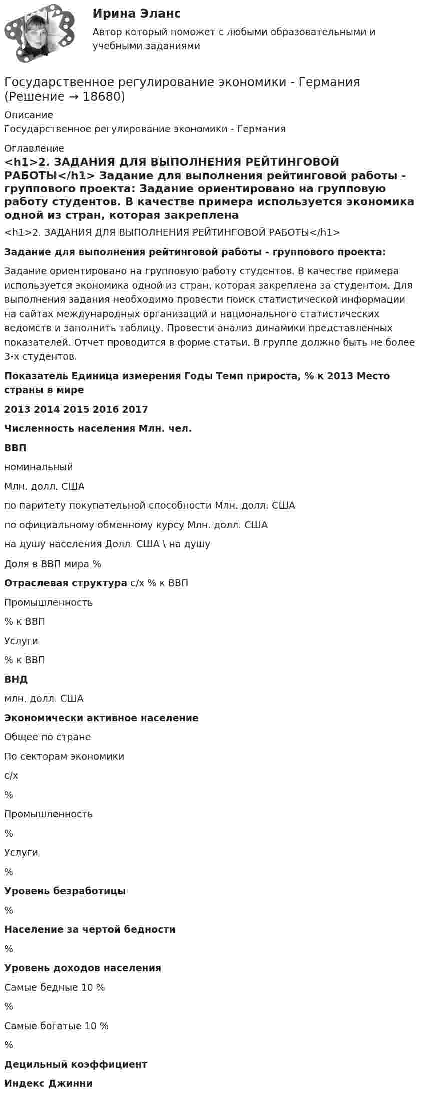     
          Описание
          Государственное регулирование экономики - Германия 
          Оглавление
          <h1>2. ЗАДАНИЯ ДЛЯ ВЫПОЛНЕНИЯ РЕЙТИНГОВОЙ РАБОТЫ</h1>  Задание для выполнения рейтинговой работы - группового проекта: 	Задание ориентировано на групповую работу студентов. В качестве примера используется экономика одной из стран, которая закреплена за студентом. Для выполнения задания необходимо провести поиск статистической информации на сайтах международных организаций и национального статистических ведомств и заполнить таблицу. Провести анализ динамики представленных показателей. Отчет проводится в форме статьи. В группе должно быть не более 3-х студентов.  Показатель Единица измерения Годы Темп прироста, % к 2013 Место страны в мире 2013 2014 2015 2016 2017 Численность населения Млн. чел.     ВВП   номинальный Млн. долл. США          по паритету покупательной способности Млн. долл. США   по официальному обменному курсу Млн. долл. США     на душу населения Долл. США \ на душу    Доля в ВВП мира % Отраслевая структура   с/х % к ВВП     Промышленность % к ВВП          Услуги % к ВВП        ВНД млн. долл. США        Экономически активное население   Общее по стране           По секторам экономики           с/х %          Промышленность %          Услуги %        Уровень безработицы %        Население за чертой бедности %        Уровень доходов населения   Самые бедные 10 % %          Самые богатые 10 % %        Децильный коэффициент         Индекс Джинни          
            
            
            Государственное регулирование экономикиГосударственное  регулирование экономики - ГерманияГосударственное регулирование экономики ММУ 2023г.Государственное регулирование экономики. ПКЗ. СИУ РАНХИГС.Государственное регулирование экономики.Практическое задание. ММУ.Государственное регулирование экономики. Практическое задание. МУМ.Государственное регулирование экономики (тест с ответами) 90%💯 Государственное регулирование деятельности кредитных организаций (ответы на тест Синергия / МОИ / МТИ / МосАП, ноябрь 2023)Государственное регулирование деятельности кредитных организаций. Синергия. Ответы на ИТОГОВЫЙ ТЕСТ. На отлично!Государственное регулирование занятости включает:Государственное регулирование налогообложения. ПКЗ. СИУ РАНХИГС.Государственное регулирование оплаты труда включает ...Государственное регулирование рынка ценных бумаг в России задачи повышения эффективностиГосударственное регулирование территориального развития