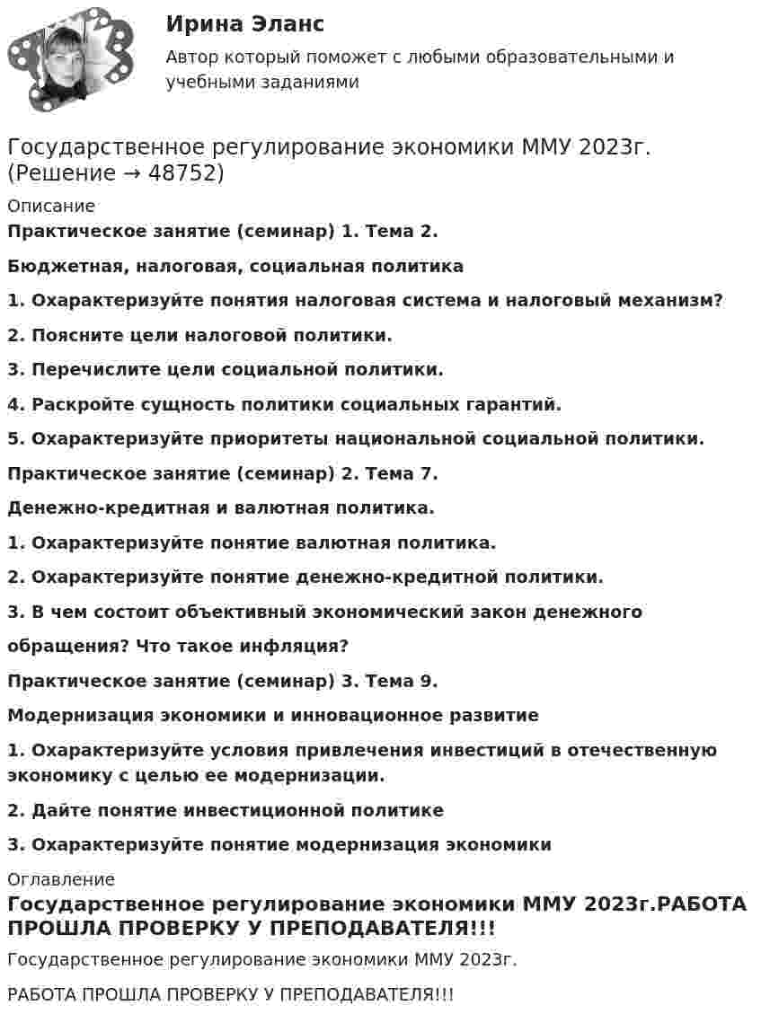     
            Описание
            Практическое занятие (семинар) 1. Тема 2.  Бюджетная, налоговая, социальная политика1. Охарактеризуйте понятия налоговая система и налоговый механизм?2. Поясните цели налоговой политики.  3. Перечислите цели социальной политики. 4. Раскройте сущность политики социальных гарантий.5. Охарактеризуйте приоритеты национальной социальной политики.Практическое занятие (семинар) 2. Тема 7.  Денежно-кредитная и валютная политика.1. Охарактеризуйте понятие валютная политика.2. Охарактеризуйте понятие денежно-кредитной политики. 3. В чем состоит объективный экономический закон денежного  обращения? Что такое инфляция?Практическое занятие (семинар) 3. Тема 9.  Модернизация экономики и инновационное развитие1. Охарактеризуйте условия привлечения инвестиций в отечественную экономику с целью ее модернизации. 2. Дайте понятие инвестиционной политике 3. Охарактеризуйте понятие модернизация экономики  
            Оглавление
            Государственное регулирование экономики ММУ 2023г.РАБОТА ПРОШЛА ПРОВЕРКУ У ПРЕПОДАВАТЕЛЯ!!! 
            
            
            Государственное  регулирование экономики - ГерманияГосударственное регулирование экономики ММУ 2023г.Государственное регулирование экономики. ПКЗ. СИУ РАНХИГС.Государственное регулирование экономики.Практическое задание. ММУ.Государственное регулирование экономики. Практическое задание. МУМ.Государственное регулирование экономики (тест с ответами) 90%Государственное регулирование экономики (тест с ответами ММА/ИДО)Государственное регулирование деятельности кредитных организаций. Синергия. Ответы на ИТОГОВЫЙ ТЕСТ. На отлично!Государственное регулирование занятости включает:Государственное регулирование налогообложения. ПКЗ. СИУ РАНХИГС.Государственное регулирование оплаты труда включает ...Государственное регулирование рынка ценных бумаг в России задачи повышения эффективностиГосударственное регулирование территориального развитияГосударственное регулирование торговой деятельности