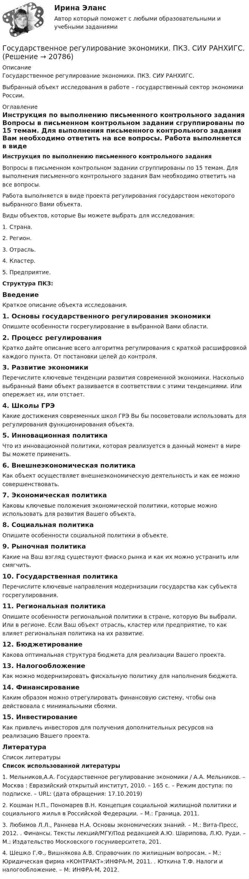      
          Описание
          Государственное регулирование экономики. ПКЗ. СИУ РАНХИГС. Выбранный объект исследования в работе – государственный сектор экономики России.  
          Оглавление
          Инструкция по выполнению письменного контрольного задания	Вопросы в письменном контрольном задании сгруппированы по 15 темам. Для выполнения письменного контрольного задания Вам необходимо ответить на все вопросы. 	Работа выполняется в виде проекта регулирования государством некоторого выбранного Вами объекта.	Виды объектов, которые Вы можете выбрать для исследования:1.     Страна.2.     Регион.3.     Отрасль.4.     Кластер.5.     Предприятие.  Структура ПКЗ:Введение 	Краткое описание объекта исследования. 1.   Основы государственного регулирования экономики	Опишите особенности госрегулирование в выбранной Вами области. 2.   Процесс регулирования	Кратко дайте описание всего алгоритма регулирования с краткой расшифровкой каждого пункта. От постановки целей до контроля. 3.   Развитие экономики	Перечислите ключевые тенденции развития современной экономики. Насколько выбранный Вами объект развивается в соответствии с этими тенденциями. Или опережает их, или отстает. 4.   Школы ГРЭ 	Какие достижения современных школ ГРЭ Вы бы посоветовали использовать для регулирования функционирования объекта. 5.   Инновационная политика	Что из инновационной политики, которая реализуется в данный момент в мире Вы можете применить. 6.   Внешнеэкономическая политика 	Как объект осуществляет внешнеэкономическую деятельность и как ее можно совершенствовать. 7.   Экономическая политика	Каковы ключевые положения экономической политики, которые можно использовать для развития Вашего объекта. 8.   Социальная политика	Опишите особенности социальной политики в объекте. 9.   Рыночная политика	Какие на Ваш взгляд существуют фиаско рынка и как их можно устранить или смягчить. 10. Государственная политика	Перечислите ключевые направления модернизации государства как субъекта госрегулирования.  11. Региональная политика	Опишите особенности региональной политики в стране, которую Вы выбрали. Или в регионе. Если Ваш объект отрасль, кластер или предприятие, то как влияет региональная политика на их развитие.  12. Бюджетирование 	Какова оптимальная структура бюджета для реализации Вашего проекта. 13. Налогообложение	Как можно модернизировать фискальную политику для наполнения бюджета. 14. Финансирование	Каким образом можно отрегулировать финансовую систему, чтобы она действовала с минимальными сбоями. 15. Инвестирование	Как привлечь инвесторов для получения дополнительных ресурсов на реализацию Вашего проекта.Литература 
          Список литературы
           Список использованной литературы1.    Мельников,А.А. Государственное регулирование экономики / А.А. Мельников. – Москва : Евразийский открытый институт, 2010. – 165 с. – Режим доступа: по подписке. – URL:  (дата обращения: 17.10.2019)2.    Кошман Н.П., Пономарев В.Н. Концепция социальной жилищной политики и социального жилья в Российской Федерации. – М.: Граница, 2011.3.     Любимов Л.Л., Раннева Н.А. Основы экономических знаний. – М.: Вита-Пресс, 2012. . Финансы. Тексты лекций/МГУ/Под редакцией А.Ю. Шарипова, Л.Ю. Руди. – М.: Издательство Московского госуниверситета, 201.4.    Шешко Г.Ф., Вишнякова А.В. Справочник по жилищным вопросам. – М.: Юридическая фирма «КОНТРАКТ»:ИНФРА-М, 2011. . Юткина Т.Ф. Налоги и налогообложение. – М: ИНФРА-М, 2012.   
            
            
            Государственное регулирование экономики ММУ 2023г.Государственное регулирование экономики. ПКЗ. СИУ РАНХИГС.Государственное регулирование экономики.Практическое задание. ММУ.Государственное регулирование экономики. Практическое задание. МУМ.Государственное регулирование экономики (тест с ответами) 90%Государственное регулирование экономики (тест с ответами ММА/ИДО)Государственное регулирование экономики//ТУСУРГосударственное регулирование занятости включает:Государственное регулирование налогообложения. ПКЗ. СИУ РАНХИГС.Государственное регулирование оплаты труда включает ...Государственное регулирование рынка ценных бумаг в России задачи повышения эффективностиГосударственное регулирование территориального развитияГосударственное регулирование торговой деятельностиГосударственное регулирование экономики
