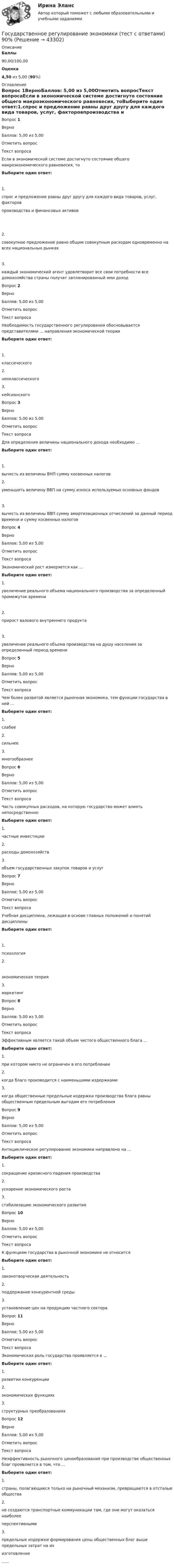      
            Описание
             Баллы 90,00/100,00 Оценка 4,50 из 5,00 (90%) 
            Оглавление
            Вопрос 1ВерноБаллов: 5,00 из 5,00Отметить вопросТекст вопросаЕсли в экономической системе достигнуто состояние общего макроэкономического равновесия, тоВыберите один ответ:1.спрос и предложение равны друг другу для каждого вида товаров, услуг, факторовпроизводства и финансовых активов  2.cовокупное предложение равно общим совокупным расходам одновременно на всех национальных рынках3.каждый экономический агент удовлетворит все свои потребности все домохозяйства страны получат запланированный ими доходВопрос 2ВерноБаллов: 5,00 из 5,00Отметить вопросТекст вопросаНеобходимость государственного регулирования обосновывается представителями ... направления экономической теорииВыберите один ответ:1.классического 2.неоклассического3.кейсианскогоВопрос 3ВерноБаллов: 5,00 из 5,00Отметить вопросТекст вопросаДля определения величины национального дохода необходимо ...  Выберите один ответ:1.вычесть из величины ВНП сумму косвенных налогов2.уменьшить величину ВВП на сумму износа используемых основных фондов3.вычесть из величины ВВП сумму амортизационных отчислений за данный период времени и сумму косвенных налогов Вопрос 4ВерноБаллов: 5,00 из 5,00Отметить вопросТекст вопросаЭкономический рост измеряется как ... Выберите один ответ:1.увеличение реального объема национального производства за определенный промежуток времени2.прирост валового внутреннего продукта3.увеличение реального объема производства на душу населения за определенный период времениВопрос 5ВерноБаллов: 5,00 из 5,00Отметить вопросТекст вопросаЧем более развитой является рыночная экономика, тем функции государства в ней ... Выберите один ответ:1.слабее2.сильнее3.многообразнееВопрос 6ВерноБаллов: 5,00 из 5,00Отметить вопросТекст вопросаЧасть совокупных расходов, на которую государство может влиять непосредственно: Выберите один ответ:1.частные инвестиции2.расходы домохозяйств3.объем государственных закупок товаров и услугВопрос 7ВерноБаллов: 5,00 из 5,00Отметить вопросТекст вопросаУчебная дисциплина, лежащая в основе главных положений и понятий дисциплиныВыберите один ответ:1.психология 2. экономическая теория3.маркетингВопрос 8ВерноБаллов: 5,00 из 5,00Отметить вопросТекст вопросаЭффективным является такой объем чистого общественного блага ... Выберите один ответ:1.при котором никто не ограничен в его потреблении2.когда благо производится с наименьшими издержками3.когда общественные предельные издержки производства блага равны общественным предельным выгодам его потребленияВопрос 9ВерноБаллов: 5,00 из 5,00Отметить вопросТекст вопросаАнтициклическое регулирование экономики направлено на ... Выберите один ответ:1.сокращение кризисного падения производства2.ускорение экономического роста3. стабилизацию экономического развитияВопрос 10ВерноБаллов: 5,00 из 5,00Отметить вопросТекст вопросаК функциям государства в рыночной экономике не относитсяВыберите один ответ:1.законотворческая деятельность2.поддержание конкурентной среды3.установление цен на продукцию частного сектораВопрос 11ВерноБаллов: 5,00 из 5,00Отметить вопросТекст вопросаЭкономическая роль государства проявляется в ... Выберите один ответ:1.развитии конкуренции2.экономических функциях3.структурных преобразованияхВопрос 12ВерноБаллов: 5,00 из 5,00Отметить вопросТекст вопросаНеэффективность рыночного ценообразования при производстве общественных благ проявляется в том, что ...Выберите один ответ:1.страны, полагающиеся только на рыночный механизм, превращаются в отсталые общества2.не создаются транспортные коммуникации там, где они могут оказаться наиболееперспективными3.предельные издержки формирования цены общественных благ выше предельных затрат на ихизготовление...... 
            
            
            Государственное регулирование экономики. Практическое задание. МУМ.Государственное регулирование экономики (тест с ответами) 90%Государственное регулирование экономики (тест с ответами ММА/ИДО)Государственное регулирование экономики//ТУСУРГосударственное управление в сфере безопасности трудаГосударственное управление в сфере безопасности трудаГосударственное управление имуществомГосударственное регулирование рынка ценных бумаг в России задачи повышения эффективностиГосударственное регулирование территориального развитияГосударственное регулирование торговой деятельностиГосударственное регулирование экономикиГосударственное  регулирование экономики - ГерманияГосударственное регулирование экономики ММУ 2023г.Государственное регулирование экономики. ПКЗ. СИУ РАНХИГС.