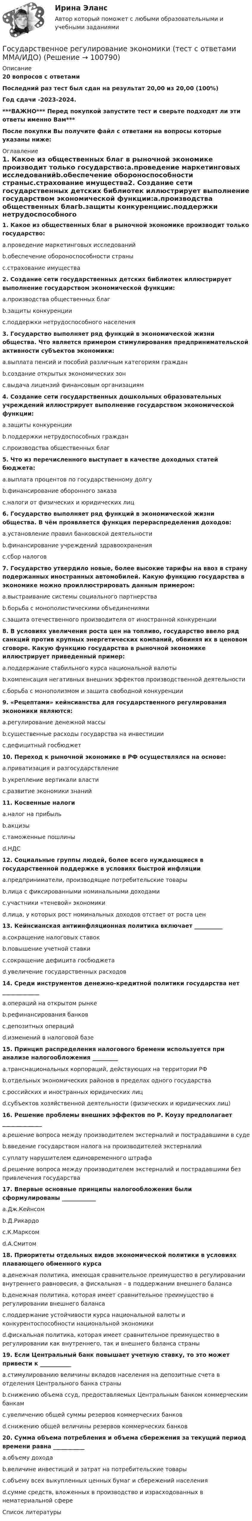     
            Описание
            20 вопросов с ответамиПоследний раз тест был сдан на результат 20,00 из 20,00 (100%)Год сдачи -2023-2024.***ВАЖНО*** Перед покупкой запустите тест и сверьте подходят ли эти ответы именно Вам***После покупки Вы получите файл с ответами на вопросы которые указаны ниже: 
            Оглавление
            1. Какое из общественных благ в рыночной экономике производит только государство:a.проведение маркетинговых исследованийb.обеспечение обороноспособности страныc.страхование имущества2. Создание сети государственных детских библиотек иллюстрирует выполнение государством экономической функции:a.производства общественных благb.защиты конкуренцииc.поддержки нетрудоспособного населения3. Государство выполняет ряд функций в экономической жизни общества. Что является примером стимулирования предпринимательской активности субъектов экономики:a.выплата пенсий и пособий различным категориям гражданb.создание открытых экономических зонc.выдача лицензий финансовым организациям 4. Создание сети государственных дошкольных образовательных учреждений иллюстрирует выполнение государством экономической функции:a.защиты конкуренцииb.поддержки нетрудоспособных гражданc.производства общественных благ5. Что из перечисленного выступает в качестве доходных статей бюджета:a.выплата процентов по государственному долгуb.финансирование оборонного заказаc.налоги от физических и юридических лиц 6. Государство выполняет ряд функций в экономической жизни общества. В чём проявляется функция перераспределения доходов:a.установление правил банковской деятельностиb.финансирование учреждений здравоохраненияc.сбор налогов7. Государство утвердило новые, более высокие тарифы на ввоз в страну подержанных иностранных автомобилей. Какую функцию государства в экономике можно проиллюстрировать данным примером:a.выстраивание системы социального партнерстваb.борьба с монополистическими объединениямиc.защита отечественного производителя от иностранной конкуренции8. В условиях увеличения роста цен на топливо, государство ввело ряд санкций против крупных энергетических компаний, обвиняя их в ценовом сговоре. Какую функцию государства в рыночной экономике иллюстрирует приведенный пример:a.поддержание стабильного курса национальной валютыb.компенсация негативных внешних эффектов производственной деятельностиc.борьба с монополизмом и защита свободной конкуренции 9. «Рецептами» кейнсианства для государственного регулирования экономики являются:a.регулирование денежной массыb.существенные расходы государства на инвестицииc.дефицитный госбюджет10. Переход к рыночной экономике в РФ осуществлялся на основе:a.приватизация и разгосударствлениеb.укрепление вертикали властиc.развитие экономики знаний11. Косвенные налогиa.налог на прибыльb.акцизыc.таможенные пошлиныd.НДС 12. Социальные группы людей, более всего нуждающиеся в государственной поддержке в условиях быстрой инфляцииa.предприниматели, производящие потребительские товарыb.лица с фиксированными номинальными доходамиc.участники «теневой» экономикиd.лица, у которых рост номинальных доходов отстает от роста цен 13. Кейнсианская антиинфляционная политика включает __________a.сокращение налоговых ставокb.повышение учетной ставкиc.сокращение дефицита госбюджетаd.увеличение государственных расходов 14. Среди инструментов денежно-кредитной политики государства нет _____________a.операций на открытом рынкеb.рефинансирования банковc.депозитных операцийd.изменений в налоговой базе15. Принцип распределения налогового бремени используется при анализе налогообложения _________a.транснациональных корпораций, действующих на территории РФb.отдельных экономических районов в пределах одного государстваc.российских и иностранных юридических лицd.субъектов хозяйственной деятельности (физических и юридических лиц) 16. Решение проблемы внешних эффектов по Р. Коузу предполагает ______________a.решение вопроса между производителем экстерналий и пострадавшими в судеb.введение государством налога на производителей экстерналийc.уплату нарушителем единовременного штрафаd.решение вопроса между производителем экстерналий и пострадавшими без привлечения государства17. Впервые основные принципы налогообложения были сформулированы ____________a.Дж.Кейнсомb.Д.Рикардоc.К.Марксомd.А.Смитом 18. Приоритеты отдельных видов экономической политики в условиях плавающего обменного курсаa.денежная политика, имеющая сравнительное преимущество в регулировании внутреннего равновесия, а фискальная – в поддержании внешнего балансаb.денежная политика, которая имеет сравнительное преимущество в регулировании внешнего балансаc.поддержание устойчивости курса национальной валюты и конкурентоспособности национальной экономикиd.фискальная политика, которая имеет сравнительное преимущество в регулировании как внутреннего, так и внешнего баланса страны 19. Если Центральный банк повышает учетную ставку, то это может привести к ___________a.стимулированию величины вкладов населения на депозитные счета в отделения Центрального банка страныb.снижению объема ссуд, предоставляемых Центральным банком коммерческим банкамc.увеличению общей суммы резервов коммерческих банковd.снижению общей величины резервов коммерческих банков20. Сумма объема потребления и объема сбережения за текущий период времени равна ___________a.объему доходаb.величине инвестиций и затрат на потребительские товарыc.объему всех выкупленных ценных бумаг и сбережений населенияd.сумме средств, вложенных в производство и израсходованных в нематериальной сфере 
            Список литературы
             
            
            
            Государственное регулирование экономики (тест с ответами) 90%Государственное регулирование экономики (тест с ответами ММА/ИДО)Государственное регулирование экономики//ТУСУРГосударственное управление в сфере безопасности трудаГосударственное управление в сфере безопасности трудаГосударственное управление имуществомГосударственное управление лесамиГосударственное регулирование территориального развитияГосударственное регулирование торговой деятельностиГосударственное регулирование экономикиГосударственное  регулирование экономики - ГерманияГосударственное регулирование экономики ММУ 2023г.Государственное регулирование экономики. ПКЗ. СИУ РАНХИГС.Государственное регулирование экономики.Практическое задание. ММУ.