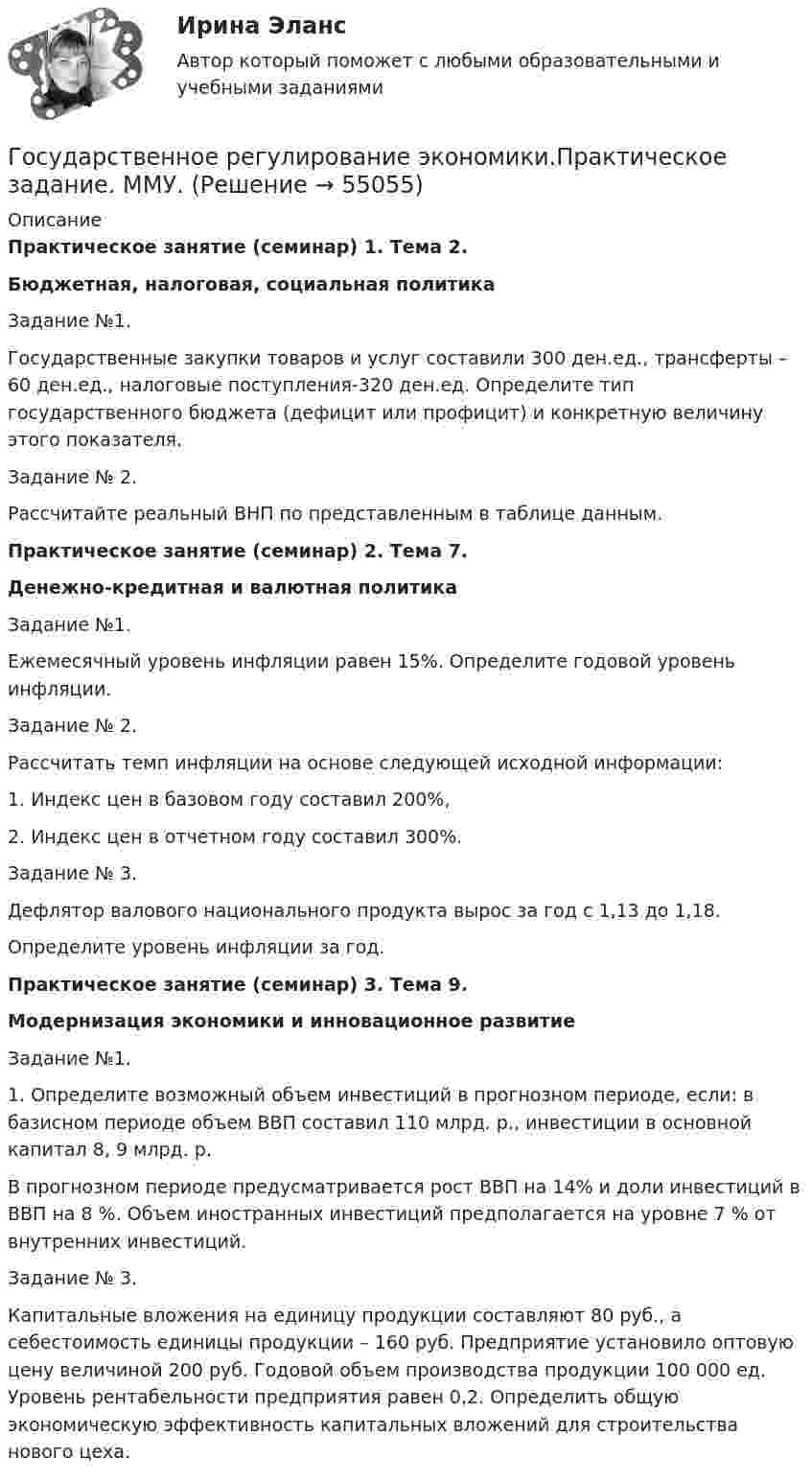      
            Описание
            Практическое занятие (семинар) 1. Тема 2.Бюджетная, налоговая, социальная политикаЗадание №1.Государственные закупки товаров и услуг составили 300 ден.ед., трансферты – 60 ден.ед., налоговые поступления-320 ден.ед. Определите тип государственного бюджета (дефицит или профицит) и конкретную величину этого показателя.Задание № 2.Рассчитайте реальный ВНП по представленным в таблице данным.Практическое занятие (семинар) 2. Тема 7.Денежно-кредитная и валютная политикаЗадание №1.Ежемесячный уровень инфляции равен 15%. Определите годовой уровень инфляции.Задание № 2.Рассчитать темп инфляции на основе следующей исходной информации:1. Индекс цен в базовом году составил 200%,2. Индекс цен в отчетном году составил 300%.Задание № 3.Дефлятор валового национального продукта вырос за год с 1,13 до 1,18.Определите уровень инфляции за год.Практическое занятие (семинар) 3. Тема 9.Модернизация экономики и инновационное развитиеЗадание №1.1. Определите возможный объем инвестиций в прогнозном периоде, если: в базисном периоде объем ВВП составил 110 млрд. р., инвестиции в основной капитал 8, 9 млрд. р.В прогнозном периоде предусматривается рост ВВП на 14% и доли инвестиций в ВВП на 8 %. Объем иностранных инвестиций предполагается на уровне 7 % от внутренних инвестиций.Задание № 3.Капитальные вложения на единицу продукции составляют 80 руб., а себестоимость единицы продукции – 160 руб. Предприятие установило оптовую цену величиной 200 руб. Годовой объем производства продукции 100 000 ед. Уровень рентабельности предприятия равен 0,2. Определить общую экономическую эффективность капитальных вложений для строительства нового цеха.   
            
            
            Государственное регулирование экономики. ПКЗ. СИУ РАНХИГС.Государственное регулирование экономики.Практическое задание. ММУ.Государственное регулирование экономики. Практическое задание. МУМ.Государственное регулирование экономики (тест с ответами) 90%Государственное регулирование экономики (тест с ответами ММА/ИДО)Государственное регулирование экономики//ТУСУРГосударственное управление в сфере безопасности трудаГосударственное регулирование налогообложения. ПКЗ. СИУ РАНХИГС.Государственное регулирование оплаты труда включает ...Государственное регулирование рынка ценных бумаг в России задачи повышения эффективностиГосударственное регулирование территориального развитияГосударственное регулирование торговой деятельностиГосударственное регулирование экономикиГосударственное  регулирование экономики - Германия