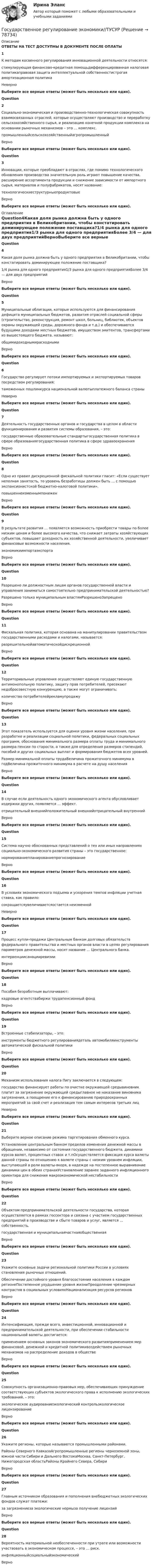      
            Описание
            ОТВЕТЫ НА ТЕСТ ДОСТУПНЫ В ДОКУМЕНТЕ ПОСЛЕ ОПЛАТЫ1К методам косвенного регулирования инновационной деятельности относятся:стимулирующая финансово-кредитная помощьдифференцированная налоговая политикаправовая защита интеллектуальной собственностистрогая амортизационная политикаНеверноВыберите все верные ответы (может быть несколько или один).Question2Социально-экономическая и производственно-технологическая совокупность взаимосвязанных отраслей, которые осуществляют производство и переработку сельскохозяйственного сырья, и реализацию конечной продукции комплекса на основании рыночных механизмов – это … комплекс.промышленныйсельскохозяйственныйагропромышленныйВерноВыберите все верные ответы (может быть несколько или один).Question3Инновации, которые преобладают в отраслях, где помимо технологического обновления производства значительную роль играют повышение качества, расширение ассортимента продукции и снижение зависимости от импортного сырья, материалов и полуфабрикатов, носят название:технологическиеструктурныепродуктовыеВерноВыберите все верные ответы (может быть несколько или один). 
            Оглавление
            Question4Какая доля рынка должна быть у одного предприятия в Великобритании, чтобы констатировать доминирующее положение поставщика?1/4 рынка для одного предприятия1/3 рынка для одного предприятияБолее 3/4 — для двух предприятийВерноВыберите все верные ответы (может быть несколько или один).Question5Муниципальные облигации, которые используются для финансирования дефицита муниципальных бюджетов, развития отраслей социальной сферы (строительство, реконструкция, ремонт школ, больниц, библиотек, объектов охраны окружающей среды, дорожного фонда и т.д.) и обеспечиваются будущими доходами местных бюджетов, имуществом эмитентов, трансфертами из вышестоящего бюджета, называют:общимидоходнымирасходнымиВерноВыберите все верные ответы (может быть несколько или один).Question6Государство регулирует потоки импортируемых и экспортируемых товаров посредством регулирования:таможенных пошлинкурса национальной валютыплатежного баланса страныНеверноВыберите все верные ответы (может быть несколько или один).Question7Деятельность государственных органов и государства в целом в области функционирования и развития системы образования, – это:государственные образовательные стандартыгосударственная политика в сфере образованиягосударственная политика в сфере здравоохраненияВерноВыберите все верные ответы (может быть несколько или один).Question8Одно из правил дискреционной фискальной политики гласит: «Если существует неполная занятость, то уровень безработицы должен быть … с помощью экспансионистской бюджетно-налоговой политики».повышеннеизменнымпониженВерноВыберите все верные ответы (может быть несколько или один).Question9В результате развития … появляется возможность приобрести товары по более низким ценам и более высокого качества, что снижает затраты хозяйствующих субъектов, повышает доходность их хозяйственной деятельности, увеличивает финансовые возможности населения.экономикиимпортаэкспортаВерноВыберите все верные ответы (может быть несколько или один).Question10Разрешено ли должностным лицам органов государственной власти и управления заниматься самостоятельно предпринимательской деятельностью?Разрешено только муниципальным властямРазрешеноЗапрещеноВерноВыберите все верные ответы (может быть несколько или один).Question11Фискальная политика, которая основана на манипулировании правительством государственными расходами и налогами, называется:разрешительнойавтоматическойдискреционнойВерноВыберите все верные ответы (может быть несколько или один).Question12Территориальные управления осуществляют единую государственную антимонопольную политику, защиту прав потребителей, пресекают недобросовестную конкуренцию, а также могут ограничивать:количество потребителейрекламупродажуВерноВыберите все верные ответы (может быть несколько или один).Question13Этот показатель используется для оценки уровня жизни населения, при разработке и реализации социальной политики, федеральных социальных программ, обоснования минимального размера оплаты труда и минимального размера пенсии по старости, а также для определения размеров стипендий, пособий и других социальных выплат и формирования бюджетов всех уровней.Размер минимальной оплаты трудаВеличина прожиточного минимума в годВеличина прожиточного минимума в расчете на душу населенияВерноВыберите все верные ответы (может быть несколько или один).Question14В случае если деятельность одного экономического агента обусловливает издержки других, появляется … эффект.отрицательный внешнийположительный внешнийотрицательный внутреннийВерноВыберите все верные ответы (может быть несколько или один).Question15Система научно обоснованных представлений о тех или иных направлениях социально-экономического развития страны – это государственное:нормированиепланированиепрогнозированиеВерноВыберите все верные ответы (может быть несколько или один).Question16В условиях экономического подъема и ускорения темпов инфляции учетная ставка, как правило:сокращаетсяувеличиваетсяостается неизменнойНеверноВыберите все верные ответы (может быть несколько или один).Question17Процесс купли-продажи Центральным банком долговых обязательств федерального правительства и местных органов власти в целях регулирования параметров денежной массы, носит название … Центрального банка.интервенциисанацииревизииВерноВыберите все верные ответы (может быть несколько или один).Question18Пособия безработным выплачивают:кадровые агентствабиржи трудапенсионный фондВерноВыберите все верные ответы (может быть несколько или один).Question19Встроенные стабилизаторы, – это:инструменты бюджетного регулированиядеталь автомобиляинструменты автоматической фискальной политикиВерноВыберите все верные ответы (может быть несколько или один).Question20Механизм использования налога Пигу заключается в следующем:государство финансирует работы по очистке окружающей средывиновник платит за загрязнение окружающей средыглавное не наказание виновника загрязнения, а поощрение его к финансированию природоохранных мероприятий за свой счет и реализация тем самым интересов третьих лицНеверноВыберите все верные ответы (может быть несколько или один).Question21Выберите верное описание режима таргетирования обменного курса.Установление центральным банком пределов изменения денежной массы в обращении, независимо от состояния государственного бюджета, динамики курсов валют, процентных ставок и т.пОсуществляется фиксация курса валюты данной страны по отношению к валюте страны с низким уровнем инфляции, выступающей в роли валюты-якоря, в надежде на постепенное выравнивание динамики цен в обеих странахУстановление заранее заданного инфляционного ориентира для снижения макроэкономической нестабильностиВерноВыберите все верные ответы (может быть несколько или один).Question22Объектом предпринимательской деятельности государства, которая осуществляется в рамках госсектора и связана с участием государственных предприятий в производстве и сбыте товаров и услуг, является … собственность.государственная и муниципальнаячастнаяобщественнаяВерноВыберите все верные ответы (может быть несколько или один).Question23Укажите основные задачи региональной политики России в условиях становления рыночных отношений.Обеспечение достойного уровня благосостояния населения в каждом регионеПостепенное ухудшение уровня жизниПреодоление чрезмерных контрастов в социальных условияхНационализация ресурсов регионовВерноВыберите все верные ответы (может быть несколько или один).Question24Интенсификация, прежде всего, инвестиционной, инновационной и предпринимательской деятельности, при обеспечении стабильности национальной валюты достигается:применением основных законов экономического развитияприменением мер финансовой, денежной и кредитной политикивоздействием рыночных механизмов на распределение доходов в обществеВерноВыберите все верные ответы (может быть несколько или один).Question25Cовокупность организационно-правовых мер, обеспечивающих принуждение соответствующих субъектов экологического права к исполнению экологических требований, – это:экологическое аудированиеэкологический контрольэкологическое лицензированиеВерноВыберите все верные ответы (может быть несколько или один).Question26Укажите регионы, которые называются промышленными районами.Районы Северного КавказаАгропромышленные регионы черноземной зоны, южной части Сибири и Дальнего ВостокаМосква, Санкт-Петербург, Нижегородская областьРайоны Крайнего Севера, СибириВерноВыберите все верные ответы (может быть несколько или один).Question27Главным источником образования и пополнения внебюджетных экологических фондов служат платежи:за загрязнениеза экологические нормыза получение лицензийВерноВыберите все верные ответы (может быть несколько или один).Question28Вероятность материальной необеспеченности при утрате или возможности участвовать в экономическом процессе, – это … риск.инфляционныйсоциальныйэкономическийВерно  
            
            
            Государственное регулирование экономики (тест с ответами ММА/ИДО)Государственное регулирование экономики//ТУСУРГосударственное управление в сфере безопасности трудаГосударственное управление в сфере безопасности трудаГосударственное управление имуществомГосударственное управление лесамиГосударственное управление лесами  в  Белгородской областиГосударственное регулирование торговой деятельностиГосударственное регулирование экономикиГосударственное  регулирование экономики - ГерманияГосударственное регулирование экономики ММУ 2023г.Государственное регулирование экономики. ПКЗ. СИУ РАНХИГС.Государственное регулирование экономики.Практическое задание. ММУ.Государственное регулирование экономики. Практическое задание. МУМ.