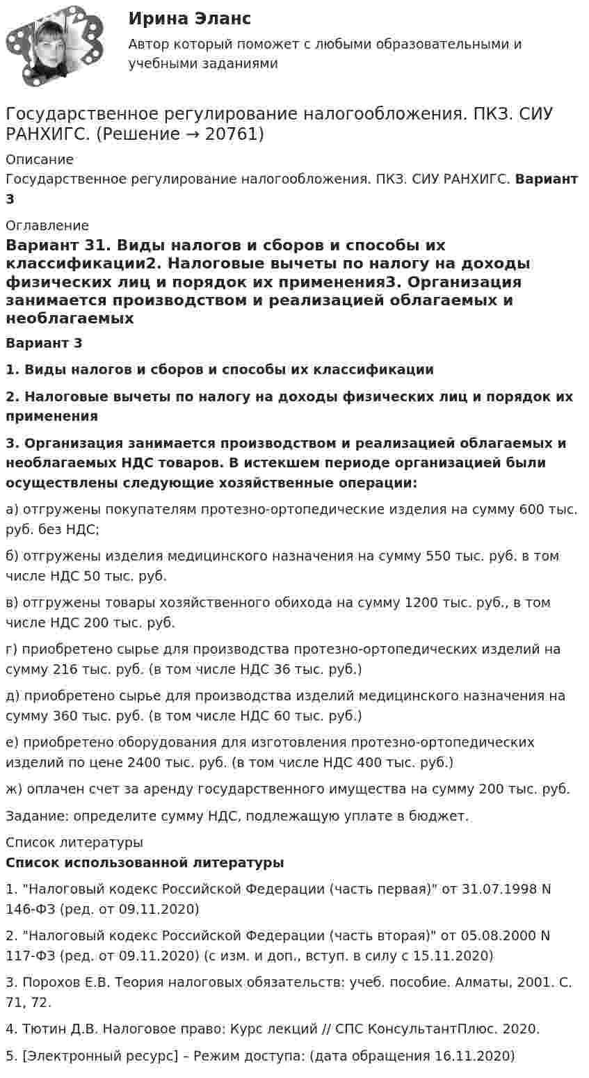     
          Описание
          Государственное регулирование налогообложения. ПКЗ. СИУ РАНХИГС. 	Вариант 3 
          Оглавление
           Вариант 31.    Виды налогов и сборов и способы их классификации2.     Налоговые вычеты по налогу на доходы физических лиц и порядок их применения3. Организация занимается производством и реализацией облагаемых и необлагаемых НДС товаров. В истекшем периоде организацией были осуществлены следующие хозяйственные операции:	а) отгружены покупателям протезно-ортопедические изделия на сумму 600 тыс. руб. без НДС;	б) отгружены изделия медицинского назначения на сумму 550 тыс. руб. в том числе НДС 50 тыс. руб.	в) отгружены товары хозяйственного обихода на сумму 1200 тыс. руб., в том числе НДС 200 тыс. руб.	г) приобретено сырье для производства протезно-ортопедических изделий на сумму 216 тыс. руб. (в том числе НДС 36 тыс. руб.)	д) приобретено сырье для производства изделий медицинского назначения на сумму 360 тыс. руб. (в том числе НДС 60 тыс. руб.)	е) приобретено оборудования для изготовления протезно-ортопедических изделий по цене 2400 тыс. руб. (в том числе НДС 400 тыс. руб.)	ж) оплачен счет за аренду государственного имущества на сумму 200 тыс. руб.	Задание: определите сумму НДС, подлежащую уплате в бюджет. 
          Список литературы
           Список использованной литературы1.    Налоговый кодекс Российской Федерации (часть первая) от 31.07.1998 N 146-ФЗ (ред. от 09.11.2020) 2.    Налоговый кодекс Российской Федерации (часть вторая) от 05.08.2000 N 117-ФЗ (ред. от 09.11.2020) (с изм. и доп., вступ. в силу с 15.11.2020)3.    Порохов Е.В. Теория налоговых обязательств: учеб. пособие. Алматы, 2001. С. 71, 72.4.    Тютин Д.В. Налоговое право: Курс лекций // СПС КонсультантПлюс. 2020.5.    [Электронный ресурс] – Режим доступа:  (дата обращения 16.11.2020)   
            
            
            Государственное регулирование занятости включает:Государственное регулирование налогообложения. ПКЗ. СИУ РАНХИГС.Государственное регулирование оплаты труда включает ...Государственное регулирование рынка ценных бумаг в России задачи повышения эффективностиГосударственное регулирование территориального развитияГосударственное регулирование торговой деятельностиГосударственное регулирование экономикиГосударственное (муниципальное) учреждение, осуществляющее оказание услуг, выполнение работ и (или) исполнение функций в целях обеспечения реализации полномочий органов государственной власти или местного самоуправления, финансовое обеспечениеГосударственное программирование. Тест (Назовите цели государственного программирования А). Социально-экономическое развитие страны.)Государственное регулирование бухгалтерского учета»Государственное регулирование в энергетике-тест с ответами Синергия💯 Государственное регулирование в энергетике.фмен_БАК (ответы на тест Синергия / МОИ / МТИ / МосАП, ноябрь 2023)💯 Государственное регулирование деятельности кредитных организаций (ответы на тест Синергия / МОИ / МТИ / МосАП, декабрь 2023)💯 Государственное регулирование деятельности кредитных организаций (ответы на тест Синергия / МОИ / МТИ / МосАП, ноябрь 2023)