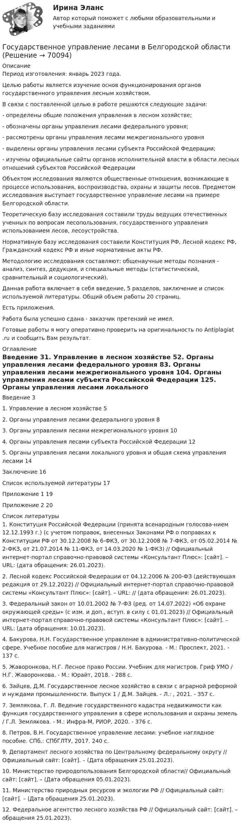      
            Описание
            Период изготовления:  январь 2023 года.	Целью работы является изучение основ функционирования органов государственного управления лесным хозяйством. 	В связи с поставленной целью в работе решаются следующие задачи:	-         определены общие положения управления в лесном хозяйстве;	-         обозначены органы управления лесами федерального уровня;	-         рассмотрены органы управления лесами межрегионального уровня	-         выделены органы управления лесами субъекта Российской Федерации; 	-         изучены официальные сайты органов исполнительной власти в области лесных отношений субъектов Российской Федерации	Объектом исследования являются общественные отношения, возникающие в процессе использования, воспроизводства, охраны и защиты лесов. Предметом исследования выступает государственное управление лесами на примере Белгородской области.	Теоретическую базу исследования составили труды ведущих отечественных ученных по вопросам лесопользования, государственного управления использованием лесов, лесоустройства. 	Нормативную базу исследования составили Конституция РФ, Лесной кодекс РФ, Гражданский кодекс РФ и иные нормативные акты РФ.	Методологию исследования составляют: общенаучные методы познания - анализ, синтез, дедукция, и специальные методы (статистический, сравнительный и социологический). 	Данная работа включает в себя введение, 5 разделов, заключение и список используемой литературы. Общий объем работы 20 страниц.Есть приложения. Работа была успешно сдана - заказчик претензий не имел. Готовые работы я могу оперативно проверить на оригинальность по Antiplagiat .ru и сообщить Вам результат. 
            Оглавление
            Введение	31. Управление в лесном хозяйстве	52. Органы управления лесами федерального уровня	83. Органы управления лесами межрегионального уровня	104. Органы управления лесами субъекта Российской Федерации	125. Органы управления лесами локального уровня и общая схема управления лесами	14Заключение	16Список используемой литературы	17Приложение 1	19Приложение 2	20 
            Список литературы
            1. Конституция Российской Федерации (принята всенародным голосова-нием 12.12.1993 г.) (с учетом поправок, внесенных Законами РФ о поправках к Конституции РФ от 30.12.2008 № 6-ФКЗ, от 30.12.2008 № 7-ФКЗ, от 05.02.2014 № 2-ФКЗ, от 21.07.2014 № 11-ФКЗ, от 14.03.2020 № 1-ФКЗ) // Официальный интернет-портал справочно-правовой системы «Консультант Плюс»: [сайт]. – URL:  (дата обращения: 26.01.2023).2. Лесной кодекс Российской Федерации от 04.12.2006 № 200-ФЗ (действующая редакция от 29.12.2022) // Официальный интернет-портал справочно-правовой системы «Консультант Плюс»: [сайт]. – URL:  // (дата обращения: 26.01.2023).3. Федеральный закон от 10.01.2002 № 7-ФЗ (ред. от 14.07.2022) «Об охране окружающей среды» (с изм. и доп., вступ. в силу с 01.01.2023) // Официальный интернет-портал справочно-правовой системы «Консультант Плюс»: [сайт]. – URL: (дата обращения: 10.01.2023).4. Бакурова, Н.Н. Государственное управление в административно-политической сфере. Учебное пособие для магистров / Н.Н. Бакурова. - М.: Проспект, 2021. - 137 c.5. Жаворонкова, Н.Г. Лесное право России. Учебник для магистров. Гриф УМО / Н.Г. Жаворонкова. - М.: Юрайт, 2018. - 288 c.6. Зайцев, Д.М. Государственное лесное хозяйство в связи с аграрной реформой и нуждами промышленности. Выпуск 1 / Д.М. Зайцев. - Л.: , 2021. - 357 c.7. Землякова, Г. Л. Ведение государственного кадастра недвижимости как функция государственного управления в сфере использования и охраны земель / Г.Л. Землякова. - М.: Инфра-М, РИОР, 2020. - 376 c.8. Петров, В.Н. Государственное управление лесами: учебное наглядное пособие. СПб.: СПбГЛТУ, 2017. 240 с.9. Департамент лесного хозяйства по Центральному федеральному округу // Официальный сайт: [сайт]. –  (Дата обращения 25.01.2023).10. Министерство природопользования Белгородской области// Официальный сайт: [сайт]. –  (Дата обращения 05.01.2023).11. Министерство природных ресурсов и экологии РФ // Официальный сайт: [сайт]. –  (Дата обращения 25.01.2023).12. Федеральное агентство лесного хозяйства РФ // Официальный сайт: [сайт]. – обращения 25.01.2023). 
            
            
            Государственное управление лесамиГосударственное управление лесами  в  Белгородской областиГосударственное управление охраной животных - контрольнаяГосударственное управление цели и задачи (на примере РФ или субъекта федерации)Государственное … – это процесс, в рамках которого нормы обычая наделяются юридической силой, что автоматически означает обеспечение государственной защитой (в том числе судебной)    Государственной регистрации подлежат сделки …Государственно-частное партнерство Ответы на итоговый тест Витте МУИВГосударственное регулирование экономики.Практическое задание. ММУ.Государственное регулирование экономики. Практическое задание. МУМ.Государственное регулирование экономики (тест с ответами) 90%Государственное регулирование экономики (тест с ответами ММА/ИДО)Государственное регулирование экономики//ТУСУРГосударственное управление в сфере безопасности трудаГосударственное управление в сфере безопасности труда