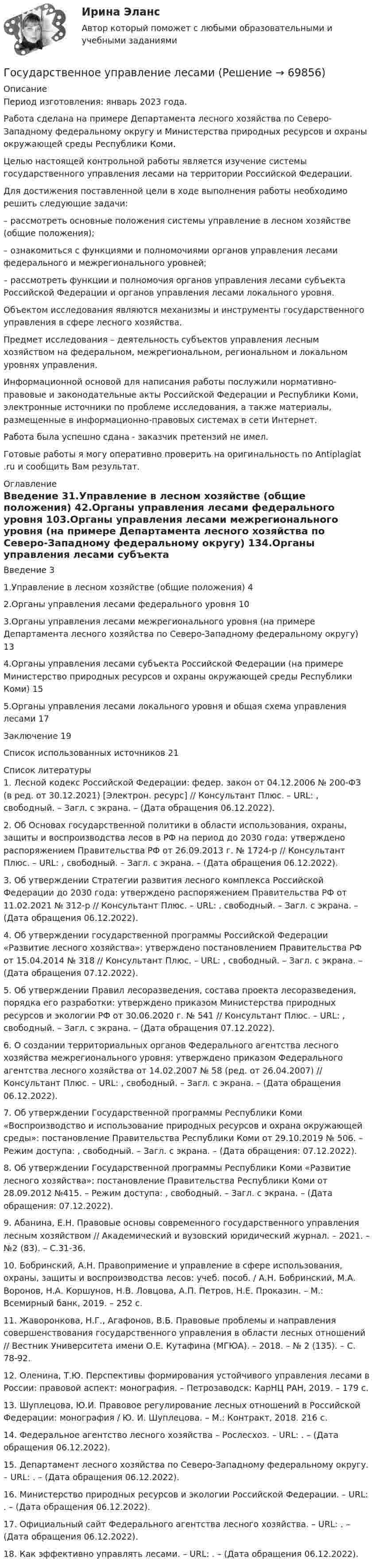      
            Описание
            Период изготовления:  январь 2023 года.Работа сделана на примере Департамента лесного хозяйства по Северо-Западному федеральному округу и Министерства природных ресурсов и охраны окружающей среды Республики Коми.	Целью настоящей контрольной работы является изучение системы государственного управления лесами на территории Российской Федерации.	Для достижения поставленной цели в ходе выполнения работы необходимо решить следующие задачи:	– рассмотреть основные положения системы управление в лесном хозяйстве (общие положения);	– ознакомиться с функциями и полномочиями органов управления лесами федерального и межрегионального уровней;	– рассмотреть функции и полномочия органов управления лесами субъекта Российской Федерации и органов управления лесами локального уровня.	Объектом исследования являются механизмы и инструменты государственного управления в сфере лесного хозяйства.	Предмет исследования – деятельность субъектов управления лесным хозяйством на федеральном, межрегиональном, региональном и локальном уровнях управления.	Информационной основой для написания работы послужили нормативно-правовые и законодательные акты Российской Федерации и Республики Коми, электронные источники по проблеме исследования, а также материалы, размещенные в информационно-правовых системах в сети Интернет. Работа была успешно сдана - заказчик претензий не имел. Готовые работы я могу оперативно проверить на оригинальность по Antiplagiat .ru и сообщить Вам результат. 
            Оглавление
            Введение	31.Управление в лесном хозяйстве (общие положения)	42.Органы управления лесами федерального уровня	103.Органы управления лесами межрегионального уровня (на примере Департамента лесного хозяйства по Северо-Западному федеральному округу)	134.Органы управления лесами субъекта Российской Федерации (на примере Министерство природных ресурсов и охраны окружающей среды Республики Коми)	155.Органы управления лесами локального уровня и общая схема управления лесами	17Заключение	19Список использованных источников	21 
            Список литературы
            1. Лесной кодекс Российской Федерации: федер. закон от 04.12.2006 № 200-ФЗ (в ред. от 30.12.2021) [Электрон. ресурс] // Консультант Плюс. – URL: , свободный. – Загл. с экрана. – (Дата обращения 06.12.2022).2. Об Основах государственной политики в области использования, охраны, защиты и воспроизводства лесов в РФ на период до 2030 года: утверждено распоряжением Правительства РФ от 26.09.2013 г. № 1724-р // Консультант Плюс. – URL: , свободный. – Загл. с экрана. – (Дата обращения 06.12.2022).3. Об утверждении Стратегии развития лесного комплекса Российской Федерации до 2030 года: утверждено распоряжением Правительства РФ от 11.02.2021 № 312-р // Консультант Плюс. – URL: , свободный. – Загл. с экрана. – (Дата обращения 06.12.2022).4. Об утверждении государственной программы Российской Федерации «Развитие лесного хозяйства»: утверждено постановлением Правительства РФ от 15.04.2014 № 318 // Консультант Плюс. – URL: , свободный. – Загл. с экрана. – (Дата обращения 07.12.2022).5. Об утверждении Правил лесоразведения, состава проекта лесоразведения, порядка его разработки: утверждено приказом Министерства природных ресурсов и экологии РФ от 30.06.2020 г. № 541 // Консультант Плюс. – URL: , свободный. – Загл. с экрана. – (Дата обращения 07.12.2022).6. О создании территориальных органов Федерального агентства лесного хозяйства межрегионального уровня: утверждено приказом Федерального агентства лесного хозяйства от 14.02.2007 № 58 (ред. от 26.04.2007) // Консультант Плюс. – URL: , свободный. – Загл. с экрана. – (Дата обращения 06.12.2022).7. Об утверждении Государственной программы Республики Коми «Воспроизводство и использование природных ресурсов и охрана окружающей среды»: постановление Правительства Республики Коми от 29.10.2019 № 506. – Режим доступа:  , свободный. – Загл. с экрана. – (Дата обращения: 07.12.2022).8. Об утверждении Государственной программы Республики Коми «Развитие лесного хозяйства»: постановление Правительства Республики Коми от 28.09.2012 №415. – Режим доступа: , свободный. – Загл. с экрана. – (Дата обращения: 07.12.2022).9. Абанина, Е.Н. Правовые основы современного государственного управления лесным хозяйством // Академический и вузовский юридический журнал. – 2021. – №2 (83). – С.31-36.10. Бобринский, А.Н. Правопримение и управление в сфере использования, охраны, защиты и воспроизводства лесов: учеб. пособ. / А.Н. Бобринский, М.А. Воронов, Н.А. Коршунов, Н.В. Ловцова, А.П. Петров, Н.Е. Проказин. – М.: Всемирный банк, 2019. – 252 с.11. Жаворонкова, Н.Г., Агафонов, В.Б. Правовые проблемы и направления совершенствования государственного управления в области лесных отношений // Вестник Университета имени О.Е. Кутафина (МГЮА). – 2018. – № 2 (135). – С. 78-92.12. Оленина, Т.Ю. Перспективы формирования устойчивого управления лесами в России: правовой аспект: монография. – Петрозаводск: КарНЦ РАН, 2019. – 179 с.13. Шуплецова, Ю.И. Правовое регулирование лесных отношений в Российской Федерации: монография / Ю. И. Шуплецова. – М.: Контракт, 2018. 216 с.14. Федеральное агентство лесного хозяйства – Рослесхоз. – URL: . – (Дата обращения 06.12.2022).15. Департамент лесного хозяйства по Северо-Западному федеральному округу. – URL: . – (Дата обращения 06.12.2022).16. Министерство природных ресурсов и экологии Российской Федерации. – URL: . – (Дата обращения 06.12.2022).17. Официальный сайт Федерального агентства лесного хозяйства. – URL: . – (Дата обращения 06.12.2022).18. Как эффективно управлять лесами. – URL: . – (Дата обращения 06.12.2022). 
            
            
            Государственное управление имуществомГосударственное управление лесамиГосударственное управление лесами  в  Белгородской областиГосударственное управление охраной животных - контрольнаяГосударственное управление цели и задачи (на примере РФ или субъекта федерации)Государственное … – это процесс, в рамках которого нормы обычая наделяются юридической силой, что автоматически означает обеспечение государственной защитой (в том числе судебной)    Государственной регистрации подлежат сделки …Государственное регулирование экономики. ПКЗ. СИУ РАНХИГС.Государственное регулирование экономики.Практическое задание. ММУ.Государственное регулирование экономики. Практическое задание. МУМ.Государственное регулирование экономики (тест с ответами) 90%Государственное регулирование экономики (тест с ответами ММА/ИДО)Государственное регулирование экономики//ТУСУРГосударственное управление в сфере безопасности труда