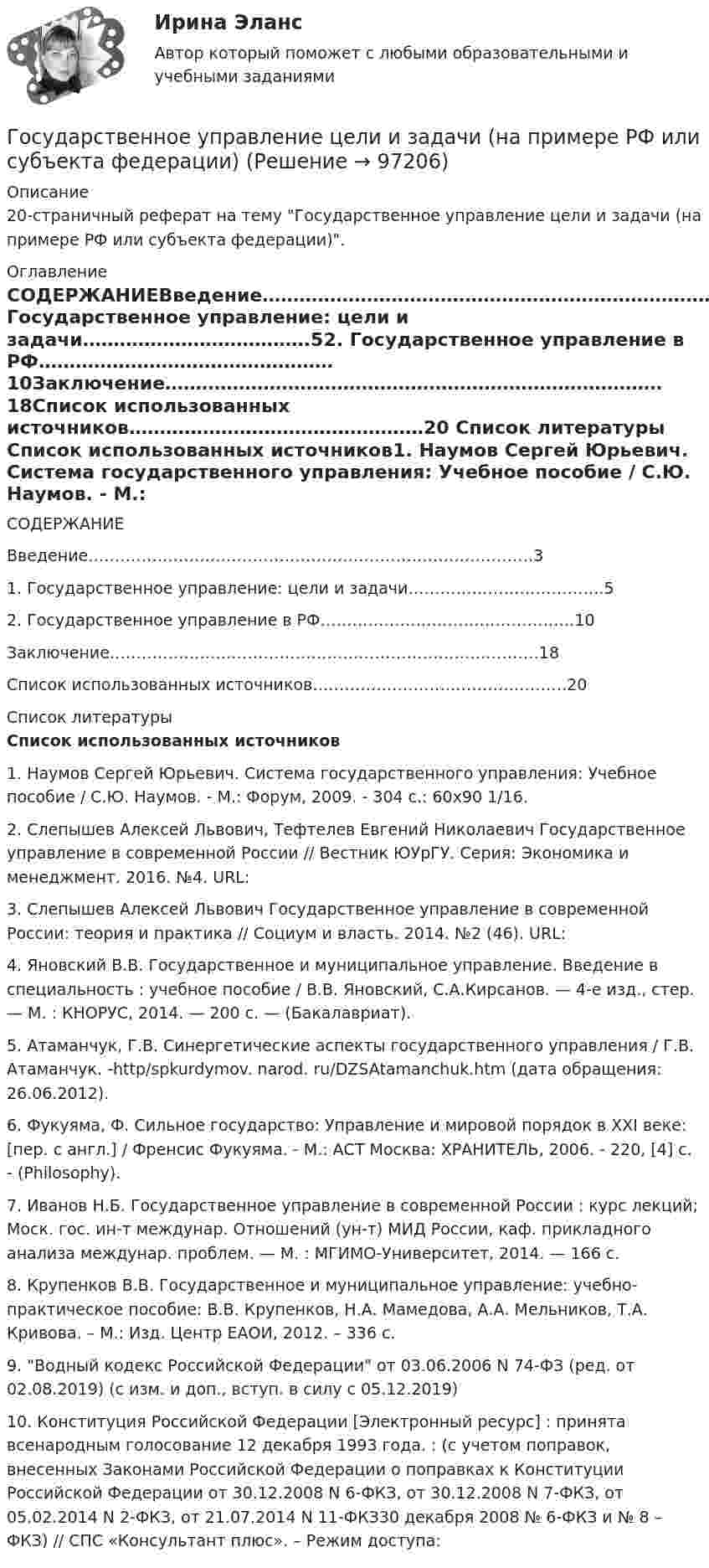     
            Описание
            20-страничный реферат на тему Государственное управление цели и задачи (на примере РФ или субъекта федерации). 
            Оглавление
            СОДЕРЖАНИЕВведение…………………………………………………………………………31. Государственное управление: цели и задачи……………………………….52. Государственное управление в РФ…………………………………………10Заключение………………………………………………………………………18Список использованных источников…………………………………………20 
            Список литературы
             Список использованных источников1. Наумов Сергей Юрьевич. Система государственного управления: Учебное пособие / С.Ю. Наумов. - М.: Форум, 2009. - 304 с.: 60x90 1/16.2. Слепышев Алексей Львович, Тефтелев Евгений Николаевич Государственное управление в современной России // Вестник ЮУрГУ. Серия: Экономика и менеджмент. 2016. №4. URL:  3. Слепышев Алексей Львович Государственное управление в современной России: теория и практика // Социум и власть. 2014. №2 (46). URL:  4. Яновский В.В. Государственное и муниципальное управление. Введение в специальность : учебное пособие / В.В. Яновский, С.А.Кирсанов. — 4-е изд., стер. — М. : КНОРУС, 2014. — 200 с. — (Бакалавриат).5. Атаманчук, Г.В. Синергетические аспекты государственного управления / Г.В. Атаманчук. -http/spkurdymov. narod. ru/DZSAtamanchuk.htm (дата обращения: 26.06.2012).6. Фукуяма, Ф. Сильное государство: Управление и мировой порядок в XXI веке: [пер. с англ.] / Френсис Фукуяма. - М.: АСТ Москва: ХРАНИТЕЛЬ, 2006. - 220, [4] с. - (Philosophy).7. Иванов Н.Б. Государственное управление в современной России : курс лекций; Моск. гос. ин-т междунар. Отношений (ун-т) МИД России, каф. прикладного анализа междунар. проблем. — М. : МГИМО-Университет, 2014. — 166 с.8. Крупенков В.В. Государственное и муниципальное управление: учебно-практическое пособие: В.В. Крупенков, Н.А. Мамедова, А.А. Мельников, Т.А. Кривова. – М.: Изд. Центр ЕАОИ, 2012. – 336 с.9. Водный кодекс Российской Федерации от 03.06.2006 N 74-ФЗ (ред. от 02.08.2019) (с изм. и доп., вступ. в силу с 05.12.2019) 10. Конституция Российской Федерации [Электронный ресурс] : принята всенародным голосование 12 декабря 1993 года. : (с учетом поправок, внесенных Законами Российской Федерации о поправках к Конституции Российской Федерации от 30.12.2008 N 6-ФКЗ, от 30.12.2008 N 7-ФКЗ, от 05.02.2014 N 2-ФКЗ, от 21.07.2014 N 11-ФКЗ30 декабря 2008 № 6-ФКЗ и № 8 – ФКЗ) // СПС «Консультант плюс». – Режим доступа:  
            
            
            Государственное управление охраной животных - контрольнаяГосударственное управление цели и задачи (на примере РФ или субъекта федерации)Государственное … – это процесс, в рамках которого нормы обычая наделяются юридической силой, что автоматически означает обеспечение государственной защитой (в том числе судебной)    Государственной регистрации подлежат сделки …Государственно-частное партнерство Ответы на итоговый тест Витте МУИВГосударственную регистрацию субъектов предпринимательской деятельности осуществляют органы …Государственные внебюджетные фонды в системе мер социальной политики государстваГосударственное регулирование экономики (тест с ответами) 90%Государственное регулирование экономики (тест с ответами ММА/ИДО)Государственное регулирование экономики//ТУСУРГосударственное управление в сфере безопасности трудаГосударственное управление в сфере безопасности трудаГосударственное управление имуществомГосударственное управление лесами