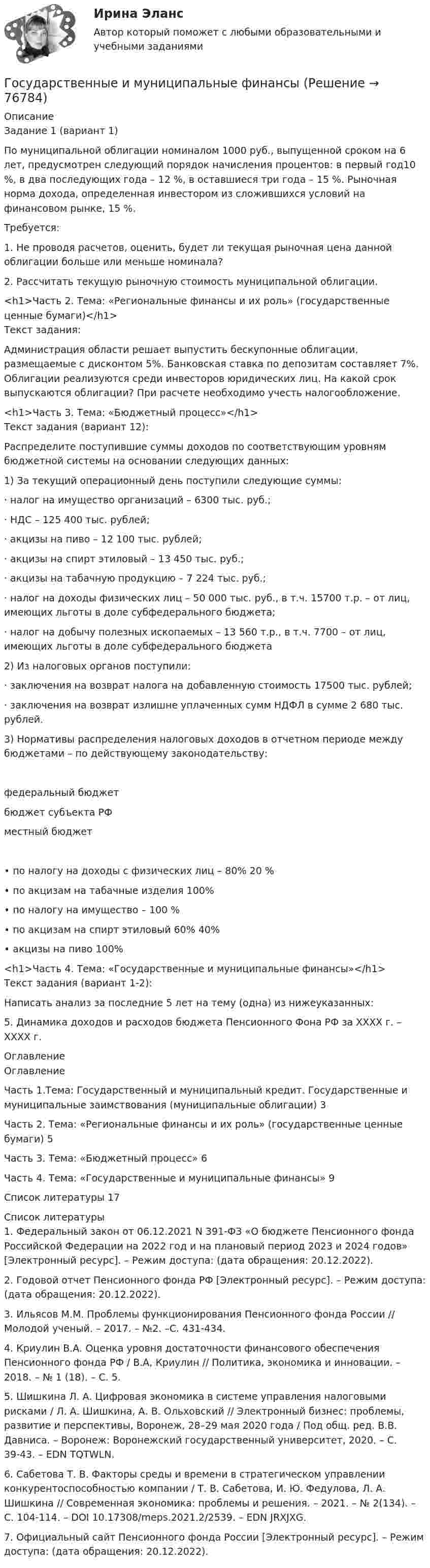      
            Описание
            Задание 1 (вариант 1)По муниципальной облигации номиналом 1000 руб., выпущенной сроком на 6 лет, предусмотрен следующий порядок начисления процентов: в первый год10 %, в два последующих года – 12 %, в оставшиеся три года – 15 %. Рыночная норма дохода, определенная инвестором из сложившихся условий на финансовом рынке, 15 %.Требуется: 1. Не проводя расчетов, оценить, будет ли текущая рыночная цена данной облигации больше или меньше номинала?2. Рассчитать текущую рыночную стоимость муниципальной облигации.<h1>Часть 2. Тема: «Региональные финансы и их роль» (государственные ценные бумаги)</h1>Текст задания:Администрация области решает выпустить бескупонные облигации, размещаемые с дисконтом 5%. Банковская ставка по депозитам составляет 7%. Облигации реализуются среди инвесторов юридических лиц. На какой срок выпускаются облигации? При расчете необходимо учесть налогообложение.<h1>Часть 3. Тема: «Бюджетный процесс»</h1>Текст задания (вариант 12):Распределите поступившие суммы доходов по соответствующим уровням бюджетной системы на основании следующих данных:1)                              За текущий операционный день поступили следующие суммы:·             налог на имущество организаций – 6300 тыс. руб.;·             НДС – 125 400 тыс. рублей;·             акцизы на пиво – 12 100 тыс. рублей;·             акцизы на спирт этиловый – 13 450 тыс. руб.;·             акцизы на табачную продукцию – 7 224 тыс. руб.;·             налог на доходы физических лиц – 50 000 тыс. руб., в т.ч. 15700 т.р. – от лиц, имеющих льготы в доле субфедерального бюджета;·             налог на добычу полезных ископаемых – 13 560 т.р., в т.ч. 7700 – от лиц, имеющих льготы в доле субфедерального бюджета2)                              Из налоговых органов поступили:·             заключения на возврат налога на добавленную стоимость 17500 тыс. рублей;·             заключения на возврат излишне уплаченных сумм НДФЛ в сумме 2 680 тыс. рублей.3)                              Нормативы распределения налоговых доходов в отчетном периоде между бюджетами – по действующему законодательству: федеральный бюджет бюджет субъекта РФ местный бюджет  •     по налогу на доходы с физических лиц   –       80%             20 %•      по акцизам на табачные изделия    100% •      по налогу на имущество        –       100 %•      по акцизам на спирт этиловый        60%  40%  •      акцизы на пиво             100% <h1>Часть 4. Тема: «Государственные и муниципальные финансы»</h1>Текст задания (вариант 1-2):Написать анализ за последние 5 лет на тему (одна) из нижеуказанных:5. Динамика доходов и расходов бюджета Пенсионного Фона РФ за ХХХХ г. – ХХХХ г. 
            Оглавление
            ОглавлениеЧасть 1.Тема: Государственный и муниципальный кредит. Государственные и муниципальные заимствования (муниципальные облигации) 3Часть 2. Тема: «Региональные финансы и их роль» (государственные ценные бумаги) 5Часть 3. Тема: «Бюджетный процесс»   6Часть 4. Тема: «Государственные и муниципальные финансы»         9Список литературы    17 
            Список литературы
            1. Федеральный закон от 06.12.2021 N 391-ФЗ «О бюджете Пенсионного фонда Российской Федерации на 2022 год и на плановый период 2023 и 2024 годов» [Электронный ресурс]. – Режим доступа:  (дата обращения: 20.12.2022). 2. Годовой отчет Пенсионного фонда РФ [Электронный ресурс]. – Режим доступа:  (дата обращения: 20.12.2022). 3. Ильясов М.М. Проблемы функционирования Пенсионного фонда России // Молодой ученый. – 2017. – №2. –С. 431-434. 4. Криулин В.А. Оценка уровня достаточности финансового обеспечения Пенсионного фонда РФ / В.А, Криулин // Политика, экономика и инновации. – 2018. – № 1 (18). – С. 5. 5. Шишкина Л. А. Цифровая экономика в системе управления налоговыми рисками / Л. А. Шишкина, А. В. Ольховский // Электронный бизнес: проблемы, развитие и перспективы, Воронеж, 28–29 мая 2020 года / Под общ. ред. В.В. Давниса. – Воронеж: Воронежский государственный университет, 2020. – С. 39-43. – EDN TQTWLN. 6. Сабетова Т. В. Факторы среды и времени в стратегическом управлении конкурентоспособностью компании / Т. В. Сабетова, И. Ю. Федулова, Л. А. Шишкина // Современная экономика: проблемы и решения. – 2021. – № 2(134). – С. 104-114. – DOI 10.17308/meps.2021.2/2539. – EDN JRXJXG. 7. Официальный сайт Пенсионного фонда России [Электронный ресурс]. – Режим доступа:  (дата обращения: 20.12.2022). 
            
            
            Государственные и муниципальные услуги подлежат включению в:Государственные и муниципальные финансы 💯 Государственные и муниципальные финансы [12 тем] (ответы на тест Синергия / МТИ / МосАП, апрель 2023)⭐ Государственные и муниципальные финансы [12 тем] (ответы на тест Синергия / МТИ / МосАП, июль 2022)Государственные и муниципальные финансы (15)Государственные и муниципальные финансы (16)Государственные и муниципальные финансы (17)Государственное управление цели и задачи (на примере РФ или субъекта федерации)Государственное … – это процесс, в рамках которого нормы обычая наделяются юридической силой, что автоматически означает обеспечение государственной защитой (в том числе судебной)    Государственной регистрации подлежат сделки …Государственно-частное партнерство Ответы на итоговый тест Витте МУИВГосударственную регистрацию субъектов предпринимательской деятельности осуществляют органы …Государственные внебюджетные фонды в системе мер социальной политики государстваГосударственные гражданские служащие обязаны сообщать представителю нанимателя о личной заинтересованности при исполнении должностных обязанностей, которая может привести к конфликту интересов: