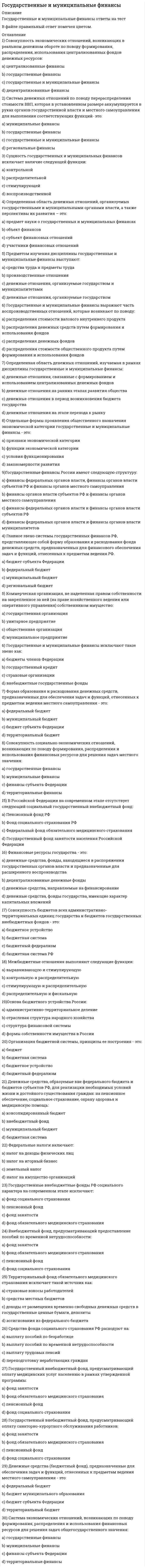      
          Описание
          Регистрируйтесь по ссылке   и скачивайте мои готовые работы.60 вопросов в алфавитном порядке, ответы выделены в документе.Последний раз тест сдан в 2021 году на 73 балла.Убедительная просьба! Ознакомьтесь с вопросами! После покупки Вы получите файл с ответами на вопросы, которые указаны ниже…  
          Оглавление
          1. Бюджетный профицит – это когда …♦ Доходы бюджета равны по отношению к начальному и конечному сальдо♦ Запланированные доходы государственного бюджета превышают расходы бюджета♦ Запланированные расходы бюджета превышают доходы♦ Происходит урезание запланированных бюджетом расходов 2. В 1862 году комиссия погашения долгов …♦ Находилась в структуре Думы♦ Находилась в структуре Министерства финансов♦ Находилась в структуре Счетной палаты♦ Являлась самостоятельным учреждением (структурой) 3. В мировой практике выделяют … теорию возникновения финансов♦ Классическую♦ Международную♦ Неоклассическую♦ Частную 4. Внебюджетный фонд, предусматривающий предоставление пособий по временной нетрудоспособности,– это …♦ Пенсионный фонд♦ Фонд занятости♦ Фонд обязательного медицинского страхования♦ Фонд социального страхования 5. Внешними источниками финансирования дефицита федерального бюджета являются …♦ Бюджетные кредиты, полученные от бюджетов других уровней бюджетной системы РФ♦ Государственные займы, осуществляемые в иностранной валюте путем выпуска ценных бумаг от имени РФ♦ Изменения остатков средств на счетах по учету средств федерального бюджета♦ Кредиты правительств иностранных государств, банков и фирм, предоставленные в иностранной валюте, привлеченные РФ 6. Внутренними источниками финансирования дефицита федерального бюджета являются …♦ Государственные займы, осуществляемые в иностранной валюте путем выпуска ценных бумаг от имени РФ♦ Кредиты правительств иностранных государств, банков и фирм, предоставленные в иностранной валюте, привлеченные РФ♦ Кредиты, полученные РФ от кредитных организаций в валюте РФ♦ Поступления от продажи имущества, находящегося в государственной собственности 7. В рамках дисциплины «государственные и муниципальные финансы» изучаются денежные отношения …♦ В период возникновения бюджета государства♦ На ранних этапах развития общества♦ На этапе перехода к рынку♦ Связанные с формированием и использованием централизованных денежных фондов 8. В соответствии с законодательством об организации местного самоуправления в России выделяют такой уровень муниципалитетов, как …♦ Администрации и федеративные округа♦ Городские округа♦ Муниципальные районы♦ Поселения♦ Управленческие округа 9. В состав консолидированного бюджета РФ входят …♦ Местный бюджет♦ Региональный бюджет♦ Свод бюджетов других уровней бюджетной системы РФ♦ Федеральный бюджет 10. В числе доходов местных бюджетов выделяют … доходы♦ Дефицитные♦ Налоговые♦ Неналоговые♦ Управленческие 11. Выделяют … доходы бюджетов РФ♦ Ведомственные♦ Обязательные♦ Регулирующие♦ Собственные 12. Главное звено системы государственных финансов РФ, представляющее собой форму образования и расходования фонда денежных средств, которые предназначены для финансового обеспечения задач и функций, отнесенных к предметам ведения РФ, – это …♦ Бюджет субъекта Федерации♦ Муниципальный бюджет♦ Региональный бюджет♦ Федеральный бюджет 13. Государственные и муниципальные финансы выражают часть воспроизводственных отношений, которые возникают по поводу распределения …♦ Денежных средств путем формирования и использования фондов♦ Денежных фондов♦ Стоимости валового внутреннего продукта♦ Стоимости общественного продукта путем формирования и использования фондов 14. Денежные средства, образуемые вне федерального бюджета и бюджетов субъектов РФ, для реализации необходимых условий жизни и достойного существования граждан (на пенсионное обеспечение, социальное страхование, охрану здоровья и медицинскую помощь), образуют …♦ Бюджетную систему♦ Внебюджетный фонд♦ Консолидированный бюджет♦ Муниципальный бюджет 15. Коммерческая организация, не наделенная правом собственности на закрепленное за ней (на праве хозяйственного ведения или оперативного управления) собственником имущество, называется …♦ Государственной организацией♦ Муниципальным предприятием♦ Общественной организацией♦ Унитарным предприятием 16. Контроль над приходом и расходом всех казенных сумм министерства финансов в XVIII веке осуществлялся …♦ Государственной экспедицией счетов Сената♦ Государственным казначейством♦ Департаментом государственных имуществ♦ Финансовым комитетом 17. К основным финансовым органам местного учреждения министерства финансов на период 1861 года следует отнести …♦ Департамент окладных сборов♦ Казенную палату♦ Палату по руководству кредитным делом и операциям по внешним займам♦ Уездные казначейства 18. К путям транспортировки проекта бюджета в случае его неодобрения относится …♦ Внесение предложений думскими кабинетами по изменению проекта♦ Дорассмотрение проекта Думой♦ Корректировка проекта Советом федерации♦ Отправка проекта на доработку в Правительство 19. Межбюджетные отношения выполняют … функции♦ Выравнивающую и стимулирующую♦ Контрольную и распределительную♦ Распределительную и фискальную♦ Стимулирующую и распределительную 20. Неверно, что бюджеты … относятся к налоговым доходам♦ Городских округов♦ Муниципальных районов♦ Поселений♦ Федерального значения 21. Неверно, что в Российской Федерации на современном этапе имеет место такой социальный государственный внебюджетный фонд, как …♦ Государственный фонд занятости населения Российской Федерации♦ Пенсионный фонд РФ♦ Федеральный фонд обязательного медицинского страхования♦ Фонд социального страхования РФ 22. Неверно, что … – в составе бюджетной системы РФ♦ Бюджеты городских поселений♦ Бюджеты муниципальных образований♦ Бюджеты субъектов РФ♦ Федеральный бюджет 23. Неверно, что в числе государственных внебюджетных фондов РФ социального характера на современном этапе имеет место …♦ Пенсионный фонд♦ Фонд занятости♦ Фонд обязательного медицинского страхования♦ Фонд социального страхования 24. Неверно, что … источники относятся кисточниками финансирования дефицита федерального бюджета♦ Внешние♦ Внутренние♦ Капитальные♦ Текущие 25. Неверно, что классификация доходов бюджетов РФ не включает в себя код …♦ Администратора поступлений в бюджет: группы, подгруппы♦ Администратора поступлений в бюджет: статьи, подстатьи, программы (подпрограммы)♦ Классификации доходов на ведомственные подстатьи♦ Экономической классификации доходов 26. Неверно, что неналоговые доходы федерального бюджета формируются за счет …♦ Доходов от внешнеэкономической деятельности♦ Офшорных зон♦ Прибыли Банка России, остающейся после уплаты налогов и иных обязательных платежей♦ Таможенных пошлин и сборов 27. Неверно, что … относятся к собственным доходам местных бюджетов♦ 50 % налога на имущество предприятий♦ Доходы за пользование дорогами, находящимися за пределами федерального значения♦ Доходы от приватизации и реализации муниципального имущества♦ Доходы от сдачи в аренду муниципального имущества 28. Неверно, что утверждение «…» относится к принципам, на которых не базируется неоклассическая теория возникновения финансов♦ Вмешательство государства в сферу частного сектора должно быть минимальным♦ Общим курсом развития финансовых систем разных стран является стремление к интеграции♦ Основными источниками финансового развития являются налоговые сборы♦ Экономическая сила государства и устойчивость его финансовой системы обусловливаются экономической мощью частного сектора, основу которого составляют крупные организации 29. Неверно, что утверждение «…» является правилом А. Смита в рамках классической теории♦ Налоги должны быть справедливыми и иметь основательные поводы♦ Налоги не должны наносить ущерб промышленности и свободе человека♦ Не должно существовать много касс и много служащих по взиманию налогов♦ Экономическая сила государства обуславливается экономической мощью частного сектора 30. Неверно, что … – это звено государственных и муниципальных финансов♦ Бюджеты членов Федерации♦ Внебюджетные государственные фонды♦ Государственный кредит♦ Страховые организации 31. Неоклассическая теория возникновения финансов получила свой рассвет в …♦ Конце 19 века♦ Начале 20 века♦ Середине 19 века♦ Середине 20 века 32. Новшеством в законодательстве о налогах и сборах является объединение таких налогов, как …♦ Земельный и имущественный♦ Налог на недра и водный налог♦ Налог на прибыль и налог на роскошь♦ Транспортный налог и налог на добавленную стоимость 33. Определенная область денежных отношений, организуемых государственными и муниципальными органами власти, а также перспективы их развития – это …♦ Объект финансов♦ Предмет науки о государственных и муниципальных финансах♦ Субъект финансовых отношений♦ Участники финансовых отношений 34. Организация бюджетной системы, принципы ее построения – это …♦ Бюджет♦ Бюджетная система♦ Бюджетное устройство♦ Бюджетный федерализм 35. Основа бюджетного устройства России – …♦ Административно-территориальное деление♦ Отраслевая структура народного хозяйства♦ Структура финансовой системы♦ Формы собственности имущества в России 36. Ответственным за рассмотрение проекта бюджета выступает …♦ Комитет Думы♦ Совет Федерации♦ Счетная палата♦ Федеральный резервный комитет 37. Отдельные формы проявления общественного назначения экономической категории «государственные и муниципальные финансы» – это …♦ Закономерности развития♦ Признаки экономической категории♦ Условия функционирования♦ Функции экономической категории 38. Предметом изучения дисциплины «государственные и муниципальные финансы» выступают …♦ Денежные отношения, организуемые государством♦ Денежные отношения, организуемые государством и муниципалитетами♦ Производственные отношения♦ Средства труда и предметы труда 39. Представительные органы местного самоуправления обладают полномочиями на …♦ Ввод местных налогов и сборов♦ Применение политики монетизации льгот по ставкам♦ Установление ставок и льгот по ним 40. Система денежных отношений по поводу перераспределения части стоимости ВВП, которая (в установленном размере) аккумулируется в руках органов государственной власти и местного самоуправления для выполнения соответствующих функций,– это … финансы♦ Государственные♦ Государственные и муниципальные♦ Муниципальные♦ Региональные 41. Система экономических отношений, возникающих по поводу формирования, распределения и использования финансовых ресурсов для решения задач общегосударственного значения,– это …♦ Государственные финансы♦ Муниципальные финансы♦ Территориальные финансы♦ Финансы субъекта Федерации 42. Совокупность бюджетов всех административно-территориальных единиц государства и бюджетов государственных внебюджетных фондов – это …♦ Бюджетная система♦ Бюджетная система♦ Бюджетное устройство♦ Бюджетный федерализм 43. Совокупность социально-экономических отношений, возникающих по поводу формирования, распределения и использования финансовых ресурсов для решения задач местного значения – это …♦ Государственные финансы♦ Муниципальные финансы♦ Территориальные финансы♦ Финансы субъекта Федерации 44. Совокупность экономических отношений, возникающих в реальном денежном обороте по поводу формирования, распределения, использования централизованных фондов денежных ресурсов,– это … финансы♦ Государственные♦ Государственные и муниципальные♦ Децентрализованные♦ Централизованные 45. Составление бюджета зависит от расчета ряда важных показателей, таких как …♦ ВВП на душу населения♦ МРОТ♦ Уровень безработицы♦ Уровень инфляции 46. Составлением проекта бюджета занимается …♦ Департамент финансов♦ Министерство финансов♦ Правительство РФ♦ Счетная палата 47. Средства фонда социального страхования РФ расходуют на …♦ Выплату пособий по безработице♦ Выплату пособий по временной нетрудоспособности♦ Выплату трудовых пенсий♦ Переподготовку неработающих граждан 48. Структура государственных финансов России имеют …♦ Финансы органов власти субъектов РФ и финансы органов местного самоуправления♦ Финансы федеральных органов власти и финансы органов власти муниципалитетов♦ Финансы федеральных органов власти и финансы органов власти субъектов РФ♦ Финансы федеральных органов власти, финансы органов власти субъектов РФ и финансы органов местного самоуправления 49. Сущность государственных и муниципальных финансов исключает наличие функции …♦ Воспроизводственной♦ Контрольной♦ Распределительной♦ Стимулирующей 50. Территориальный фонд обязательного медицинского страхования исключает такой источник, как …♦ Ассигнования из федерального бюджета♦ Доходы от размещения временно свободных денежных средств в государственные ценные бумаги, депозиты♦ Средства местных бюджетов♦ Страховые взносы работодателей 51. Установите соответствие между принципами эффективного функционирования бюджетной системы РФ и возложенными на них функциями:♦ Гласность→♦ Единство бюджетной системы РФ →  ♦ Равенства бюджетных прав субъектов РФ, муниципальных образований→♦ Разграничения доходов и расходов между уровнями бюджетной системы РФ→ ♦ Самостоятельность бюджетов →♦ Сбалансированность бюджета→  52. Установите соответствие между уровнями бюджетов РФ и формами их утверждения:♦ Бюджеты субъектов РФ и бюджеты территориальных государственных внебюджетных фондов→♦ Местные бюджеты→♦ Федеральный бюджет → 53. Федеральные налоги включают …♦ Земельный налог♦ Налог на доходы физических лиц♦ Налог на игорный бизнес♦ Налог на имущество организаций 54. Финансовые ресурсы государства – это …♦ Денежные средства, направляемые на финансирование♦ Денежные средства, фонды государства, имеющие характер капитальных вложений♦ Денежные средства, фонды, находящиеся в распоряжении государственных органов власти и предназначенные для расширенного воспроизводства♦ Децентрализованные денежные фонды 55. Форма образования и расходования денежных средств, которые предназначены для обеспечения задач и функций, отнесенных к предметам ведения местного самоуправления – это …♦ Бюджет субъекта Федерации♦ Муниципальный бюджет♦ Территориальный бюджет♦ Федеральный бюджет 56. Цель создания резервных фондов в составе бюджетов – …♦ Непредвиденные расходы, как потери от стихийных бедствий♦ Осуществление восстановительных работ от произошедших аварий♦ Осуществление выборов и других мероприятий 57. … – это государственный внебюджетный фонд, предусматривающий оплату медицинских услуг населению в рамках утвержденной программы♦ Пенсионный фонд♦ Фонд занятости♦ Фонд обязательного медицинского страхования♦ Фонд социального страхования 58. … – это государственный внебюджетный фонд, предусматривающий оплату санаторно-курортного обслуживания работников♦ Пенсионный фонд♦ Фонд занятости♦ Фонд обязательного медицинского страхования♦ Фонд социального страхования 59. … – это денежные средства (бюджетный фонд), которые предназначены для обеспечения задач и функций, отнесенных к предметам ведения местного самоуправления♦ Бюджет муниципального образования♦ Бюджет субъекта Федерации♦ Территориальный бюджет♦ Федеральный бюджет 60. … – это форма поддержки при текущем расходовании♦ Ассигнования♦ Бюджетные кредиты♦ Привлечение инвестиций♦ Трансферты 
            
            
            Государственные и муниципальные финансы. Синергия. Ответы на тест.Государственные и муниципальные финансы.Тест Синергия 2021гГосударственные и муниципальные финансы.Тест Синергия на 80 балловГосударственные и муниципальные финансы (тест Синергия с ответами)Государственные и муниципальные финансы.Тесты Синергия (сборник тестов 50 вопросов) Государство Востока, которое в начале XX в. вошло в число великих мировых держав, – это …Градирни по принципу охлаждения воды не бываютГоризонтальная арматура в подпорных стенах уголкового типа:Государственная и муниципальная служба (ответы на тест Синергия / МТИ / МосАП)Государственная и муниципальная служба Ответы Синергия (Тесты 2021)Государственная политика и управление (тест с ответами Синергия)Государственная социальная политика.Тест Синергия 2021г на 100балловГосударственное и муниципальное управление (ответы на вступительный тест) Государственное и муниципальное управление (тест с ответами Синергия)