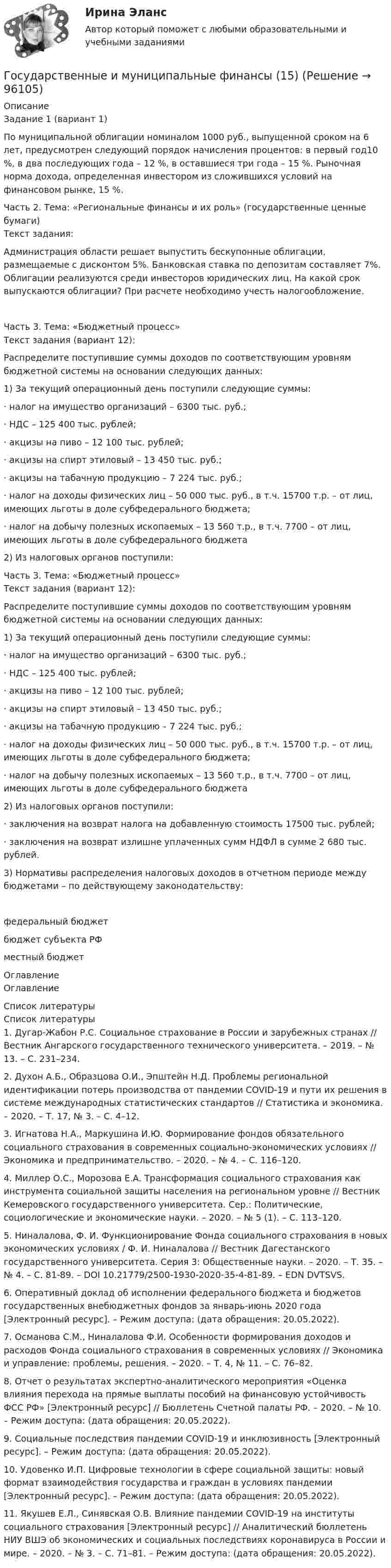      
            Описание
            Задание 1 (вариант 1)По муниципальной облигации номиналом 1000 руб., выпущенной сроком на 6 лет, предусмотрен следующий порядок начисления процентов: в первый год10 %, в два последующих года – 12 %, в оставшиеся три года – 15 %. Рыночная норма дохода, определенная инвестором из сложившихся условий на финансовом рынке, 15 %.Часть 2. Тема: «Региональные финансы и их роль» (государственные ценные бумаги)Текст задания:Администрация области решает выпустить бескупонные облигации, размещаемые с дисконтом 5%. Банковская ставка по депозитам составляет 7%. Облигации реализуются среди инвесторов юридических лиц. На какой срок выпускаются облигации? При расчете необходимо учесть налогообложение.Часть 3. Тема: «Бюджетный процесс»Текст задания (вариант 12):Распределите поступившие суммы доходов по соответствующим уровням бюджетной системы на основании следующих данных:1)                              За текущий операционный день поступили следующие суммы:·             налог на имущество организаций – 6300 тыс. руб.;·             НДС – 125 400 тыс. рублей;·             акцизы на пиво – 12 100 тыс. рублей;·             акцизы на спирт этиловый – 13 450 тыс. руб.;·             акцизы на табачную продукцию – 7 224 тыс. руб.;·             налог на доходы физических лиц – 50 000 тыс. руб., в т.ч. 15700 т.р. – от лиц, имеющих льготы в доле субфедерального бюджета;·             налог на добычу полезных ископаемых – 13 560 т.р., в т.ч. 7700 – от лиц, имеющих льготы в доле субфедерального бюджета2)                              Из налоговых органов поступили:Часть 3. Тема: «Бюджетный процесс»Текст задания (вариант 12):Распределите поступившие суммы доходов по соответствующим уровням бюджетной системы на основании следующих данных:1)                              За текущий операционный день поступили следующие суммы:·             налог на имущество организаций – 6300 тыс. руб.;·             НДС – 125 400 тыс. рублей;·             акцизы на пиво – 12 100 тыс. рублей;·             акцизы на спирт этиловый – 13 450 тыс. руб.;·             акцизы на табачную продукцию – 7 224 тыс. руб.;·             налог на доходы физических лиц – 50 000 тыс. руб., в т.ч. 15700 т.р. – от лиц, имеющих льготы в доле субфедерального бюджета;·             налог на добычу полезных ископаемых – 13 560 т.р., в т.ч. 7700 – от лиц, имеющих льготы в доле субфедерального бюджета2)                              Из налоговых органов поступили:·             заключения на возврат налога на добавленную стоимость 17500 тыс. рублей;·             заключения на возврат излишне уплаченных сумм НДФЛ в сумме 2 680 тыс. рублей.3)                              Нормативы распределения налоговых доходов в отчетном периоде между бюджетами – по действующему законодательству: федеральный бюджет бюджет субъекта РФ местный бюджет 
            Оглавление
            Оглавление 
            Список литературы
            Список литературы1. Дугар-Жабон Р.С. Социальное страхование в России и зарубежных странах // Вестник Ангарского государственного технического университета. – 2019. – № 13. – С. 231–234. 2. Духон А.Б., Образцова О.И., Эпштейн Н.Д. Проблемы региональной идентификации потерь производства от пандемии COVID-19 и пути их решения в системе международных статистических стандартов // Статистика и экономика. – 2020. – Т. 17, № 3. – С. 4–12. 3. Игнатова Н.А., Маркушина И.Ю. Формирование фондов обязательного социального страхования в современных социально-экономических условиях // Экономика и предпринимательство. – 2020. – № 4. – С. 116–120. 4. Миллер О.С., Морозова Е.А. Трансформация социального страхования как инструмента социальной защиты населения на региональном уровне // Вестник Кемеровского государственного университета. Сер.: Политические, социологические и экономические науки. – 2020. – № 5 (1). – С. 113–120. 5. Ниналалова, Ф. И. Функционирование Фонда социального страхования в новых экономических условиях / Ф. И. Ниналалова // Вестник Дагестанского государственного университета. Серия 3: Общественные науки. – 2020. – Т. 35. – № 4. – С. 81-89. – DOI 10.21779/2500-1930-2020-35-4-81-89. – EDN DVTSVS.6. Оперативный доклад об исполнении федерального бюджета и бюджетов государственных внебюджетных фондов за январь-июнь 2020 года [Электронный ресурс]. – Режим доступа:  (дата обращения: 20.05.2022). 7. Османова С.М., Ниналалова Ф.И. Особенности формирования доходов и расходов Фонда социального страхования в современных условиях // Экономика и управление: проблемы, решения. – 2020. – Т. 4, № 11. – С. 76–82. 8. Отчет о результатах экспертно-аналитического мероприятия «Оценка влияния перехода на прямые выплаты пособий на финансовую устойчивость ФСС РФ» [Электронный ресурс] // Бюллетень Счетной палаты РФ. – 2020. – № 10. – Режим доступа:  (дата обращения: 20.05.2022). 9. Социальные последствия пандемии COVID-19 и инклюзивность [Электронный ресурс]. – Режим доступа:  (дата обращения: 20.05.2022). 10. Удовенко И.П. Цифровые технологии в сфере социальной защиты: новый формат взаимодействия государства и граждан в условиях пандемии [Электронный ресурс]. – Режим доступа:  (дата обращения: 20.05.2022). 11. Якушев Е.Л., Синявская О.В. Влияние пандемии COVID-19 на институты социального страхования [Электронный ресурс] // Аналитический бюллетень НИУ ВШЭ об экономических и социальных последствиях коронавируса в России и мире. – 2020. – № 3. – С. 71–81. – Режим доступа:  (дата обращения: 20.05.2022). 
            
            
            ⭐ Государственные и муниципальные финансы [12 тем] (ответы на тест Синергия / МТИ / МосАП, июль 2022)Государственные и муниципальные финансы (15)Государственные и муниципальные финансы (16)Государственные и муниципальные финансы (17)Государственные и муниципальные финансы (18)ГОСУДАРСТВЕННЫЕ И МУНИЦИПАЛЬНЫЕ ФИНАНСЫ -2 вариант Государственные и муниципальные финансы (вариант 1)Государственно-частное партнерство Ответы на итоговый тест Витте МУИВГосударственную регистрацию субъектов предпринимательской деятельности осуществляют органы …Государственные внебюджетные фонды в системе мер социальной политики государстваГосударственные гражданские служащие обязаны сообщать представителю нанимателя о личной заинтересованности при исполнении должностных обязанностей, которая может привести к конфликту интересов:государственные и муниципальные закупкиГосударственные и муниципальные услуги подлежат включению в:Государственные и муниципальные финансы 