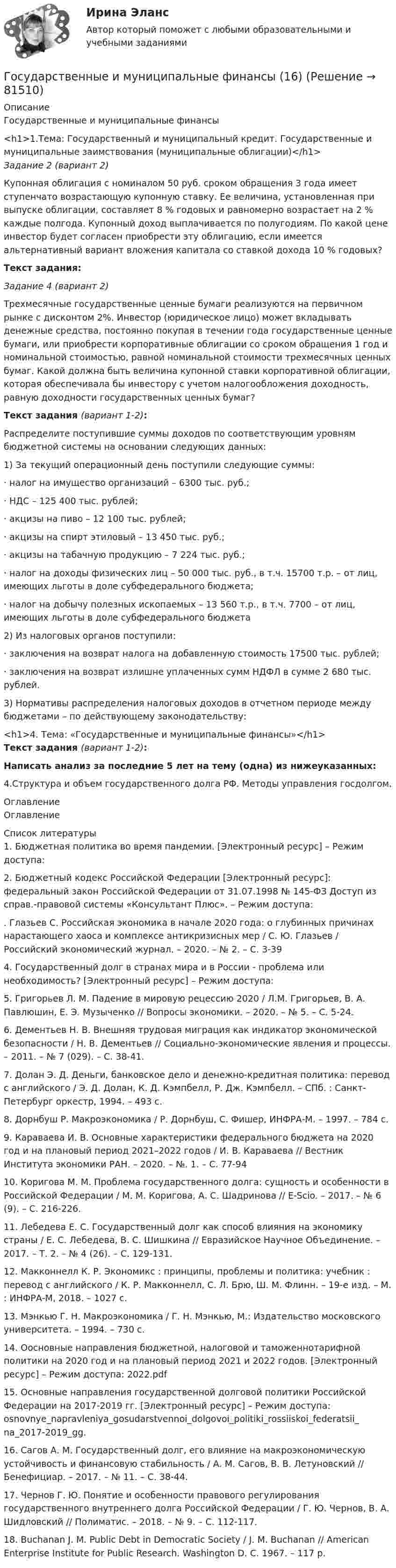      
            Описание
            Государственные и муниципальные финансы<h1>1.Тема: Государственный и муниципальный кредит. Государственные и муниципальные заимствования (муниципальные облигации)</h1>Задание 2 (вариант 2)Купонная облигация с номиналом 50 руб. сроком обращения 3 года имеет ступенчато возрастающую купонную ставку. Ее величина, установленная при выпуске облигации, составляет 8 % годовых и равномерно возрастает на 2 % каждые полгода. Купонный доход выплачивается по полугодиям. По какой цене инвестор будет согласен приобрести эту облигацию, если имеется альтернативный вариант вложения капитала со ставкой дохода 10 % годовых?Текст задания:Задание 4 (вариант 2)Трехмесячные государственные ценные бумаги реализуются на первичном рынке с дисконтом 2%. Инвестор (юридическое лицо) может вкладывать денежные средства, постоянно покупая в течении года государственные ценные бумаги, или приобрести корпоративные облигации со сроком обращения 1 год и номинальной стоимостью, равной номинальной стоимости трехмесячных ценных бумаг. Какой должна быть величина купонной ставки корпоративной облигации, которая обеспечивала бы инвестору с учетом налогообложения доходность, равную доходности государственных ценных бумаг?Текст задания (вариант 1-2):Распределите поступившие суммы доходов по соответствующим уровням бюджетной системы на основании следующих данных:1)             За текущий операционный день поступили следующие суммы:·       налог на имущество организаций – 6300 тыс. руб.;·       НДС – 125 400 тыс. рублей;·       акцизы на пиво – 12 100 тыс. рублей;·       акцизы на спирт этиловый – 13 450 тыс. руб.;·       акцизы на табачную продукцию – 7 224 тыс. руб.;·       налог на доходы физических лиц – 50 000 тыс. руб., в т.ч. 15700 т.р. – от лиц, имеющих льготы в доле субфедерального бюджета;·       налог на добычу полезных ископаемых – 13 560 т.р., в т.ч. 7700 – от лиц, имеющих льготы в доле субфедерального бюджета2)             Из налоговых органов поступили:·       заключения на возврат налога на добавленную стоимость 17500 тыс. рублей;·       заключения на возврат излишне уплаченных сумм НДФЛ в сумме 2 680 тыс. рублей.3)             Нормативы распределения налоговых доходов в отчетном периоде между бюджетами – по действующему законодательству:<h1>4. Тема: «Государственные и муниципальные финансы»</h1>Текст задания (вариант 1-2):Написать анализ за последние 5 лет на тему (одна) из нижеуказанных:4.Структура и объем государственного долга РФ. Методы управления госдолгом. 
            Оглавление
            Оглавление 
            Список литературы
            1. Бюджетная политика во время пандемии. [Электронный ресурс] – Режим доступа:  2. Бюджетный кодекс Российской Федерации [Электронный ресурс]: федеральный закон Российской Федерации от 31.07.1998 № 145-ФЗ Доступ из справ.-правовой системы «Консультант Плюс». – Режим доступа:  . Глазьев С. Российская экономика в начале 2020 года: о глубинных причинах нарастающего хаоса и комплексе антикризисных мер / С. Ю. Глазьев / Российский экономический журнал. – 2020. – № 2. – С. 3-39 4. Государственный долг в странах мира и в России - проблема или необходимость? [Электронный ресурс] – Режим доступа: 5. Григорьев Л. М. Падение в мировую рецессию 2020 / Л.М. Григорьев, В. А. Павлюшин, Е. Э. Музыченко // Вопросы экономики. – 2020. – № 5. – С. 5-24. 6. Дементьев Н. В. Внешняя трудовая миграция как индикатор экономической безопасности / Н. В. Дементьев // Социально-экономические явления и процессы. – 2011. – № 7 (029). – С. 38-41. 7. Долан Э. Д. Деньги, банковское дело и денежно-кредитная политика: перевод с английского / Э. Д. Долан, К. Д. Кэмпбелл, Р. Дж. Кэмпбелл. – СПб. : Санкт-Петербург оркестр, 1994. – 493 с. 8. Дорнбуш Р. Макроэкономика / Р. Дорнбуш, С. Фишер, ИНФРА-М. – 1997. – 784 с. 9. Караваева И. В. Основные характеристики федерального бюджета на 2020 год и на плановый период 2021–2022 годов / И. В. Караваева // Вестник Института экономики РАН. – 2020. – №. 1. – С. 77-94 10. Коригова М. М. Проблема государственного долга: сущность и особенности в Российской Федерации / М. М. Коригова, А. С. Шадринова // E-Scio. – 2017. – № 6 (9). – С. 216-226. 11. Лебедева Е. С. Государственный долг как способ влияния на экономику страны / Е. С. Лебедева, В. С. Шишкина // Евразийское Научное Объединение. – 2017. – Т. 2. – № 4 (26). – С. 129-131. 12. Макконнелл К. Р. Экономикс : принципы, проблемы и политика: учебник : перевод с английского / К. Р. Макконнелл, С. Л. Брю, Ш. М. Флинн. – 19-е изд. – М. : ИНФРА-М, 2018. – 1027 с. 13. Мэнкью Г. Н. Макроэкономика / Г. Н. Мэнкью, М.: Издательство московского университета. – 1994. – 730 с. 14. Оосновные направления бюджетной, налоговой и таможеннотарифной политики на 2020 год и на плановый период 2021 и 2022 годов. [Электронный ресурс] – Режим доступа:  2022.pdf 15. Основные направления государственной долговой политики Российской Федерации на 2017-2019 гг. [Электронный ресурс] – Режим доступа:  osnovnye_napravleniya_gosudarstvennoi_dolgovoi_politiki_rossiiskoi_federatsii_ na_2017-2019_gg. 16. Сагов А. М. Государственный долг, его влияние на макроэкономическую устойчивость и финансовую стабильность / А. М. Сагов, В. В. Летуновский // Бенефициар. – 2017. – № 11. – С. 38-44. 17. Чернов Г. Ю. Понятие и особенности правового регулирования государственного внутреннего долга Российской Федерации / Г. Ю. Чернов, B. А. Шидловский // Полиматис. – 2018. – № 9. – С. 112-117. 18. Buchanan J. M. Public Debt in Democratic Society / J. M. Buchanan // American Enterprise Institute for Public Research. Washington D. C. 1967. – 117 р. 
            
            
            Государственные и муниципальные финансы (15)Государственные и муниципальные финансы (16)Государственные и муниципальные финансы (17)Государственные и муниципальные финансы (18)ГОСУДАРСТВЕННЫЕ И МУНИЦИПАЛЬНЫЕ ФИНАНСЫ -2 вариант Государственные и муниципальные финансы (вариант 1)Государственные и муниципальные финансы ММУ 2023г.Государственную регистрацию субъектов предпринимательской деятельности осуществляют органы …Государственные внебюджетные фонды в системе мер социальной политики государстваГосударственные гражданские служащие обязаны сообщать представителю нанимателя о личной заинтересованности при исполнении должностных обязанностей, которая может привести к конфликту интересов:государственные и муниципальные закупкиГосударственные и муниципальные услуги подлежат включению в:Государственные и муниципальные финансы 💯 Государственные и муниципальные финансы [12 тем] (ответы на тест Синергия / МТИ / МосАП, апрель 2023)