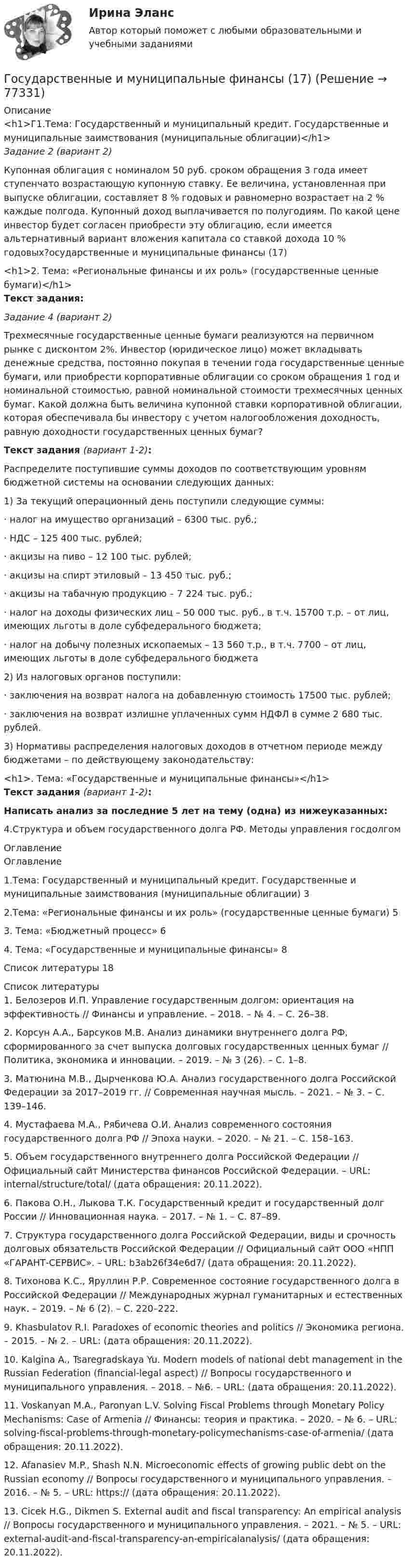      
            Описание
            <h1>Г1.Тема: Государственный и муниципальный кредит. Государственные и муниципальные заимствования (муниципальные облигации)</h1>Задание 2 (вариант 2)Купонная облигация с номиналом 50 руб. сроком обращения 3 года имеет ступенчато возрастающую купонную ставку. Ее величина, установленная при выпуске облигации, составляет 8 % годовых и равномерно возрастает на 2 % каждые полгода. Купонный доход выплачивается по полугодиям. По какой цене инвестор будет согласен приобрести эту облигацию, если имеется альтернативный вариант вложения капитала со ставкой дохода 10 % годовых?осударственные и муниципальные финансы (17)<h1>2. Тема: «Региональные финансы и их роль» (государственные ценные бумаги)</h1>Текст задания:Задание 4 (вариант 2)Трехмесячные государственные ценные бумаги реализуются на первичном рынке с дисконтом 2%. Инвестор (юридическое лицо) может вкладывать денежные средства, постоянно покупая в течении года государственные ценные бумаги, или приобрести корпоративные облигации со сроком обращения 1 год и номинальной стоимостью, равной номинальной стоимости трехмесячных ценных бумаг. Какой должна быть величина купонной ставки корпоративной облигации, которая обеспечивала бы инвестору с учетом налогообложения доходность, равную доходности государственных ценных бумаг?Текст задания (вариант 1-2):Распределите поступившие суммы доходов по соответствующим уровням бюджетной системы на основании следующих данных:1)             За текущий операционный день поступили следующие суммы:·       налог на имущество организаций – 6300 тыс. руб.;·       НДС – 125 400 тыс. рублей;·       акцизы на пиво – 12 100 тыс. рублей;·       акцизы на спирт этиловый – 13 450 тыс. руб.;·       акцизы на табачную продукцию – 7 224 тыс. руб.;·       налог на доходы физических лиц – 50 000 тыс. руб., в т.ч. 15700 т.р. – от лиц, имеющих льготы в доле субфедерального бюджета;·       налог на добычу полезных ископаемых – 13 560 т.р., в т.ч. 7700 – от лиц, имеющих льготы в доле субфедерального бюджета2)             Из налоговых органов поступили:·       заключения на возврат налога на добавленную стоимость 17500 тыс. рублей;·       заключения на возврат излишне уплаченных сумм НДФЛ в сумме 2 680 тыс. рублей.3)             Нормативы распределения налоговых доходов в отчетном периоде между бюджетами – по действующему законодательству:<h1>. Тема: «Государственные и муниципальные финансы»</h1>Текст задания (вариант 1-2):Написать анализ за последние 5 лет на тему (одна) из нижеуказанных:4.Структура и объем государственного долга РФ. Методы управления госдолгом 
            Оглавление
            Оглавление1.Тема: Государственный и муниципальный кредит. Государственные и муниципальные заимствования (муниципальные облигации)	32.Тема: «Региональные финансы и их роль» (государственные ценные бумаги)	53. Тема: «Бюджетный процесс»	64. Тема: «Государственные и муниципальные финансы»	8Список литературы	18 
            Список литературы
            1. Белозеров И.П. Управление государственным долгом: ориентация на эффективность // Финансы и управление. – 2018. – № 4. – С. 26–38. 2. Корсун А.А., Барсуков М.В. Анализ динамики внутреннего долга РФ, сформированного за счет выпуска долговых государственных ценных бумаг // Политика, экономика и инновации. – 2019. – № 3 (26). – С. 1–8. 3. Матюнина М.В., Дырченкова Ю.А. Анализ государственного долга Российской Федерации за 2017–2019 гг. // Современная научная мысль. – 2021. – № 3. – С. 139–146. 4. Мустафаева М.А., Рябичева О.И. Анализ современного состояния государственного долга РФ // Эпоха науки. – 2020. – № 21. – С. 158–163. 5. Объем государственного внутреннего долга Российской Федерации // Официальный сайт Министерства финансов Российской Федерации. – URL:  internal/structure/total/ (дата обращения: 20.11.2022). 6. Пакова О.Н., Лыкова Т.К. Государственный кредит и государственный долг России // Инновационная наука. – 2017. – № 1. – С. 87–89. 7. Структура государственного долга Российской Федерации, виды и срочность долговых обязательств Российской Федерации // Официальный сайт ООО «НПП «ГАРАНТ-СЕРВИС». – URL:  b3ab26f34e6d7/ (дата обращения: 20.11.2022). 8. Тихонова К.С., Яруллин Р.Р. Современное состояние государственного долга в Российской Федерации // Международных журнал гуманитарных и естественных наук. – 2019. – № 6 (2). – С. 220–222. 9. Khasbulatov R.I. Paradoxes of economic theories and politics // Экономика региона. – 2015. – № 2. – URL:  (дата обращения: 20.11.2022). 10. Kalgina A., Tsaregradskaya Yu. Modern models of national debt management in the Russian Federation (financial-legal aspect) // Вопросы государственного и муниципального управления. – 2018. – №6. – URL:  (дата обращения: 20.11.2022). 11. Voskanyan M.A., Paronyan L.V. Solving Fiscal Problems through Monetary Policy Mechanisms: Case of Armenia // Финансы: теория и практика. – 2020. – № 6. – URL:  solving-fiscal-problems-through-monetary-policymechanisms-case-of-armenia/ (дата обращения: 20.11.2022). 12. Afanasiev M.P., Shash N.N. Microeconomic effects of growing public debt on the Russian economy // Вопросы государственного и муниципального управления. – 2016. – № 5. – URL: https://  (дата обращения: 20.11.2022). 13. Cicek H.G., Dikmen S. External audit and fiscal transparency: An empirical analysis // Вопросы государственного и муниципального управления. – 2021. – № 5. – URL:  external-audit-and-fiscal-transparency-an-empiricalanalysis/ (дата обращения: 20.11.2022). 
            
            
            Государственные и муниципальные финансы (16)Государственные и муниципальные финансы (17)Государственные и муниципальные финансы (18)ГОСУДАРСТВЕННЫЕ И МУНИЦИПАЛЬНЫЕ ФИНАНСЫ -2 вариант Государственные и муниципальные финансы (вариант 1)Государственные и муниципальные финансы ММУ 2023г.Государственные и муниципальные финансы Ответы на тест Синергия МОИ МТИГосударственные внебюджетные фонды в системе мер социальной политики государстваГосударственные гражданские служащие обязаны сообщать представителю нанимателя о личной заинтересованности при исполнении должностных обязанностей, которая может привести к конфликту интересов:государственные и муниципальные закупкиГосударственные и муниципальные услуги подлежат включению в:Государственные и муниципальные финансы 💯 Государственные и муниципальные финансы [12 тем] (ответы на тест Синергия / МТИ / МосАП, апрель 2023)⭐ Государственные и муниципальные финансы [12 тем] (ответы на тест Синергия / МТИ / МосАП, июль 2022)