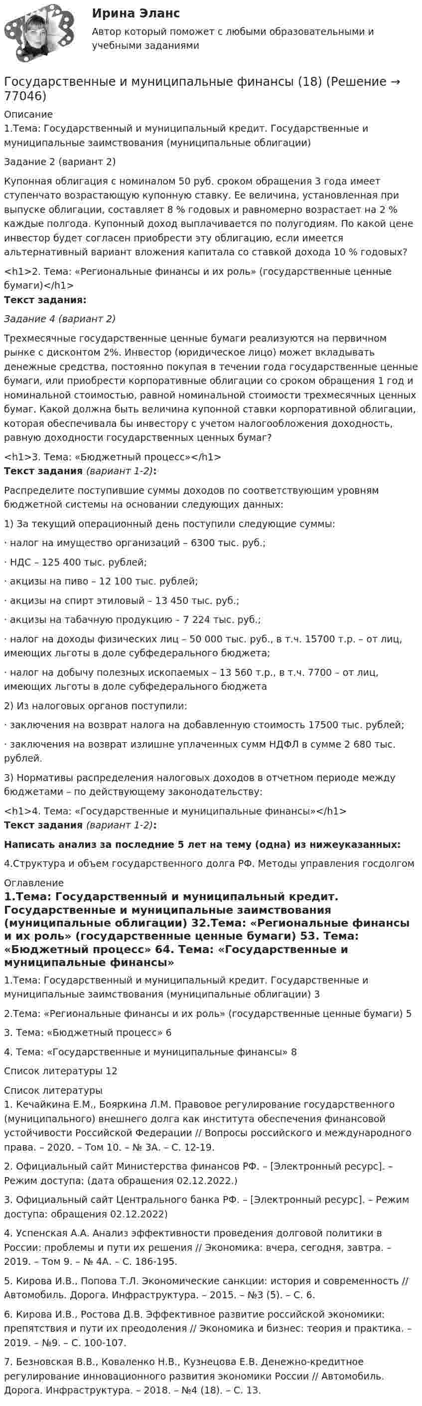      
            Описание
            1.Тема: Государственный и муниципальный кредит. Государственные и муниципальные заимствования (муниципальные облигации)Задание 2 (вариант 2)Купонная облигация с номиналом 50 руб. сроком обращения 3 года имеет ступенчато возрастающую купонную ставку. Ее величина, установленная при выпуске облигации, составляет 8 % годовых и равномерно возрастает на 2 % каждые полгода. Купонный доход выплачивается по полугодиям. По какой цене инвестор будет согласен приобрести эту облигацию, если имеется альтернативный вариант вложения капитала со ставкой дохода 10 % годовых?<h1>2. Тема: «Региональные финансы и их роль» (государственные ценные бумаги)</h1>Текст задания:Задание 4 (вариант 2)Трехмесячные государственные ценные бумаги реализуются на первичном рынке с дисконтом 2%. Инвестор (юридическое лицо) может вкладывать денежные средства, постоянно покупая в течении года государственные ценные бумаги, или приобрести корпоративные облигации со сроком обращения 1 год и номинальной стоимостью, равной номинальной стоимости трехмесячных ценных бумаг. Какой должна быть величина купонной ставки корпоративной облигации, которая обеспечивала бы инвестору с учетом налогообложения доходность, равную доходности государственных ценных бумаг?<h1>3. Тема: «Бюджетный процесс»</h1>Текст задания (вариант 1-2):Распределите поступившие суммы доходов по соответствующим уровням бюджетной системы на основании следующих данных:1)             За текущий операционный день поступили следующие суммы:·       налог на имущество организаций – 6300 тыс. руб.;·       НДС – 125 400 тыс. рублей;·       акцизы на пиво – 12 100 тыс. рублей;·       акцизы на спирт этиловый – 13 450 тыс. руб.;·       акцизы на табачную продукцию – 7 224 тыс. руб.;·       налог на доходы физических лиц – 50 000 тыс. руб., в т.ч. 15700 т.р. – от лиц, имеющих льготы в доле субфедерального бюджета;·       налог на добычу полезных ископаемых – 13 560 т.р., в т.ч. 7700 – от лиц, имеющих льготы в доле субфедерального бюджета2)             Из налоговых органов поступили:·       заключения на возврат налога на добавленную стоимость 17500 тыс. рублей;·       заключения на возврат излишне уплаченных сумм НДФЛ в сумме 2 680 тыс. рублей.3)             Нормативы распределения налоговых доходов в отчетном периоде между бюджетами – по действующему законодательству:<h1>4. Тема: «Государственные и муниципальные финансы»</h1>Текст задания (вариант 1-2):Написать анализ за последние 5 лет на тему (одна) из нижеуказанных:4.Структура и объем государственного долга РФ. Методы управления госдолгом 
            Оглавление
            1.Тема: Государственный и муниципальный кредит. Государственные и муниципальные заимствования (муниципальные облигации) 32.Тема: «Региональные финансы и их роль» (государственные ценные бумаги)  53. Тема: «Бюджетный процесс»    64. Тема: «Государственные и муниципальные финансы»  8Список литературы    12 
            Список литературы
            1. Кечайкина Е.М., Бояркина Л.М. Правовое регулирование государственного (муниципального) внешнего долга как института обеспечения финансовой устойчивости Российской Федерации // Вопросы российского и международного права. – 2020. – Том 10. – № 3А. – С. 12-19. 2. Официальный сайт Министерства финансов РФ. – [Электронный ресурс]. – Режим доступа:  (дата обращения 02.12.2022.) 3. Официальный сайт Центрального банка РФ. – [Электронный ресурс]. – Режим доступа:  обращения 02.12.2022) 4. Успенская А.А. Анализ эффективности проведения долговой политики в России: проблемы и пути их решения // Экономика: вчера, сегодня, завтра. – 2019. – Том 9. – № 4А. – С. 186-195. 5. Кирова И.В., Попова Т.Л. Экономические санкции: история и современность // Автомобиль. Дорога. Инфраструктура. – 2015. – №3 (5). – С. 6. 6. Кирова И.В., Ростова Д.В. Эффективное развитие российской экономики: препятствия и пути их преодоления // Экономика и бизнес: теория и практика. – 2019. – №9. – С. 100-107. 7. Безновская В.В., Коваленко Н.В., Кузнецова Е.В. Денежно-кредитное регулирование инновационного развития экономики России // Автомобиль. Дорога. Инфраструктура. – 2018. – №4 (18). – С. 13. 
            
            
            Государственные и муниципальные финансы (17)Государственные и муниципальные финансы (18)ГОСУДАРСТВЕННЫЕ И МУНИЦИПАЛЬНЫЕ ФИНАНСЫ -2 вариант Государственные и муниципальные финансы (вариант 1)Государственные и муниципальные финансы ММУ 2023г.Государственные и муниципальные финансы Ответы на тест Синергия МОИ МТИ💯 Государственные и муниципальные финансы (ответы на тест Синергия / МОИ / МТИ / МосАП, ноябрь 2023)Государственные гражданские служащие обязаны сообщать представителю нанимателя о личной заинтересованности при исполнении должностных обязанностей, которая может привести к конфликту интересов:государственные и муниципальные закупкиГосударственные и муниципальные услуги подлежат включению в:Государственные и муниципальные финансы 💯 Государственные и муниципальные финансы [12 тем] (ответы на тест Синергия / МТИ / МосАП, апрель 2023)⭐ Государственные и муниципальные финансы [12 тем] (ответы на тест Синергия / МТИ / МосАП, июль 2022)Государственные и муниципальные финансы (15)