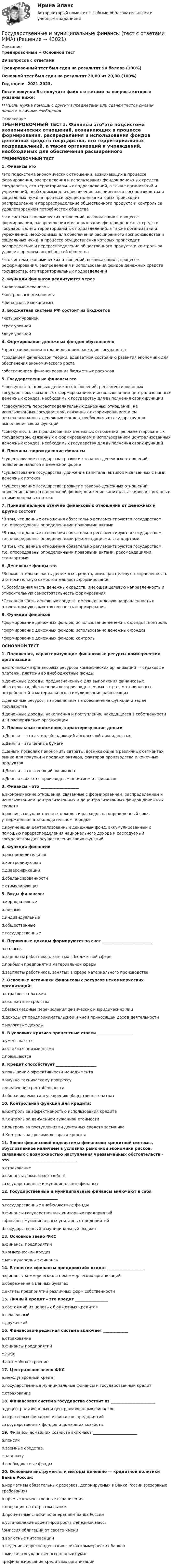    
          Описание
          Тренировочный + Основной тест29 вопросов с ответамиТренировочный тест был сдан на результат 90 баллов (100%)Основной тест был сдан на результат 20,00 из 20,00 (100%)Год сдачи -2021-2023.После покупки Вы получите файл с ответами на вопросы которые указаны ниже:***(Если нужна помощь с другими предметами или сдачей тестов онлайн, пишите в личные сообщения  
          Оглавление
          ТРЕНИРОВОЧНЫЙ ТЕСТ1. Финансы это*это подсистема экономических отношений, возникающих в процессе формирования, распределения и использования фондов денежных средств государства, его территориальных подразделений, а также организаций и учреждений, необходимых для обеспечения расширенного воспроизводства и социальных нужд, в процессе осуществления которых происходит распределение и перераспределение общественного продукта и контроль за удовлетворением потребностей общества *это система экономических отношений, возникающих в процессе формирования, распределения и использования фондов денежных средств государства, его территориальных подразделений, а также организаций и учреждений, необходимых для обеспечения расширенного воспроизводства и социальных нужд, в процессе осуществления которых происходит распределение и перераспределение общественного продукта и контроль за удовлетворением потребностей общества *это система экономических отношений, возникающих в процессе реформирования, распределения и использования фондов денежных средств государства, его территориальных подразделений2. Функции финансов реализуются через *налоговые механизмы *контрольные механизмы *финансовые механизмы3. Бюджетная система РФ состоит из бюджетов *четырех уровней *трех уровней *двух уровней4. Формирование денежных фондов обусловлено *прогнозированием и планированием расходов государства *созданием финансовой теории, адекватной состоянию развития экономики для обеспечения экономического роста *обеспечением финансирования бюджетных расходов5. Государственные финансы это *совокупность целевых денежных отношений, регламентированных государством, связанных с формированием и использованием централизованных денежных фондов, необходимых государству для выполнения своих функций *совокупность перераспределительных денежных отношений, не использованных государством, связанных с формированием и ем централизованных денежных фондов, необходимых государству для выполнения своих функций *совокупность централизованных денежных отношений, регламентированных государством, связанных с формированием и использованием централизованных денежных фондов, необходимых государству для выполнения своих функций6. Причины, порождающие финансы *существование государства; развитие товарно-денежных отношений; появление налогов в денежной форме *существование государства; движение капитала, активов и связанных с ними денежных потоков *существование государства; развитие товарно-денежных отношений; появление налогов в денежной форме; движение капитала, активов и связанных с ними денежных потоков7. Принципиальное отличие финансовых отношений от денежных и других состоит *В том, что данные отношения обязательно регламентируются государством, т.е. опосредованы определенными правовыми актами *В том, что данные отношения обязательно регламентируются государством, т.е. опосредованы определенными рекомендациями, стандартами *В том, что данные отношения обязательно регламентируются государством, т.е. опосредованы определенными правовыми актами, рекомендациями, стандартами8. Денежные фонды это *Вспомогательная часть денежных средств, имеющая целевую направленность и относительную самостоятельность формирования *Обособленная часть денежных средств, имеющая целевую направленность и относительную самостоятельность формирования*Основная часть денежных средств, имеющая целевую направленность и относительную самостоятельность формирования9. Функции финансов *формирование денежных фондов; использование денежных фондов; контроль *формирование денежных фондов; использование денежных фондов *формирование денежных фондов; контроль ОСНОВНОЙ ТЕСТ 1. Положения, характеризующие финансовые ресурсы коммерческих организаций:a.источниками финансовых ресурсов коммерческих организаций — страховые платежи, платежи во внебюджетные фондыb.денежные доходы, предназначенные для выполнения финансовых обязательств, обеспечения воспроизводственных затрат, материальных потребностей и материального стимулирования работающихc.денежные ресурсы, направленные на обеспечение функций и задач государстваd.денежные доходы, накопления и поступления, находящиеся в собственности или распоряжении организации2. Правильные положения, характеризующие деньгиa.Деньги — это актив, обладающий абсолютной ликвидностьюb.Деньги – это ценные бумагиc.Деньги позволяют экономить затраты, возникающие в различных сегментах рынка для покупки и продажи активов, факторов производства и конечных продуктовd.Деньги – это всеобщий эквивалентe.Деньги являются производным понятием от финансов3. Финансы – это ____________________a.экономические отношения, связанные с формированием, распределением и использованием централизованных и децентрализованных фондов денежных средствb.роспись государственных доходов и расходов на определенный срок, утвержденная в законодательном порядкеc.крупнейший централизованный денежный фонд, аккумулированный с помощью перераспределения национального дохода и расходуемый государством для осуществления своих функций4. Функции финансовa.распределительнаяb.контролирующаяc.диверсификацииd.сбалансированностиe.стимулирующая5. Виды финансов:a.корпоративныеb.личныеc.индивидуальныеd.общественныеe.государственные6. Первичные доходы формируются за счет __________________________a.налоговb.зарплаты работников, занятых в бюджетной сфереc.прибыли предприятий материальной сферыd.зарплаты работников, занятых в сфере материального производства 7. Основные источники финансовых ресурсов некоммерческих организаций:a.страховые платежиb.бюджетные средстваc.безвозмездные перечисления физических и юридических лицd.доходы от предпринимательской и иной приносящей доход деятельностиe.налоговые доходы8. В условиях кризиса процентные ставки __________________a.уменьшаютсяb.остаются неизменнымиc.повышаются9. Кредит способствует _____________________a.повышению эффективности менеджментаb.научно-техническому прогрессуc.увеличению рентабельностиd.оборачиваемости и ускорению общественных затрат10. Контрольная функция для кредита:a.Контроль за эффективностью использования кредитаb.Контроль за движением суженной стоимостиc.Контроль за поступлениями денежных средств заемщикаd.Контроль за сроками возврата кредита11. Звено финансовой подсистемы финансово-кредитной системы, обусловленное наличием в условиях рыночной экономики рисков, связанных с возможностью наступления чрезвычайных обстоятельств – это ___________________________________a.страхованиеb.финансы домашних хозяйствc.государственные и муниципальные финансы12. Государственные и муниципальные финансы включают в себя _____________________________a.государственные внебюджетные фондыb.финансы государственных унитарных предприятийc.финансы муниципальных унитарных предприятийd.государственный и муниципальный бюджет13. Основное звено ФКСa.финансы предприятийb.коммерческий кредитc.международные финансы14. В понятие «финансы предприятий» входят ___________________a.финансы коммерческих и некоммерческих организацийb.сбережения в ценных бумагахc.активы предприятий различных форм собственности15. Личный кредит – это кредит _________________a.состоящий из целевых бюджетных кредитовb.вексельныйc.дружеский16. Финансово-кредитная система включает _____________a.страхованиеb.финансы предприятийc.ЖКХd.автомобилестроение17. Центральное звено ФКСa.международный кредитb.государственные муниципальные финансы и государственный кредитc.страхование18. Финансовая система государства состоит из _______________________a.децентрализованных и централизованных финансовb.отраслевых финансов и финансов предприятийc.государственных фондов и домашних хозяйств19. Финансы домашних хозяйств включают _______________________a.пенсииb.заемные средстваc.зарплатуd.внебюджетные фонды20. Основные инструменты и методы денежно — кредитной политики Банка России:a.нормативы обязательных резервов, депонируемых в Банке России (резервные требования)b.прямые количественные ограниченияc.операции на открытом рынкеd.процентные ставки по операциям Банка Россииe.установление ориентиров роста денежной массыf.эмиссия облигаций от своего имениg.валютные интервенцииh.ведение корреспондентских счетов коммерческих банковi.эмиссия государственных ценных бумагj.рефинансирование кредитных организаций 
            
            
            Государственные и муниципальные финансы (тест с ответами Магистратура Синергия)Государственные и муниципальные финансы (тест с ответами ММА)Государственные и муниципальные финансы - тест с ответами - Синергия - 2022 + Итоговый экзаменГосударственные и муниципальные финансы (тест с ответами Синергия/МОИ/МТИ/МосАП)Государственные и муниципальные финансы (тест с ответами Синергия / МОИ / МТИ / МОСАП).Государственные, муниципальные архивы и архивы организаций (ДОУА)ГОСУДАРСТВЕННЫЕ, МУНИЦИПАЛЬНЫЕ АРХИВЫ И АРХИВЫ ОРГАНИЗАЦИЙ (ДОУА)Государственные и муниципальные финансы (вариант 1)Государственные и муниципальные финансы ММУ 2023г.Государственные и муниципальные финансы Ответы на тест Синергия МОИ МТИ💯 Государственные и муниципальные финансы (ответы на тест Синергия / МОИ / МТИ / МосАП, ноябрь 2023)⭐ Государственные и муниципальные финансы (ответы на тест Синергия / МТИ / МосАП, июнь 2022) Государственные и муниципальные финансы (ПКЗ/Контрольная)Государственные и муниципальные финансы. Практическое задание. ММУ.