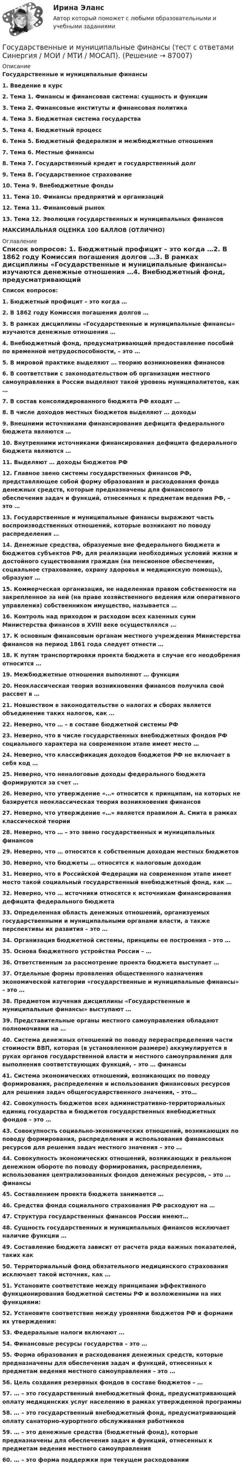      
            Описание
            Государственные и муниципальные финансы1.   Введение в курс2.   Тема 1. Финансы и финансовая система: сущность и функции3.   Тема 2. Финансовые институты и финансовая политика4.   Тема 3. Бюджетная система государства5.   Тема 4. Бюджетный процесс6.   Тема 5. Бюджетный федерализм и межбюджетные отношения7.   Тема 6. Местные финансы8.   Тема 7. Государственный кредит и государственный долг9.   Тема 8. Государственное страхование10.                  Тема 9. Внебюджетные фонды11.                  Тема 10. Финансы предприятий и организаций12.                  Тема 11. Финансовый рынок13.                  Тема 12. Эволюция государственных и муниципальных финансов МАКСИМАЛЬНАЯ ОЦЕНКА 100 БАЛЛОВ (ОТЛИЧНО) 
            Оглавление
             Список вопросов: 1.  Бюджетный профицит – это когда …2.  В 1862 году Комиссия погашения долгов …3.  В рамках дисциплины «Государственные и муниципальные финансы» изучаются денежные отношения …4.  Внебюджетный фонд, предусматривающий предоставление пособий по временной нетрудоспособности, – это …5.  В мировой практике выделяют … теорию возникновения финансов6.  В соответствии с законодательством об организации местного самоуправления в России выделяют такой уровень муниципалитетов, как …7.  В состав консолидированного бюджета РФ входят …8.  В числе доходов местных бюджетов выделяют … доходы9.  Внешними источниками финансирования дефицита федерального бюджета являются …10.                Внутренними источниками финансирования дефицита федерального бюджета являются …11.                Выделяют … доходы бюджетов РФ12.                Главное звено системы государственных финансов РФ, представляющее собой форму образования и расходования фонда денежных средств, которые предназначены для финансового обеспечения задач и функций, отнесенных к предметам ведения РФ, – это …13.                Государственные и муниципальные финансы выражают часть воспроизводственных отношений, которые возникают по поводу распределения …14.                Денежные средства, образуемые вне федерального бюджета и бюджетов субъектов РФ, для реализации необходимых условий жизни и достойного существования граждан (на пенсионное обеспечение, социальное страхование, охрану здоровья и медицинскую помощь), образуют …15.                Коммерческая организация, не наделенная правом собственности на закрепленное за ней (на праве хозяйственного ведения или оперативного управления) собственником имущество, называется …16.                Контроль над приходом и расходом всех казенных сумм Министерства финансов в XVIII веке осуществлялся …17.                К основным финансовым органам местного учреждения Министерства финансов на период 1861 года следует отнести …18.                К путям транспортировки проекта бюджета в случае его неодобрения относится …19.                Межбюджетные отношения выполняют … функции20.                Неоклассическая теория возникновения финансов получила свой рассвет в …21.                Новшеством в законодательстве о налогах и сборах является объединение таких налогов, как …22.                Неверно, что … – в составе бюджетной системы РФ23.                Неверно, что в числе государственных внебюджетных фондов РФ социального характера на современном этапе имеет место …24.                Неверно, что классификация доходов бюджетов РФ не включает в себя код …25.                Неверно, что неналоговые доходы федерального бюджета формируются за счет …26.                Неверно, что утверждение «…» относится к принципам, на которых не базируется неоклассическая теория возникновения финансов27.                Неверно, что утверждение «…» является правилом А. Смита в рамках классической теории28.                Неверно, что … – это звено государственных и муниципальных финансов29.                Неверно, что … относятся к собственным доходам местных бюджетов30.                Неверно, что бюджеты … относятся к налоговым доходам31.                Неверно, что в Российской Федерации на современном этапе имеет место такой социальный государственный внебюджетный фонд, как …32.                Неверно, что … источники относятся к источникам финансирования дефицита федерального бюджета33.                Определенная область денежных отношений, организуемых государственными и муниципальными органами власти, а также перспективы их развития – это …34.                Организация бюджетной системы, принципы ее построения – это …35.                Основа бюджетного устройства России – …36.                Ответственным за рассмотрение проекта бюджета выступает …37.                Отдельные формы проявления общественного назначения экономической категории «государственные и муниципальные финансы» – это …38.                Предметом изучения дисциплины «Государственные и муниципальные финансы» выступают …39.                Представительные органы местного самоуправления обладают полномочиями на …40.                Система денежных отношений по поводу перераспределения части стоимости ВВП, которая (в установленном размере) аккумулируется в руках органов государственной власти и местного самоуправления для выполнения соответствующих функций, – это … финансы41.                Система экономических отношений, возникающих по поводу формирования, распределения и использования финансовых ресурсов для решения задач общегосударственного значения, – это…42.                Совокупность бюджетов всех административно-территориальных единиц государства и бюджетов государственных внебюджетных фондов – это …43.                Совокупность социально-экономических отношений, возникающих по поводу формирования, распределения и использования финансовых ресурсов для решения задач местного значения – это …44.                Совокупность экономических отношений, возникающих в реальном денежном обороте по поводу формирования, распределения, использования централизованных фондов денежных ресурсов, – это … финансы45.                Составлением проекта бюджета занимается …46.                Средства фонда социального страхования РФ расходуют на …47.                Структура государственных финансов России имеют…48.                Сущность государственных и муниципальных финансов исключает наличие функции …49.                Составление бюджета зависит от расчета ряда важных показателей, таких как 50.                Территориальный фонд обязательного медицинского страхования исключает такой источник, как …51.                Установите соответствие между принципами эффективного функционирования бюджетной системы РФ и возложенными на них функциями:52.                Установите соответствие между уровнями бюджетов РФ и формами их утверждения:53.                Федеральные налоги включают …54.                Финансовые ресурсы государства – это …55.                Форма образования и расходования денежных средств, которые предназначены для обеспечения задач и функций, отнесенных к предметам ведения местного самоуправления – это …56.                Цель создания резервных фондов в составе бюджетов – …57.                … – это государственный внебюджетный фонд, предусматривающий оплату медицинских услуг населению в рамках утвержденной программы58.                … – это государственный внебюджетный фонд, предусматривающий оплату санаторно-курортного обслуживания работников59.                … – это денежные средства (бюджетный фонд), которые предназначены для обеспечения задач и функций, отнесенных к предметам ведения местного самоуправления60.                … – это форма поддержки при текущем расходовании  
            
            
            Государственные и муниципальные финансы (тест с ответами Синергия/МОИ/МТИ/МосАП)Государственные и муниципальные финансы (тест с ответами Синергия / МОИ / МТИ / МОСАП).Государственные, муниципальные архивы и архивы организаций (ДОУА)ГОСУДАРСТВЕННЫЕ, МУНИЦИПАЛЬНЫЕ АРХИВЫ И АРХИВЫ ОРГАНИЗАЦИЙ (ДОУА)ГОСУДАРСТВЕННЫЕ, МУНИЦИПАЛЬНЫЕ АРХИВЫ И АРХИВЫ ОРГАНИЗАЦИЙ (ДОУА)ГОСУДАРСТВЕННЫЕ, МУНИЦИПАЛЬНЫЕ АРХИВЫ И АРХИВЫ ОРГАНИЗАЦИЙ (ДОУА)ГОСУДАРСТВЕННЫЕ, МУНИЦИПАЛЬНЫЕ АРХИВЫ И АРХИВЫ ОРГАНИЗАЦИЙ (ДОУА)💯 Государственные и муниципальные финансы (ответы на тест Синергия / МОИ / МТИ / МосАП, ноябрь 2023)⭐ Государственные и муниципальные финансы (ответы на тест Синергия / МТИ / МосАП, июнь 2022) Государственные и муниципальные финансы (ПКЗ/Контрольная)Государственные и муниципальные финансы. Практическое задание. ММУ.Государственные и муниципальные финансы. Синергия. Ответы на ИТОГОВЫЙ ТЕСТ. На отлично!Государственные и муниципальные финансы (тест с ответами Магистратура Синергия)Государственные и муниципальные финансы (тест с ответами ММА)