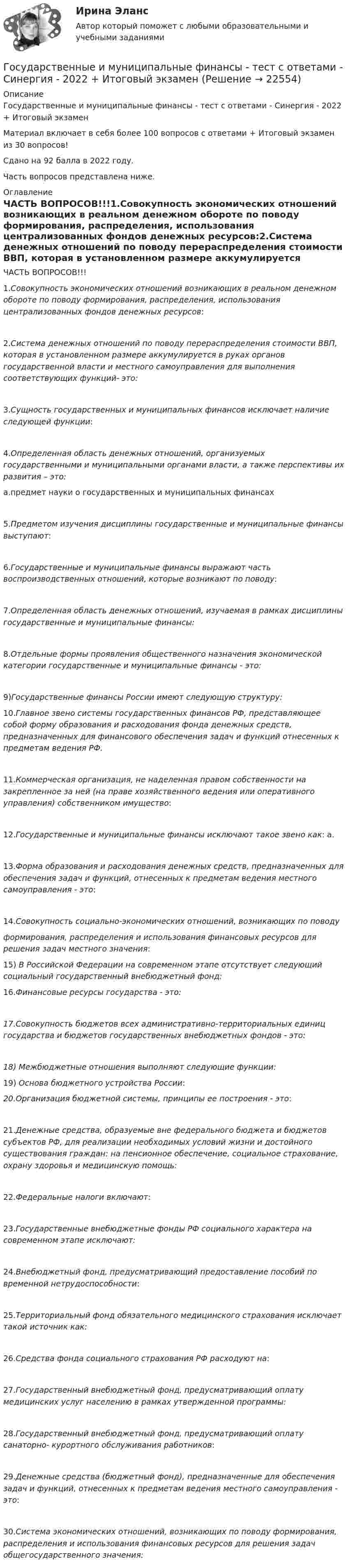     
          Описание
          Государственные и муниципальные финансы - тест с ответами - Синергия - 2022 + Итоговый экзаменМатериал включает в себя более 100 вопросов с ответами +  Итоговый экзамен из 30 вопросов!Сдано на 92 балла в 2022 году.Часть вопросов представлена ниже. 
          Оглавление
          ЧАСТЬ ВОПРОСОВ!!!1.Совокупность  экономических отношений возникающих в реальном денежном обороте по поводу формирования, распределения, использования централизованных фондов денежных ресурсов:2.Система денежных отношений по поводу перераспределения стоимости ВВП, которая в установленном размере аккумулируется в руках органов государственной власти и местного самоуправления для выполнения соответствующих функций- это:3.Сущность государственных и муниципальных финансов исключает наличие следующей функции:4.Определенная область денежных отношений, организуемых государственными и муниципальными органами власти, а также перспективы их развития – это:a.предмет науки о государственных и муниципальных финансах5.Предметом изучения дисциплины государственные и муниципальные финансы выступают:6.Государственные и муниципальные финансы выражают часть воспроизводственных отношений, которые возникают по поводу:7.Определенная область денежных отношений, изучаемая в рамках дисциплины государственные и муниципальные финансы:8.Отдельные формы проявления общественного назначения экономической категории государственные и муниципальные финансы - это:9)Государственные финансы России имеют следующую структуру: 10.Главное звено системы государственных финансов РФ, представляющее собой форму образования и расходования фонда денежных средств, предназначенных для финансового обеспечения задач и функций отнесенных к предметам ведения РФ.11.Коммерческая организация, не наделенная правом собственности на закрепленное за ней (на праве хозяйственного ведения или оперативного управления) собственником имущество:12.Государственные и муниципальные финансы исключают такое звено как: a.13.Форма образования и расходования денежных средств, предназначенных для обеспечения задач и функций, отнесенных к предметам ведения местного самоуправления - это:14.Совокупность социально-экономических отношений, возникающих по поводуформирования, распределения и использования финансовых ресурсов для решения задач местного значения: 15) В Российской Федерации на современном этапе отсутствует следующий социальный государственный внебюджетный фонд: 16.Финансовые ресурсы государства - это:17.Совокупность бюджетов всех административно-территориальных единиц государства и бюджетов государственных внебюджетных фондов - это:18)    Межбюджетные отношения выполняют следующие функции: 19)  Основа бюджетного устройства России: 20.Организация бюджетной системы, принципы ее построения - это:  21.Денежные средства, образуемые вне федерального бюджета и бюджетов субъектов РФ, для реализации необходимых условий жизни и достойного существования граждан: на пенсионное обеспечение, социальное страхование, охрану здоровья и медицинскую помощь:22.Федеральные налоги включают:  23.Государственные внебюджетные фонды РФ социального характера на современном этапе исключают:24.Внебюджетный фонд, предусматривающий предоставление пособий по временной нетрудоспособности:25.Территориальный фонд обязательного медицинского страхования исключает такой источник как:26.Средства фонда социального страхования РФ расходуют на: 27.Государственный внебюджетный фонд, предусматривающий оплату медицинских услуг населению в рамках утвержденной программы:28.Государственный внебюджетный фонд, предусматривающий оплату санаторно- курортного обслуживания работников:29.Денежные средства (бюджетный фонд), предназначенные для обеспечения задач и функций, отнесенных к предметам ведения местного самоуправления - это:30.Система экономических отношений, возникающих по поводу формирования, распределения и использования финансовых ресурсов для решения задач общегосударственного значения: 
            
            
            Государственные и муниципальные финансы (тест с ответами ММА)Государственные и муниципальные финансы - тест с ответами - Синергия - 2022 + Итоговый экзаменГосударственные и муниципальные финансы (тест с ответами Синергия/МОИ/МТИ/МосАП)Государственные и муниципальные финансы (тест с ответами Синергия / МОИ / МТИ / МОСАП).Государственные, муниципальные архивы и архивы организаций (ДОУА)ГОСУДАРСТВЕННЫЕ, МУНИЦИПАЛЬНЫЕ АРХИВЫ И АРХИВЫ ОРГАНИЗАЦИЙ (ДОУА)ГОСУДАРСТВЕННЫЕ, МУНИЦИПАЛЬНЫЕ АРХИВЫ И АРХИВЫ ОРГАНИЗАЦИЙ (ДОУА)Государственные и муниципальные финансы ММУ 2023г.Государственные и муниципальные финансы Ответы на тест Синергия МОИ МТИ💯 Государственные и муниципальные финансы (ответы на тест Синергия / МОИ / МТИ / МосАП, ноябрь 2023)⭐ Государственные и муниципальные финансы (ответы на тест Синергия / МТИ / МосАП, июнь 2022) Государственные и муниципальные финансы (ПКЗ/Контрольная)Государственные и муниципальные финансы. Практическое задание. ММУ.Государственные и муниципальные финансы. Синергия. Ответы на ИТОГОВЫЙ ТЕСТ. На отлично!