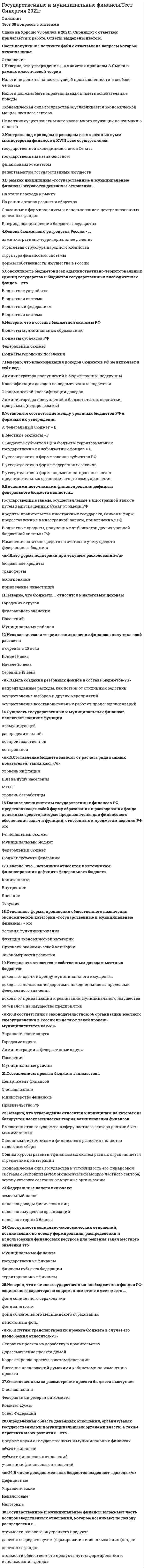    
          Описание
          Сдано на 80 баллов. Скриншот с отметкой прилагается к работе. Ответы выделены цветом в После покупки Вы получите файл с ответами на вопросы которые указаны ниже: 
          Оглавление
          1. Установите соответствие между уровнями бюджетов РФ и формами их утвержденияA Федеральный бюджет B Местные бюджетыC Бюджеты субъектов РФ и бюджеты территориальных государственных внебюджетных фондов D утверждаются в форме законов субъектов РФE утверждаются в форме федеральных законовF утверждаются в форме нормативно-правовых актов представительных органов местного самоуправления2. Внебюджетный фонд, предусматривавший предоставление пособий по временной нетрудоспособности3. В рамках дисциплины «государственные и муниципальные финансы» изучаются денежные отношения…На этапе перехода к рынкуНа ранних этапах развития обществаСвязанные с формированием и использованием централизованных денежных фондовВ период возникновения бюджета государства4. Бюджетный профицит – это когда…Доходы бюжета равны по отношению к начальному и конечному сальдоЗапланированные расходы бюджета превышают доходыПроисходит урезание запланированных бюджетом расходовЗапланированные доходы государственного бюджета превышают расходы бюджета5. Неоклассическая теория возникновения финансов получила свой рассвет в6. В мировой практике выделают …теорию возникновения финансовКлассическуюМеждународнуюНеоклассическуюЧастную7. Неверно, что утверждение «…» является правилом А.Смита в рамках классической теорииНалоги не должны наносить ущерб промышленности и свободе человекаНалоги должны быть справедливыми и иметь основательные поводыЭкономическая сила государства обуславливается экономической мощью частного сектораНе должно существовать много касс и много служащих по взиманию налогов 8. Неверно, что в составе бюджетной системы РФБюджеты муниципальных образованийБюджеты субъектов РФФедеральный бюджетБюджеты городских поселений9. Неверно, что классификация доходов бюджетов РФ не включает в себя код…Администратора послуплений в бюдже:группы, подгруппыКлассификация доходов на ведомственные подстатьиЭкономической классификации доходовАдминистартора поступлений в бюджет:статьи, подстатьи, программы(подпрограммы)10. К путям транспортировки проекта бюджета в случае его неодобрения относитсяОтправка проекта на доработку в правительствоДорассматрение проекта думойКорректировка проекта советом федерацииВнесение предложений думскими кабинетами по изменению проекта11. Установите соответствие между принципами эффективного функционирования бюджетной системы РФ и возложенными на них функциями:A Единство бюджетной системы РФB Сбалансированность бюджетаC Разграничения доходов и расходов между уровнями бюджетной системы РФD гласность E Равенства бюджетных прав субъектов РФ, муниципальных образованийF Самостоятельность бюджетов G право органов власти самостоятельно формировать и исполнять принятый бюджетH единство бюджетного законодательства РФ, форм бюджетной документации и отчетностиI распределение и закрепление определенных видов полномочий за разными уровнями властиJ доступность информации о ходе разработки, утверждения, исполнения бюджетаK определение бюджетных полномочий органов власти, определение объема, форм и порядка предоставления межбюджетных трансфертовL соответствие объема предусмотренных бюджетом расходов суммарному объему доходов12. Форма образования и расходования денежных средств которые предназначены для обеспечения задач и функций отнесенных к предметам ведения местного самоуправления13. это форма поддержки при текущем расходованиибюджетные кредитытрансферты ассигнованияпривлечение инвестиций14. К основным финансовым органам местного учреждения Министерства финансов на период 1861 года следует отнести…Уездные казначействаКазенную палатуДепартамент окладных сборовПалату по руководству кредитным делом и операциям по внешним займам15. Это денежные средства(бюджетный фонд), которые предназначены для обеспечения задач и функций, отнесенных к предметам ведения местного самоуправления16. Федеральные налоги включаютземельный налогналог на доходы физических лицналог на имущество организацийналог на игорный бизнес17. Предметом изучения дисциплины «государственные и муниципальные финансы» выступают18. Определенная область денежных отношений, организуемых государственными и муниципальными органами власти, а также перспективы их развития – это…предмет науки о государственных и муниципальных финансахобъект финансовсубъект финансовых отношенийучастники финансовых отношений19. Цель создания резервных фондов в составе бюджетовнепредвиденные расходы, как потери от стихийных бедствийосуществление выборов и других мероприятийосуществление восстановительных работ от происшедших аварий20. В соответствии с законодательством об организации местного самоуправления в России выделяют такой уровень муниципалитетов какУправленческие округаГородские округаАдминистрации и федеративные округаПоселенияМуниципальные районы21. Совокупность бюджетов всех административно-территориальных единиц государства и бюджетов государственных внебюджетных фондов – этоБюджетное устройствоБюджетная система Бюджетный федерализмБюджетная система22. В 1862 году комиссия погашения долговНаходилась в структуре погашения долговЯвлялась самостоятельной учреждениемНаходилась в структуре министерства финансовНаходилась в структуре думы23. В числе доходов местных бюджетов выделяют …доходыДефицитныеУправленческиеНеналоговыеНалоговые24. Новшеством в законодательстве о налогах и сборах является объединение таких налогов, какТранспортный налог и налог на добавленную стоимостьНалог на недра и водный налогЗемельный и имущественныйНалог на прибыль и налог на роскошь25. Неверно, что утверждение относится к принципам на которых не базируется неоклассическая теория возникновения финансов26. Территориальный фонд обязательного медицинского страхования исключает такой источник какСредства местных бюджетовСтраховые взносы работодателейДоходы от размещения временно свободных денежных средств в государственные ценные бумаги, депозитыАссигнования из федерального бюджета27. Сущность государственных и муниципальных финансов исключает наличие функциистимулирующейраспределительнойвоспроизводственнойконтрольной28. Коммерческая организация, не наделенная правом собственности на закрепленное за ней (на праве хозяйственного ведения или оперативного управления) собственником имущество, называется…Государственной организациейОбщественной организациейМуниципальным предприятиемУнитарным предприятием29. Составлением проекта бюджета занимается…Департамент финансовСчетная палатаМинистерство финансовПравительство РФ30. Составление бюджета зависит от расчета ряда важных показателей, таких как…Уровень инфляцииВВП на душу населенияМРОТУровень безработицы 
            
            
            Государственные и муниципальные финансы.Тест Синергия на 80 балловГосударственные и муниципальные финансы (тест Синергия с ответами)Государственные и муниципальные финансы.Тесты Синергия (сборник тестов 50 вопросов) Государство Востока, которое в начале XX в. вошло в число великих мировых держав, – это …Градирни по принципу охлаждения воды не бываютГражданский процесс (100/100 баллов) все ответы на тест СинергияГражданский процесс (1,2) тест Синергия с ответамиГосударственная и муниципальная служба Ответы Синергия (Тесты 2021)Государственная политика и управление (тест с ответами Синергия)Государственная социальная политика.Тест Синергия 2021г на 100балловГосударственное и муниципальное управление (ответы на вступительный тест) Государственное и муниципальное управление (тест с ответами Синергия)Государственные и муниципальные финансыГосударственные и муниципальные финансы. Синергия. Ответы на тест.