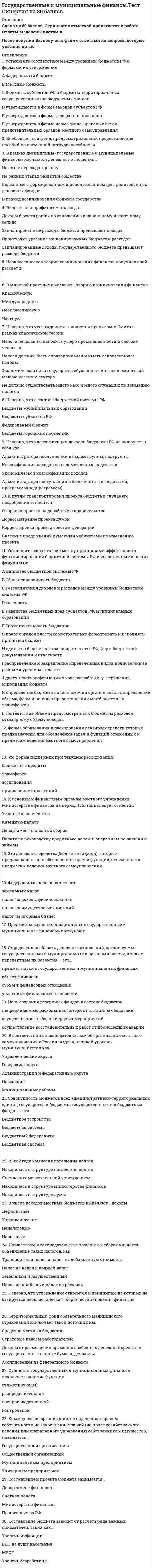    
          Описание
          60 вопросов с ответами.Сдано на 77 баллов из 100 (оценка Хорошо)Год сдачи -2018-2021.После покупки Вы получите файл с ответами на вопросы которые указаны ниже:***(Если нужна помощь с другими предметами или сдачей тестов онлайн, пишите в личные сообщения   ) 
          Оглавление
          1. Установите соответствие между уровнями бюджетов РФ и формами их утвержденияA Федеральный бюджетB Местные бюджетыC Бюджеты субъектов РФ и бюджеты территориальных государственных внебюджетных фондов D утверждаются в форме законов субъектов РФE утверждаются в форме федеральных законовF утверждаются в форме нормативно-правовых актов представительных органов местного самоуправления2. Внебюджетный фонд, предусматривавший предоставление пособий по временной нетрудоспособностиФонд социального страхованияПенсионный фон Фонд занятости 3. В рамках дисциплины «государственные и муниципальные финансы» изучаются денежные отношения…*На этапе перехода к рынку*На ранних этапах развития общества*Связанные с формированием и использованием централизованных денежных фондов*В период возникновения бюджета государства4. Бюджетный профицит – это когда…*Доходы бюджета равны по отношению к начальному и конечному сальдо*Запланированные расходы бюджета превышают доходы*Происходит урезание запланированных бюджетом расходов*Запланированные доходы государственного бюджета превышают расходы бюджета5. Неоклассическая теория возникновения финансов получила свой рассвет в *середине 20 века *середине 19 века *конце 19 века *начале 20 века 6. В мировой практике выделают …теорию возникновения финансовКлассическуюМеждународнуюНеоклассическую Частную7. Неверно, что утверждение «…» является правилом А.Смита в рамках классической теории*Налоги не должны наносить ущерб промышленности и свободе человека*Налоги должны быть справедливыми и иметь основательные поводы*Экономическая сила государства обуславливается экономической мощью частного сектора*Не должно существовать много касс и много служащих по взиманию налогов8. Неверно, что в составе бюджетной системы РФБюджеты муниципальных образований Бюджеты субъектов РФФедеральный бюджетБюджеты городских поселений9. Неверно, что классификация доходов бюджетов РФ не включает в себя код…Администратора поступлений в бюджет: группы, подгруппыКлассификация доходов на ведомственные подстатьиЭкономической классификации доходовАдминистратора поступлений в бюджет: статьи, подстатьи, программы(подпрограммы)10. К путям транспортировки проекта бюджета в случае его неодобрения относится*отправка проекта на доработку в правительство *дорассматрение проекта думой*корректировка проекта советом федерации*внесение предложений думскими кабинетами по изменению проекта11. Установите соответствие между принципами эффективного функционирования бюджетной системы РФ и возложенными на них функциями:A Единство бюджетной системы РФ B Сбалансированность бюджетаC Разграничения доходов и расходов между уровнями бюджетной системы РФD Гласность E Равенства бюджетных прав субъектов РФ, муниципальных образований F Самостоятельность бюджетов G право органов власти самостоятельно формировать и исполнять принятый бюджетH единство бюджетного законодательства РФ, форм бюджетной документации и отчетностиI распределение и закрепление определенных видов полномочий за разными уровнями властиJ  доступность информации о ходе разработки, утверждения, исполнения бюджетаK определение бюджетных полномочий органов власти, определение объема, форм и порядка предоставления межбюджетных трансфертовL соответствие объема предусмотренных бюджетом расходов суммарному объему доходов12. Форма образования и расходования денежных средств, которые предназначены для обеспечения задач и функций, отнесенных к предметам ведения местного самоуправления – это …Муниципальный бюджетБюджет субъекта Федерации Федеральный бюджет Территориальный бюджет13. -… это форма поддержки при текущем расходованиибюджетные кредитытрансферты ассигнованияпривлечение инвестиций14. К основным финансовым органам местного учреждения Министерства финансов на период 1861 года следует отнести…Уездные казначействаКазенную палатуДепартамент окладных сборов Палату по руководству кредитным делом и операциям по внешним займам15. … – это денежные средства (бюджетный фонд), которые предназначены для обеспечения задач и функций, отнесенных к предметам ведения местного самоуправления Бюджет муниципального образованияБюджет субъекта Федерации Федеральный бюджет Территориальный бюджет16. Федеральные налоги включаютземельный налогналог на доходы физических лицналог на имущество организацийналог на игорный бизнес17. Предметом изучения дисциплины «государственные и муниципальные финансы» выступаютденежные отношения, организуемые государством и муниципалитетамиденежные отношения, организуемые государством средства труда и предметы труда производственные отношения18. Определенная область денежных отношений, организуемых государственными и муниципальными органами власти, а также перспективы их развития – это…предмет науки о государственных и муниципальных финансахобъект финансовсубъект финансовых отношенийучастники финансовых отношений19. Цель создания резервных фондов в составе бюджетов*непредвиденные расходы, как потери от стихийных бедствий*осуществление выборов и других мероприятий*осуществление восстановительных работ от происшедших аварий20. В соответствии с законодательством об организации местного самоуправления в России выделяют такой уровень муниципалитетов как*Управленческие округа*Городские округа*Администрации и федеративные округа*Поселения*Муниципальные районы21. Совокупность бюджетов всех административно-территориальных единиц государства и бюджетов государственных внебюджетных фондов – это… Бюджетное устройство Бюджетная система Бюджетный федерализмБюджетная система22. В 1862 году комиссия погашения долговНаходилась в структуре погашения долговЯвлялась самостоятельной учреждением Находилась в структуре министерства финансов Находилась в структуре думы23. В числе доходов местных бюджетов выделяют …доходыДефицитныеУправленческиеНеналоговые Налоговые24. Новшеством в законодательстве о налогах и сборах является объединение таких налогов, как … Транспортный налог и налог на добавленную стоимостьНалог на недра и водный налогЗемельный и имущественныйНалог на прибыль и налог на роскошь25. Неверно, что утверждение относится к принципам на которых не базируется неоклассическая теория возникновения финансов*Основными источниками финансового развития являются налоговые сборы*Экономическая сила государства и устойчивость его финансовой системы обусловливаются экономической мощью частного сектора, основу которого составляют крупные организации *Вмешательство государства в сферу частного сектора должно быть минимальным26. Территориальный фонд обязательного медицинского страхования исключает такой источник какСредства местных бюджетовСтраховые взносы работодателейДоходы от размещения временно свободных денежных средств в государственные ценные бумаги, депозитыАссигнования из федерального бюджета27. Сущность государственных и муниципальных финансов исключает наличие функции …стимулирующей распределительнойвоспроизводственной контрольной28. Коммерческая организация, не наделенная правом собственности на закрепленное за ней (на праве хозяйственного ведения или оперативного управления) собственником имущество, называется…Государственной организациейОбщественной организациейМуниципальным предприятиемУнитарным предприятием29. Составлением проекта бюджета занимается…Департамент финансовСчетная палатаМинистерство финансовПравительство РФ30. Составление бюджета зависит от расчета ряда важных показателей, таких как…Уровень инфляцииВВП на душу населенияМРОТУровень безработицы31. Отдельные формы проявления общественного назначения экономической категории «государственные и муниципальные финансы» - это ... признаки экономической категории функции экономической категории условия функционирования закономерности развития32. Выделяют ... доходы бюджетов РФ ведомственные обязательные регулирующие собственные33. Государственные и муниципальные финансы выражают часть воспроизводственных отношений, которые возникают по поводу распределения ... *денежных фондов *стоимости валового внутреннего продукта *стоимости общественного продукта путем формирования и использования фондов *денежных средств путем формирования и использования фондов34. Финансовые ресурсы государства - это ... *денежные средства, направляемые на финансирование *денежные средства, фонды государства, имеющие характер капитальных вложений *денежные средства, фонды, находящиеся в распоряжении государственных органов власти и предназначенные для расширенного воспроизводства *децентрализованные денежные фонды35. Ответственным за рассмотрение проекта бюджета выступает ... *Совет Федерации *комитет Думы *Федеральный резервный комитет *Счетная палата36. Совокупность социально-экономических отношений, возникающих по поводу формирования, распределения и использования финансовых ресурсов для решения задач местного значения - это ... финансы субъекта Федерации государственные финансы муниципальные финансытерриториальные финансы37. Организация бюджетной системы, принципы ее построения - это ... бюджетное устройство бюджетный федерализм бюджет бюджетная система38. ... - это государственный внебюджетный фонд, предусматривающий оплату медицинских услуг населению в рамках утвержденной программы Фонд социального страхования Пенсионный фонд Фонд обязательного медицинского страхования Фонд занятости39. Денежные средства, образуемые вне федерального бюджета и бюджетов субъектов РФ, для реализации необходимых условий жизни и достойного существования граждан (на пенсионное обеспечение, социальное страхование, охрану здоровья и медицинскую помощь), образуют ... бюджетную систему внебюджетный фонд консолидированный бюджет муниципальный бюджет40 ….  - это государственный внебюджетный фонд, предусматривающий оплату санаторно-курортного обслуживания работников *Фонд обязательного медицинского страхования *Пенсионный фонд *Фонд социального страхования *Фонд занятости41. Контроль над приходом и расходом всех казенных сумм Министерства финансов в XVIII веке осуществлялся ... *Государственной экспедицией счетов Сената *Государственным казначейством *Департаментом государственных имуществ *Финансовым комитетом42. Главное звено системы государственных финансов РФ, представляющее собой форму образования и расходования фонда денежных средств, которые предназначены для финансового обеспечения задач и функций, отнесенных к предметам ведения РФ, - это ...региональный бюджет бюджет субъекта Федерациифедеральный бюджет муниципальный бюджет43. Система экономических отношений, возникающих по поводу формирования, распределения и использования финансовых ресурсов для решения задач общегосударственного значения, - это... муниципальные финансы территориальные финансы государственные финансы финансы субъекта Федерации44. Неверно, что неналоговые доходы федерального бюджета формируются за счет ... *таможенных пошлин и сборов *офшорных зон *прибыли Банка России, остающейся после уплаты налогов и иных обязательных платежей *доходов от внешнеэкономической деятельности45. Неверно, что в числе государственных внебюджетных фондов РФ социального характера на современном этапе имеет место фонд социального страхования фонд занятости пенсионный фонд фонд обязательного медицинского страхования46. Система денежных отношений по поводу перераспределения части стоимости ВВП, которая (в установленном размере) аккумулируется в руках органов государственной власти и местного самоуправления для выполнения соответствующих функций, - это ... финансы региональные государственные                          муниципальные государственные и муниципальные47. Межбюджетные отношения выполняют ... функции контрольную и распределительную выравнивающую и стимулирующую стимулирующую и распределительную распределительную и фискальную48. Основа бюджетного устройства России - ... административно-территориальное деление формы собственности имущества в России структура финансовой системы отраслевая структура народного хозяйства 49. Неверно, что в Российской Федерации на современном этапе имеет место такой социальный государственный внебюджетный фонд, как ... Фонд социального страхования РФ Государственный фонд занятости населения Российской Федерации Федеральный фонд обязательного медицинского страхования Пенсионный фонд РФ50. В состав консолидированного бюджета РФ входят… федеральный бюджет свод бюджетов других уровней бюджетной системы РФ региональный бюджет местный бюджет 51. Внешними источниками финансирования дефицита федерального бюджета являются ..,*кредиты правительств иностранных государств, банков и фирм, предоставленные в иностранной валюте, привлеченные РФ *бюджетные кредиты, полученные от бюджетов других уровней бюджетной системы РФ *государственные займы, осуществляемые в иностранной валюте путем выпуска ценных бумаг от имени РФ*изменение остатков средств на счетах по учету средств федерального бюджета52. Средства фонда социального страхования РФ расходуют на ... выплату пособий по безработице выплату трудовых пенсий выплату пособий по временной нетрудоспособности переподготовку неработающих граждан 53. Совокупность экономических отношений, возникающих в реальном денежном обороте по поводу формирования, распределения, использования централизованных фондов денежных ресурсов, - это ... финансы централизованные децентрализованные государственные государственные и муниципальные54. Представительные органы местного самоуправления обладают полномочиями на ... применение политики монетизации льгот по ставкам установление ставок и льгот по ним ввод местных налогов и сборов 55. Неверно, что ... - это звено государственных и муниципальных финансов внебюджетные государственные фонды государственный кредит бюджеты членов Федерации страховые организации 56. Неверно, что ... - в составе бюджетной системы РФ федеральный бюджет бюджеты субъектов РФ бюджеты городских поселений бюджеты муниципальных образований57. Внутренними источниками финансирования дефицита федерального бюджета являются … *кредиты правительств иностранных государств, банков и фирм, предоставленные в иностранной валюте, привлеченные РФ *кредиты, полученные РФ от кредитных организаций в валюте РФ *государственные займы, осуществляемые в иностранной валюте путем выпуска ценных бумаг от имени РФ *поступления от продажи имущества, находящегося в государственной собственности58. Неверно, что … относятся к собственным доходам местных бюджетов *доходы от приватизации и реализации муниципального имущества *доходы за пользование дорогами, находящимися за пределами федерального значения *50 % налога на имущество предприятий *доходы от сдачи в аренду муниципального имущества59. Неверно, что … источники относятся к источниками финансирования дефицита федерального бюджета внешние капитальные внутренние текущие60. Неверно, что бюджеты ... относятся к налоговым доходам поселений городских округов федерального значения муниципальных районов 
            
            
            Государственные и муниципальные финансы (тест Синергия с ответами)Государственные и муниципальные финансы.Тесты Синергия (сборник тестов 50 вопросов) Государство Востока, которое в начале XX в. вошло в число великих мировых держав, – это …Градирни по принципу охлаждения воды не бываютГражданский процесс (100/100 баллов) все ответы на тест СинергияГражданский процесс (1,2) тест Синергия с ответамиГражданский процесс 2021 ( 90/100 баллов + все ответы на тест Синергия)Государственная политика и управление (тест с ответами Синергия)Государственная социальная политика.Тест Синергия 2021г на 100балловГосударственное и муниципальное управление (ответы на вступительный тест) Государственное и муниципальное управление (тест с ответами Синергия)Государственные и муниципальные финансыГосударственные и муниципальные финансы. Синергия. Ответы на тест.Государственные и муниципальные финансы.Тест Синергия 2021г