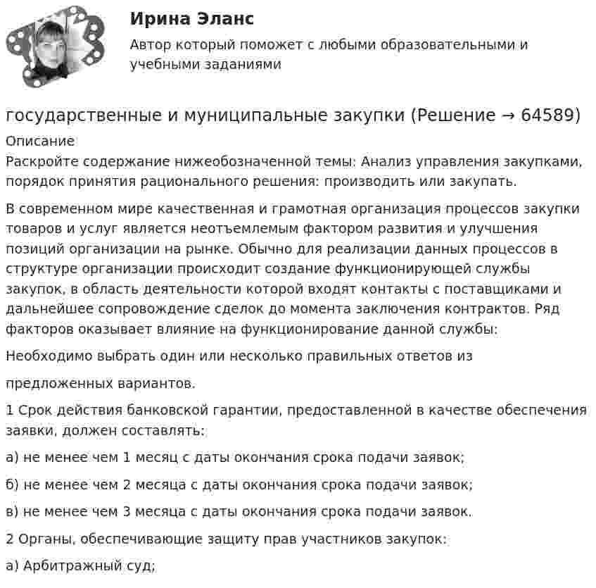      
            Описание
            	Раскройте содержание нижеобозначенной темы: Анализ управления закупками, порядок принятия рационального решения: производить или закупать.	В современном мире качественная и грамотная организация процессов закупки товаров и услуг является неотъемлемым фактором развития и улучшения позиций организации на рынке. Обычно для реализации данных процессов в структуре организации происходит создание функционирующей службы закупок, в область деятельности которой входят контакты с поставщиками и дальнейшее сопровождение сделок до момента заключения контрактов. Ряд факторов оказывает влияние на функционирование данной службы:	Необходимо выбрать один или несколько правильных ответов из 	предложенных вариантов.	1 Срок действия банковской гарантии, предоставленной в качестве обеспечения заявки, должен составлять:	а) не менее чем 1 месяц с даты окончания срока подачи заявок; 	б) не менее чем 2 месяца с даты окончания срока подачи заявок; 	в) не менее чем 3 месяца с даты окончания срока подачи заявок. 	2 Органы, обеспечивающие защиту прав участников закупок:	а) Арбитражный суд;    
            
            
            Государственные гражданские служащие обязаны сообщать представителю нанимателя о личной заинтересованности при исполнении должностных обязанностей, которая может привести к конфликту интересов:государственные и муниципальные закупкиГосударственные и муниципальные услуги подлежат включению в:Государственные и муниципальные финансы 💯 Государственные и муниципальные финансы [12 тем] (ответы на тест Синергия / МТИ / МосАП, апрель 2023)⭐ Государственные и муниципальные финансы [12 тем] (ответы на тест Синергия / МТИ / МосАП, июль 2022)Государственные и муниципальные финансы (15)Государственное управление лесами  в  Белгородской областиГосударственное управление охраной животных - контрольнаяГосударственное управление цели и задачи (на примере РФ или субъекта федерации)Государственное … – это процесс, в рамках которого нормы обычая наделяются юридической силой, что автоматически означает обеспечение государственной защитой (в том числе судебной)    Государственной регистрации подлежат сделки …Государственно-частное партнерство Ответы на итоговый тест Витте МУИВГосударственную регистрацию субъектов предпринимательской деятельности осуществляют органы …