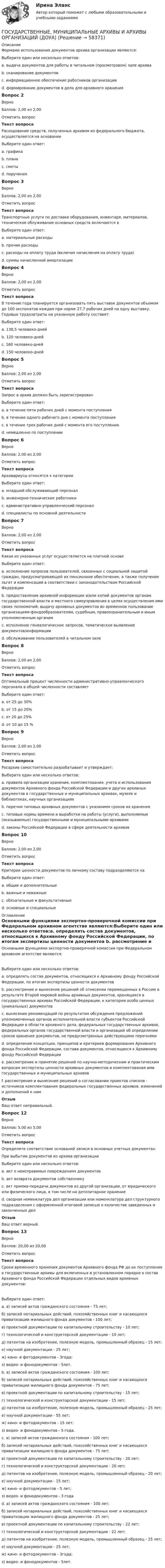      
            Описание
            Формами использования документов архива организации являются:Выберите один или несколько ответов:a. выдача документов для работы в читальном (просмотровом) зале архива b. сканирование документовc. информационное обеспечение работников организации d. формирование документов в дела для архивного храненияВопрос 2ВерноБаллов: 2,00 из 2,00Отметить вопросТекст вопросаРасходование средств, полученных архивом из федерального бюджета, осуществляется на основанииВыберите один ответ:a. графикаb. планаc. сметы d. порученияВопрос 3ВерноБаллов: 2,00 из 2,00Отметить вопросТекст вопросаТранспортные услуги по доставке оборудования, инвентаря, материалов, техническое облуживание основных средств включаются вВыберите один ответ:a. материальные расходы b. прочие расходыc. расходы на оплату труда (включая начисления на оплату труда)d. суммы начисленной амортизацииВопрос 4ВерноБаллов: 2,00 из 2,00Отметить вопросТекст вопросаВ течение года планируется организовать пять выставок документов объемом до 100 экспонатов каждая при норме 27,7 рабочих дней на одну выставку. Годовые трудозатраты на указанную работу составят:Выберите один ответ:a. 138,5 человеко-дней b. 120 человеко-днейc. 160 человеко-днейd. 150 человеко-днейВопрос 5ВерноБаллов: 2,00 из 2,00Отметить вопросТекст вопросаЗапрос в архив должен быть зарегистрированВыберите один ответ:a. в течение пяти рабочих дней с момента поступленияb. в течение одного рабочего дня с момента поступленияc. в течение трех рабочих дней с момента его поступления. d. немедленно по поступленииВопрос 6ВерноБаллов: 2,00 из 2,00Отметить вопросТекст вопросаАрхивариусы относятся к категорииВыберите один ответ:a. младший обслуживающий персоналb. инженерно-технические работникиc. административно-управленческий персоналd. специалисты по основной деятельности Вопрос 7ВерноБаллов: 2,00 из 2,00Отметить вопросТекст вопросаКакая из указанных услуг осуществляется на платной основеВыберите один ответ:a. исполнение запросов пользователей, связанных с социальной защитой граждан, предусматривающей их пенсионное обеспечение, а также получение льгот и компенсаций в соответствии с законодательством Российской Федерацииb. предоставление архивной информации и/или копий документов органам государственной власти и местного самоуправления в целях осуществления ими своих полномочий; выдачу архивных документов во временное пользование организациям-фондообразователям, судебным, правоохранительным и иным уполномоченным органамc. исполнение генеалогических запросов, тематическое выявление документов/информации d. обслуживание пользователей в читальном залеВопрос 8ВерноБаллов: 2,00 из 2,00Отметить вопросТекст вопросаОптимальный процент численности административно-управленческого персонала в общей численности составляетВыберите один ответ:a. от 25 до 30%b. от 15 до 20% c. от 20 до 25%d. от 10 до 15 %Вопрос 9ВерноБаллов: 2,00 из 2,00Отметить вопросТекст вопросаРосархив самостоятельно разрабатывает и утверждает:Выберите один или несколько ответов:a. правила организации хранения, комплектования, учета и использования документов Архивного фонда Российской Федерации и других архивных документов в государственных и муниципальных архивах, музеях и библиотеках, научных организациях b. перечни типовых архивных документов с указанием сроков их хранения c. типовые нормы времени и выработки на работы (услуги), выполняемые (оказываемые) государственными и муниципальными архивами d. законы Российской Федерации в сфере деятельности архивовВопрос 10ВерноБаллов: 2,00 из 2,00Отметить вопросТекст вопросаКритерии ценности документов по личному составу подразделяются наВыберите один ответ:a. общие и дополнительные b. важные и неважныеc. обязательные и факультативныеd. основные и специальные 
            Оглавление
            Основными функциями экспертно-проверочной комиссии при Федеральном архивном агентстве являются:Выберите один или несколько ответов:a. определять состав документов, относящихся к Архивному фонду Российской Федерации, по итогам экспертизы ценности документов b. рассмотрение и вынесение решений об отнесении перемещенных в Россию в результате Второй мировой войны архивных документов, хранящихся в государственных архивах Российской Федерации, к категории особо ценных (уникальных) документовc. вынесение рекомендаций по результатам обсуждения предложений уполномоченных органов исполнительной власти субъектов Российской Федерации в области архивного дела, федеральных государственных архивов, федеральных органов государственной власти и организаций об определении сроков хранения документов, не предусмотренных действующими перечнямиd. определение концепции, принципов и критериев формирования Архивного фонда Российской Федерации, состава документов, относящихся к Архивному фонду Российской Федерации e. рассмотрение и принятие решений по научно-методическим и практическим вопросам экспертизы ценности архивных документов и комплектования ими государственных и муниципальных архивов f. рассмотрение и вынесение решений о согласовании проектов списков - источников комплектования федеральных государственных архивов, изменений и дополнений к нимОтзывВаш ответ неправильный.Вопрос 12ВерноБаллов: 5,00 из 5,00Отметить вопросТекст вопросаОпределите соответствие оснований записи в основных учетных документах:При выбытии документов из архива организацииВыберите один или несколько ответов:a. акт о неисправимых повреждениях документов b. акт возврата документов собственнику c. акт приема-передачи документов из другой организации, от юридического или физического лица, в том числе на депозитарное хранениеd. сводная номенклатура дел организации или номенклатура дел структурного подразделения с оформленной итоговой записью о количестве заведенных и законченных делОтзывВаш ответ верный.Вопрос 13ВерноБаллов: 20,00 из 20,00Отметить вопросТекст вопросаСроки временного хранения документов Архивного фонда РФ до их поступления в государственные архивы для включенных в установленном порядке в состав Архивного фонда Российской Федерации отдельных видов архивных документов:Выберите один ответ:a. а) записей актов гражданского состояния - 75 лет;б) записей нотариальных действий, похозяйственных книг и касающихся приватизации жилищного фонда документов - 100 лет;в) проектной документации по капитальному строительству - 10 лет;г) технологической и конструкторской документации - 10 лет;д) патентов на изобретение, полезную модель, промышленный образец - 15 лет;е) научной документации - 25 лет;ж) кино- и фотодокументов - 3года;з) видео- и фонодокументов - 5лет.b. а) записей актов гражданского состояния - 100 лет;б) записей нотариальных действий, похозяйственных книг и касающихся приватизации жилищного фонда документов - 75 лет;в) проектной документации по капитальному строительству - 15 лет;г) технологической и конструкторской документации - 15 лет;д) патентов на изобретение, полезную модель, промышленный образец - 25 лет;е) научной документации - 55 лет;ж) кино- и фотодокументов - 15 лет;з) видео- и фонодокументов - 5 года.c. а) записей актов гражданского состояния - 100 лет;б) записей нотариальных действий, похозяйственных книг и касающихся приватизации жилищного фонда документов - 75 лет;в) проектной документации по капитальному строительству - 20 лет;г) технологической и конструкторской документации - 20 лет;д) патентов на изобретение, полезную модель, промышленный образец - 20 лет;е) научной документации - 15 лет;ж) кино- и фотодокументов - 5 лет;з) видео- и фонодокументов - 3 года d. а) записей актов гражданского состояния - 100 лет;б) записей нотариальных действий, похозяйственных книг и касающихся приватизации жилищного фонда документов - 25 лет;в) проектной документации по капитальному строительству - 22 лет;г) технологической и конструкторской документации - 22 лет;д) патентов на изобретение, полезную модель, промышленный образец - 25 лет;е) научной документации - 25 лет;ж) кино- и фотодокументов - 3года;з) видео- и фонодокументов - 5лет.  
            
            
            ГОСУДАРСТВЕННЫЕ, МУНИЦИПАЛЬНЫЕ АРХИВЫ И АРХИВЫ ОРГАНИЗАЦИЙ (ДОУА)ГОСУДАРСТВЕННЫЕ, МУНИЦИПАЛЬНЫЕ АРХИВЫ И АРХИВЫ ОРГАНИЗАЦИЙ (ДОУА)ГОСУДАРСТВЕННЫЕ, МУНИЦИПАЛЬНЫЕ АРХИВЫ И АРХИВЫ ОРГАНИЗАЦИЙ (ДОУА)ГОСУДАРСТВЕННЫЕ, МУНИЦИПАЛЬНЫЕ АРХИВЫ И АРХИВЫ ОРГАНИЗАЦИЙ (ДОУА)ГОСУДАРСТВЕННЫЕ, МУНИЦИПАЛЬНЫЕ АРХИВЫ И АРХИВЫ ОРГАНИЗАЦИЙ (ДОУА)ГОСУДАРСТВЕННЫЕ, МУНИЦИПАЛЬНЫЕ АРХИВЫ И АРХИВЫ ОРГАНИЗАЦИЙ (ДОУА)Государственные, муниципальные архивы и архивы организаций (ДОУА) Комплексное задание   НСПКГосударственные и муниципальные финансы (тест с ответами Магистратура Синергия)Государственные и муниципальные финансы (тест с ответами ММА)Государственные и муниципальные финансы - тест с ответами - Синергия - 2022 + Итоговый экзаменГосударственные и муниципальные финансы (тест с ответами Синергия/МОИ/МТИ/МосАП)Государственные и муниципальные финансы (тест с ответами Синергия / МОИ / МТИ / МОСАП).Государственные, муниципальные архивы и архивы организаций (ДОУА)ГОСУДАРСТВЕННЫЕ, МУНИЦИПАЛЬНЫЕ АРХИВЫ И АРХИВЫ ОРГАНИЗАЦИЙ (ДОУА)