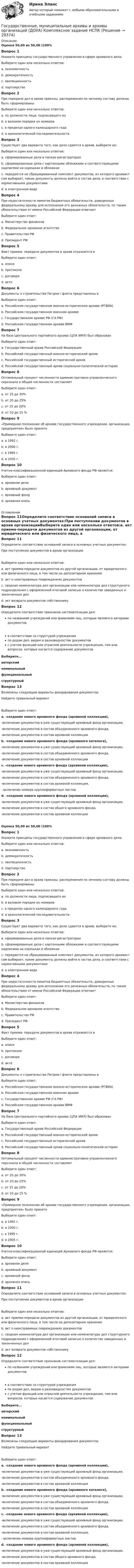      
          Описание
          Оценка 50,00 из 50,00 (100%Вопрос 1Укажите принципы государственного управления в сфере архивного дела:Выберите один или несколько ответов:a. экономичность b. демократичностьc. эволюционность d. партнерство Вопрос 2При передаче дел в архив приказы, распоряжения по личному составу должны быть сформированы:Выберите один или несколько ответов:a. по должности лица, подписавшего ихb. в валовом порядке их номеров c. в пределах одного календарного года d. в хронологической последовательности Вопрос 3Существует два варианта того, как дела сдаются в архив, выберите их:Выберите один или несколько ответов:a. сформированные дела в папках-регистраторах b. сформированные дела с картонными обложками и соответствующими надписями на корешках и обложках c. передается не сброшюрованный комплект документов, из которого архивист сам выбирает, какие документы должны войти в состав дела, в соответствии с нормативными документамиd. в электронном видеВопрос 4При недостаточности лимитов бюджетных обязательств, доведенных федеральному архиву для исполнения его денежных обязательств, по таким обязательствам от имени Российской Федерации отвечаетВыберите один ответ:a. Министерство финансовb. Федеральное архивное агентство c. Правительство РФd. Президент РФВопрос 5Факт приема- передачи документов в архив отражается вВыберите один ответ:a. описиb. протоколеc. договореd. акте Вопрос 6Документы о строительстве Петром I флота представлены вВыберите один ответ:a. Российском государственном военно-историческом архиве (РГВИА)b. Российском государственном военном архивеc. Государственном архиве РФ (ГА РФ)d. Российском государственном архиве ВМФ Вопрос 7На базе Центрального партийного архива (ЦПА ИМЛ) был образованВыберите один ответ:a. Государственный архив Российской Федерацииb. Российский государственный военно-исторический архивc. Российский государственный исторический архивd. Российский государственный архив социально-политической истории Вопрос 8Оптимальный процент численности административно-управленческого персонала в общей численности составляетВыберите один ответ:a. от 25 до 30%b. от 20 до 25%c. от 15 до 20% d. от 10 до 15 %Вопрос 9«Примерное положение об архиве государственного учреждения, организации, предприятия» было принятоВыберите один ответ:a. в 1992 г. b. в 2000 г.c. в 1995 г.d. в 2005 г.Вопрос 10Учетно-классификационной единицей Архивного фонда РФ является:Выберите один ответ:a. архивное делоb. архивный документc. архивный фонд d. архивная опись 
          Оглавление
          Вопрос 11Определите соответствие оснований записи в основных учетных документах:При поступлении документов в архив организацииВыберите один или несколько ответов:a. акт приема-передачи документов из другой организации, от юридического или физического лица, в том числе на депозитарное хранение b. акт о неисправимых повреждениях документовc. сводная номенклатура дел организации или номенклатура дел структурного подразделения с оформленной итоговой записью о количестве заведенных и законченных дел d. акт возврата документов собственникуВопрос 12Определите соответствие признаков систематизации дел:по названиям учреждений или фамилиям лиц, которые являются авторами документов в соответствии со структурой учреждения по родам дел, видам и разновидностям документов с учетом функций или отраслей деятельности учреждения, тем или вопросов, которых касается содержание документов Выберите...авторскийноминальныйфункциональныйструктурныйВопрос 13Возможны следующие варианты фондирования документов:Найдите правильный вариантВыберите один ответ:a. -создание нового архивного фонда (архивной коллекции),  -включение документов в уже существующий архивный фонд организации,-включение документов в состав объединенного архивного фонда,-включение документов в состав архивной коллекции b. -создание нового архивного фонда (архивного каталога),  -включение документов в уже существующий архивный фонд организации,-включение документов в состав объединенного архивного фонда,-включение документов в состав архивной коллекцииc. -создание нового архивного фонда (архивной коллекции),  -включение документов в уже существующий архивный фонд организации,-включение документов в состав объединенного архивного фонда,-включение документов в состав архивной коллекции,- включение номера крупноформатных листовd. -создание нового архивного фонда (архивной коллекции),  -включение документов в уже существующий архивный фонд организации,-включение документов в состав общего архивного фонда,-включение документов в состав архивной коллекцииОценка 50,00 из 50,00 (100%Вопрос 1Укажите принципы государственного управления в сфере архивного дела:Выберите один или несколько ответов:a. экономичность b. демократичностьc. эволюционность d. партнерство Вопрос 2При передаче дел в архив приказы, распоряжения по личному составу должны быть сформированы:Выберите один или несколько ответов:a. по должности лица, подписавшего ихb. в валовом порядке их номеров c. в пределах одного календарного года d. в хронологической последовательности Вопрос 3Существует два варианта того, как дела сдаются в архив, выберите их:Выберите один или несколько ответов:a. сформированные дела в папках-регистраторах b. сформированные дела с картонными обложками и соответствующими надписями на корешках и обложках c. передается не сброшюрованный комплект документов, из которого архивист сам выбирает, какие документы должны войти в состав дела, в соответствии с нормативными документамиd. в электронном видеВопрос 4При недостаточности лимитов бюджетных обязательств, доведенных федеральному архиву для исполнения его денежных обязательств, по таким обязательствам от имени Российской Федерации отвечаетВыберите один ответ:a. Министерство финансовb. Федеральное архивное агентство c. Правительство РФd. Президент РФВопрос 5Факт приема- передачи документов в архив отражается вВыберите один ответ:a. описиb. протоколеc. договореd. акте Вопрос 6Документы о строительстве Петром I флота представлены вВыберите один ответ:a. Российском государственном военно-историческом архиве (РГВИА)b. Российском государственном военном архивеc. Государственном архиве РФ (ГА РФ)d. Российском государственном архиве ВМФ Вопрос 7На базе Центрального партийного архива (ЦПА ИМЛ) был образованВыберите один ответ:a. Государственный архив Российской Федерацииb. Российский государственный военно-исторический архивc. Российский государственный исторический архивd. Российский государственный архив социально-политической истории Вопрос 8Оптимальный процент численности административно-управленческого персонала в общей численности составляетВыберите один ответ:a. от 25 до 30%b. от 20 до 25%c. от 15 до 20% d. от 10 до 15 %Вопрос 9«Примерное положение об архиве государственного учреждения, организации, предприятия» было принятоВыберите один ответ:a. в 1992 г. b. в 2000 г.c. в 1995 г.d. в 2005 г.Вопрос 10Учетно-классификационной единицей Архивного фонда РФ является:Выберите один ответ:a. архивное делоb. архивный документc. архивный фонд d. архивная описьВопрос 11Определите соответствие оснований записи в основных учетных документах:При поступлении документов в архив организацииВыберите один или несколько ответов:a. акт приема-передачи документов из другой организации, от юридического или физического лица, в том числе на депозитарное хранение b. акт о неисправимых повреждениях документовc. сводная номенклатура дел организации или номенклатура дел структурного подразделения с оформленной итоговой записью о количестве заведенных и законченных дел d. акт возврата документов собственникуВопрос 12Определите соответствие признаков систематизации дел:по названиям учреждений или фамилиям лиц, которые являются авторами документов в соответствии со структурой учреждения по родам дел, видам и разновидностям документов с учетом функций или отраслей деятельности учреждения, тем или вопросов, которых касается содержание документов Выберите...авторскийноминальныйфункциональныйструктурныйВопрос 13Возможны следующие варианты фондирования документов:Найдите правильный вариантВыберите один ответ:a. -создание нового архивного фонда (архивной коллекции),  -включение документов в уже существующий архивный фонд организации,-включение документов в состав объединенного архивного фонда,-включение документов в состав архивной коллекции b. -создание нового архивного фонда (архивного каталога),  -включение документов в уже существующий архивный фонд организации,-включение документов в состав объединенного архивного фонда,-включение документов в состав архивной коллекцииc. -создание нового архивного фонда (архивной коллекции),  -включение документов в уже существующий архивный фонд организации,-включение документов в состав объединенного архивного фонда,-включение документов в состав архивной коллекции,- включение номера крупноформатных листовd. -создание нового архивного фонда (архивной коллекции),  -включение документов в уже существующий архивный фонд организации,-включение документов в состав общего архивного фонда,-включение документов в состав архивной коллекции 
            
            
            Государственные, муниципальные архивы и архивы организаций (ДОУА) Комплексное задание   НСПКГосударственные, муниципальные архивы и архивы организаций (ДОУА) Комплексное задание  НСПКГосударственные, муниципальные архивы и архивы организаций (ДОУА) Комплексное задание  НСПКГосударственные, муниципальные архивы и архивы организаций (ДОУА) Практическое занятие 1. Задания 1, 3, 4, 6, 7, 9, 10Государственные, муниципальные архивы и архивы организаций (ДОУА) Практическое занятие 2. Задания 1 - 6, 8, 10Государственные, муниципальные архивы и архивы организаций (ДОУА) Тестовые вопросы к разделу 1Государственные, муниципальные архивы и архивы организаций (ДОУА) Тестовые вопросы к разделу 2ГОСУДАРСТВЕННЫЕ, МУНИЦИПАЛЬНЫЕ АРХИВЫ И АРХИВЫ ОРГАНИЗАЦИЙ (ДОУА)ГОСУДАРСТВЕННЫЕ, МУНИЦИПАЛЬНЫЕ АРХИВЫ И АРХИВЫ ОРГАНИЗАЦИЙ (ДОУА)ГОСУДАРСТВЕННЫЕ, МУНИЦИПАЛЬНЫЕ АРХИВЫ И АРХИВЫ ОРГАНИЗАЦИЙ (ДОУА)ГОСУДАРСТВЕННЫЕ, МУНИЦИПАЛЬНЫЕ АРХИВЫ И АРХИВЫ ОРГАНИЗАЦИЙ (ДОУА)ГОСУДАРСТВЕННЫЕ, МУНИЦИПАЛЬНЫЕ АРХИВЫ И АРХИВЫ ОРГАНИЗАЦИЙ (ДОУА)ГОСУДАРСТВЕННЫЕ, МУНИЦИПАЛЬНЫЕ АРХИВЫ И АРХИВЫ ОРГАНИЗАЦИЙ (ДОУА)ГОСУДАРСТВЕННЫЕ, МУНИЦИПАЛЬНЫЕ АРХИВЫ И АРХИВЫ ОРГАНИЗАЦИЙ (ДОУА)