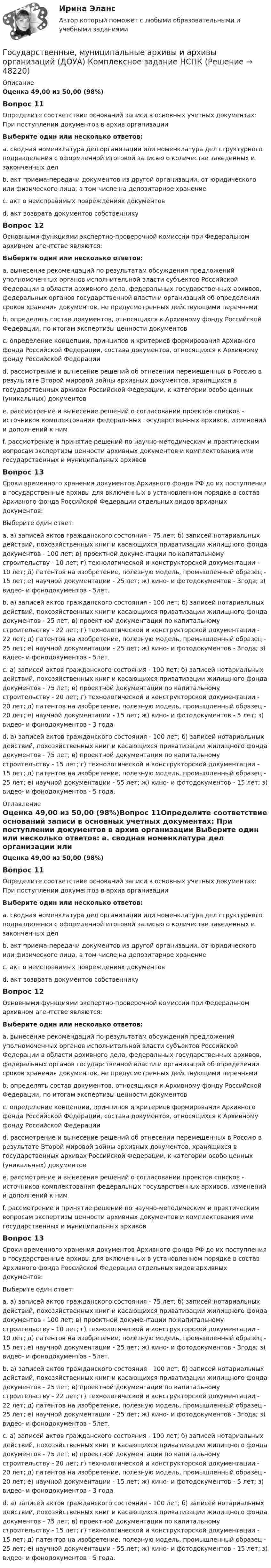      
            Описание
            Оценка 49,00 из 50,00 (98%)Вопрос 11Определите соответствие оснований записи в основных учетных документах: При поступлении документов в архив организации Выберите один или несколько ответов: a. сводная номенклатура дел организации или номенклатура дел структурного подразделения с оформленной итоговой записью о количестве заведенных и законченных дел b. акт приема-передачи документов из другой организации, от юридического или физического лица, в том числе на депозитарное хранение c. акт о неисправимых повреждениях документов d. акт возврата документов собственникуВопрос 12Основными функциями экспертно-проверочной комиссии при Федеральном архивном агентстве являются: Выберите один или несколько ответов: a. вынесение рекомендаций по результатам обсуждения предложений уполномоченных органов исполнительной власти субъектов Российской Федерации в области архивного дела, федеральных государственных архивов, федеральных органов государственной власти и организаций об определении сроков хранения документов, не предусмотренных действующими перечнями b. определять состав документов, относящихся к Архивному фонду Российской Федерации, по итогам экспертизы ценности документов c. определение концепции, принципов и критериев формирования Архивного фонда Российской Федерации, состава документов, относящихся к Архивному фонду Российской Федерации d. рассмотрение и вынесение решений об отнесении перемещенных в Россию в результате Второй мировой войны архивных документов, хранящихся в государственных архивах Российской Федерации, к категории особо ценных (уникальных) документов  e. рассмотрение и вынесение решений о согласовании проектов списков - источников комплектования федеральных государственных архивов, изменений и дополнений к ним  f. рассмотрение и принятие решений по научно-методическим и практическим вопросам экспертизы ценности архивных документов и комплектования ими государственных и муниципальных архивовВопрос 13Сроки временного хранения документов Архивного фонда РФ до их поступления в государственные архивы для включенных в установленном порядке в состав Архивного фонда Российской Федерации отдельных видов архивных документов: Выберите один ответ: a. а) записей актов гражданского состояния - 75 лет; б) записей нотариальных действий, похозяйственных книг и касающихся приватизации жилищного фонда документов - 100 лет; в) проектной документации по капитальному строительству - 10 лет; г) технологической и конструкторской документации - 10 лет; д) патентов на изобретение, полезную модель, промышленный образец - 15 лет; е) научной документации - 25 лет; ж) кино- и фотодокументов - 3года; з) видео- и фонодокументов - 5лет. b. а) записей актов гражданского состояния - 100 лет; б) записей нотариальных действий, похозяйственных книг и касающихся приватизации жилищного фонда документов - 25 лет; в) проектной документации по капитальному строительству - 22 лет; г) технологической и конструкторской документации - 22 лет; д) патентов на изобретение, полезную модель, промышленный образец - 25 лет; е) научной документации - 25 лет; ж) кино- и фотодокументов - 3года; з) видео- и фонодокументов - 5лет. c. а) записей актов гражданского состояния - 100 лет; б) записей нотариальных действий, похозяйственных книг и касающихся приватизации жилищного фонда документов - 75 лет; в) проектной документации по капитальному строительству - 20 лет; г) технологической и конструкторской документации - 20 лет; д) патентов на изобретение, полезную модель, промышленный образец - 20 лет; е) научной документации - 15 лет; ж) кино- и фотодокументов - 5 лет; з) видео- и фонодокументов - 3 года d. а) записей актов гражданского состояния - 100 лет; б) записей нотариальных действий, похозяйственных книг и касающихся приватизации жилищного фонда документов - 75 лет; в) проектной документации по капитальному строительству - 15 лет; г) технологической и конструкторской документации - 15 лет; д) патентов на изобретение, полезную модель, промышленный образец - 25 лет; е) научной документации - 55 лет; ж) кино- и фотодокументов - 15 лет; з) видео- и фонодокументов - 5 года.  
            Оглавление
            Оценка 49,00 из 50,00 (98%)Вопрос 11Определите соответствие оснований записи в основных учетных документах: При поступлении документов в архив организации Выберите один или несколько ответов: a. сводная номенклатура дел организации или номенклатура дел структурного подразделения с оформленной итоговой записью о количестве заведенных и законченных дел b. акт приема-передачи документов из другой организации, от юридического или физического лица, в том числе на депозитарное хранение c. акт о неисправимых повреждениях документов d. акт возврата документов собственникуВопрос 12Основными функциями экспертно-проверочной комиссии при Федеральном архивном агентстве являются: Выберите один или несколько ответов: a. вынесение рекомендаций по результатам обсуждения предложений уполномоченных органов исполнительной власти субъектов Российской Федерации в области архивного дела, федеральных государственных архивов, федеральных органов государственной власти и организаций об определении сроков хранения документов, не предусмотренных действующими перечнями b. определять состав документов, относящихся к Архивному фонду Российской Федерации, по итогам экспертизы ценности документов c. определение концепции, принципов и критериев формирования Архивного фонда Российской Федерации, состава документов, относящихся к Архивному фонду Российской Федерации d. рассмотрение и вынесение решений об отнесении перемещенных в Россию в результате Второй мировой войны архивных документов, хранящихся в государственных архивах Российской Федерации, к категории особо ценных (уникальных) документов  e. рассмотрение и вынесение решений о согласовании проектов списков - источников комплектования федеральных государственных архивов, изменений и дополнений к ним  f. рассмотрение и принятие решений по научно-методическим и практическим вопросам экспертизы ценности архивных документов и комплектования ими государственных и муниципальных архивовВопрос 13Сроки временного хранения документов Архивного фонда РФ до их поступления в государственные архивы для включенных в установленном порядке в состав Архивного фонда Российской Федерации отдельных видов архивных документов: Выберите один ответ: a. а) записей актов гражданского состояния - 75 лет; б) записей нотариальных действий, похозяйственных книг и касающихся приватизации жилищного фонда документов - 100 лет; в) проектной документации по капитальному строительству - 10 лет; г) технологической и конструкторской документации - 10 лет; д) патентов на изобретение, полезную модель, промышленный образец - 15 лет; е) научной документации - 25 лет; ж) кино- и фотодокументов - 3года; з) видео- и фонодокументов - 5лет. b. а) записей актов гражданского состояния - 100 лет; б) записей нотариальных действий, похозяйственных книг и касающихся приватизации жилищного фонда документов - 25 лет; в) проектной документации по капитальному строительству - 22 лет; г) технологической и конструкторской документации - 22 лет; д) патентов на изобретение, полезную модель, промышленный образец - 25 лет; е) научной документации - 25 лет; ж) кино- и фотодокументов - 3года; з) видео- и фонодокументов - 5лет. c. а) записей актов гражданского состояния - 100 лет; б) записей нотариальных действий, похозяйственных книг и касающихся приватизации жилищного фонда документов - 75 лет; в) проектной документации по капитальному строительству - 20 лет; г) технологической и конструкторской документации - 20 лет; д) патентов на изобретение, полезную модель, промышленный образец - 20 лет; е) научной документации - 15 лет; ж) кино- и фотодокументов - 5 лет; з) видео- и фонодокументов - 3 года d. а) записей актов гражданского состояния - 100 лет; б) записей нотариальных действий, похозяйственных книг и касающихся приватизации жилищного фонда документов - 75 лет; в) проектной документации по капитальному строительству - 15 лет; г) технологической и конструкторской документации - 15 лет; д) патентов на изобретение, полезную модель, промышленный образец - 25 лет; е) научной документации - 55 лет; ж) кино- и фотодокументов - 15 лет; з) видео- и фонодокументов - 5 года.  
            
            
            Государственные, муниципальные архивы и архивы организаций (ДОУА) Комплексное задание   НСПКГосударственные, муниципальные архивы и архивы организаций (ДОУА) Комплексное задание   НСПКГосударственные, муниципальные архивы и архивы организаций (ДОУА) Комплексное задание  НСПКГосударственные, муниципальные архивы и архивы организаций (ДОУА) Комплексное задание  НСПКГосударственные, муниципальные архивы и архивы организаций (ДОУА) Практическое занятие 1. Задания 1, 3, 4, 6, 7, 9, 10Государственные, муниципальные архивы и архивы организаций (ДОУА) Практическое занятие 2. Задания 1 - 6, 8, 10Государственные, муниципальные архивы и архивы организаций (ДОУА) Тестовые вопросы к разделу 1ГОСУДАРСТВЕННЫЕ, МУНИЦИПАЛЬНЫЕ АРХИВЫ И АРХИВЫ ОРГАНИЗАЦИЙ (ДОУА)ГОСУДАРСТВЕННЫЕ, МУНИЦИПАЛЬНЫЕ АРХИВЫ И АРХИВЫ ОРГАНИЗАЦИЙ (ДОУА)ГОСУДАРСТВЕННЫЕ, МУНИЦИПАЛЬНЫЕ АРХИВЫ И АРХИВЫ ОРГАНИЗАЦИЙ (ДОУА)ГОСУДАРСТВЕННЫЕ, МУНИЦИПАЛЬНЫЕ АРХИВЫ И АРХИВЫ ОРГАНИЗАЦИЙ (ДОУА)ГОСУДАРСТВЕННЫЕ, МУНИЦИПАЛЬНЫЕ АРХИВЫ И АРХИВЫ ОРГАНИЗАЦИЙ (ДОУА)ГОСУДАРСТВЕННЫЕ, МУНИЦИПАЛЬНЫЕ АРХИВЫ И АРХИВЫ ОРГАНИЗАЦИЙ (ДОУА)ГОСУДАРСТВЕННЫЕ, МУНИЦИПАЛЬНЫЕ АРХИВЫ И АРХИВЫ ОРГАНИЗАЦИЙ (ДОУА)