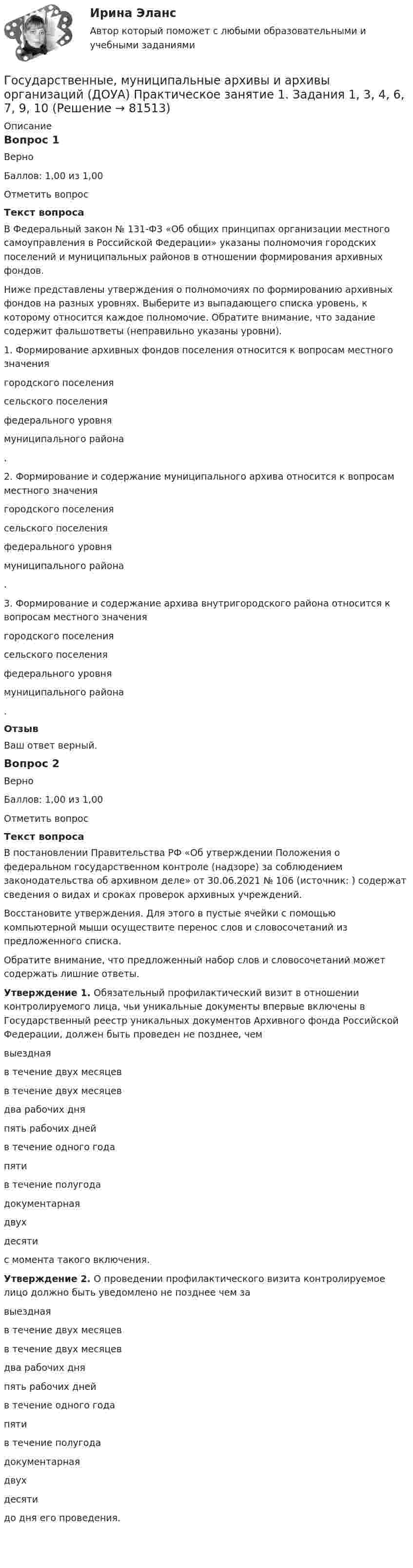     
            Описание
            Вопрос 1ВерноБаллов: 1,00 из 1,00Отметить вопросТекст вопросаВ Федеральный закон № 131-ФЗ «Об общих принципах организации местного самоуправления в Российской Федерации» указаны полномочия городских поселений и муниципальных районов в отношении формирования архивных фондов.Ниже представлены утверждения о полномочиях по формированию архивных фондов на разных уровнях. Выберите из выпадающего списка уровень, к которому относится каждое полномочие. Обратите внимание, что задание содержит фальшответы (неправильно указаны уровни).1.      Формирование архивных фондов поселения относится к вопросам местного значения  городского поселениясельского поселенияфедерального уровнямуниципального района .2.      Формирование и содержание муниципального архива относится к вопросам местного значения  городского поселениясельского поселенияфедерального уровнямуниципального района .3.      Формирование и содержание архива внутригородского района относится к вопросам местного значения  городского поселениясельского поселенияфедерального уровнямуниципального района .  ОтзывВаш ответ верный.Вопрос 2ВерноБаллов: 1,00 из 1,00Отметить вопросТекст вопросаВ постановлении Правительства РФ «Об утверждении Положения о федеральном государственном контроле (надзоре) за соблюдением законодательства об архивном деле» от 30.06.2021 № 106 (источник:  ) содержат сведения о видах и сроках проверок архивных учреждений.Восстановите утверждения. Для этого в пустые ячейки с помощью компьютерной мыши осуществите перенос слов и словосочетаний из предложенного списка.Обратите внимание, что предложенный набор слов и словосочетаний может содержать лишние ответы.Утверждение 1. Обязательный профилактический визит в отношении контролируемого лица, чьи уникальные документы впервые включены в Государственный реестр уникальных документов Архивного фонда Российской Федерации, должен быть проведен не позднее, чем  выезднаяв течение двух месяцевв течение двух месяцевдва рабочих дняпять рабочих днейв течение одного годапятив течение полугодадокументарнаядвухдесяти  с момента такого включения.Утверждение 2. О проведении профилактического визита контролируемое лицо должно быть уведомлено не позднее чем за  выезднаяв течение двух месяцевв течение двух месяцевдва рабочих дняпять рабочих днейв течение одного годапятив течение полугодадокументарнаядвухдесяти  до дня его проведения.   
            
            
            Государственные, муниципальные архивы и архивы организаций (ДОУА) Комплексное задание  НСПКГосударственные, муниципальные архивы и архивы организаций (ДОУА) Практическое занятие 1. Задания 1, 3, 4, 6, 7, 9, 10Государственные, муниципальные архивы и архивы организаций (ДОУА) Практическое занятие 2. Задания 1 - 6, 8, 10Государственные, муниципальные архивы и архивы организаций (ДОУА) Тестовые вопросы к разделу 1Государственные, муниципальные архивы и архивы организаций (ДОУА) Тестовые вопросы к разделу 2Государственные, муниципальные архивы и архивы организаций (ДОУА) Тестовые вопросы к разделу 3Государственные, муниципальные архивы и архивы организаций (ДОУА) Тестовые вопросы к разделу 4ГОСУДАРСТВЕННЫЕ, МУНИЦИПАЛЬНЫЕ АРХИВЫ И АРХИВЫ ОРГАНИЗАЦИЙ (ДОУА)ГОСУДАРСТВЕННЫЕ, МУНИЦИПАЛЬНЫЕ АРХИВЫ И АРХИВЫ ОРГАНИЗАЦИЙ (ДОУА)ГОСУДАРСТВЕННЫЕ, МУНИЦИПАЛЬНЫЕ АРХИВЫ И АРХИВЫ ОРГАНИЗАЦИЙ (ДОУА)ГОСУДАРСТВЕННЫЕ, МУНИЦИПАЛЬНЫЕ АРХИВЫ И АРХИВЫ ОРГАНИЗАЦИЙ (ДОУА)ГОСУДАРСТВЕННЫЕ, МУНИЦИПАЛЬНЫЕ АРХИВЫ И АРХИВЫ ОРГАНИЗАЦИЙ (ДОУА)Государственные, муниципальные архивы и архивы организаций (ДОУА) Комплексное задание   НСПКГосударственные, муниципальные архивы и архивы организаций (ДОУА) Комплексное задание   НСПК