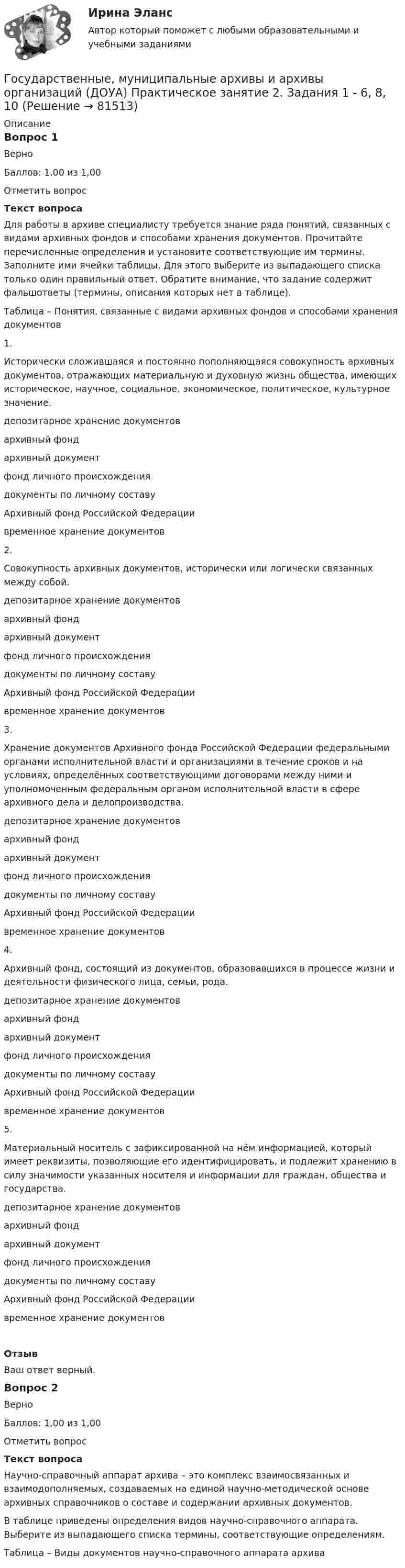     
            Описание
            Вопрос 1ВерноБаллов: 1,00 из 1,00Отметить вопросТекст вопросаДля работы в архиве специалисту требуется знание ряда понятий, связанных с видами архивных фондов и способами хранения документов. Прочитайте перечисленные определения и установите соответствующие им термины. Заполните ими ячейки таблицы. Для этого выберите из выпадающего списка только один правильный ответ. Обратите внимание, что задание содержит фальшответы (термины, описания которых нет в таблице).Таблица – Понятия, связанные с видами архивных фондов и способами хранения документов1.Исторически сложившаяся и постоянно пополняющаяся совокупность архивных документов, отражающих материальную и духовную жизнь общества, имеющих историческое, научное, социальное, экономическое, политическое, культурное значение. депозитарное хранение документовархивный фондархивный документфонд личного происхождениядокументы по личному составуАрхивный фонд Российской Федерациивременное хранение документов 2.Совокупность архивных документов, исторически или логически связанных между собой.  депозитарное хранение документовархивный фондархивный документфонд личного происхождениядокументы по личному составуАрхивный фонд Российской Федерациивременное хранение документов 3.Хранение документов Архивного фонда Российской Федерации федеральными органами исполнительной власти и организациями в течение сроков и на условиях, определённых соответствующими договорами между ними и уполномоченным федеральным органом исполнительной власти в сфере архивного дела и делопроизводства. депозитарное хранение документовархивный фондархивный документфонд личного происхождениядокументы по личному составуАрхивный фонд Российской Федерациивременное хранение документов 4.Архивный фонд, состоящий из документов, образовавшихся в процессе жизни и деятельности физического лица, семьи, рода. депозитарное хранение документовархивный фондархивный документфонд личного происхождениядокументы по личному составуАрхивный фонд Российской Федерациивременное хранение документов 5.Материальный носитель с зафиксированной на нём информацией, который имеет реквизиты, позволяющие его идентифицировать, и подлежит хранению в силу значимости указанных носителя и информации для граждан, общества и государства. депозитарное хранение документовархивный фондархивный документфонд личного происхождениядокументы по личному составуАрхивный фонд Российской Федерациивременное хранение документов ОтзывВаш ответ верный.Вопрос 2ВерноБаллов: 1,00 из 1,00Отметить вопросТекст вопросаНаучно-справочный аппарат архива – это комплекс взаимосвязанных и взаимодополняемых, создаваемых на единой научно-методической основе архивных справочников о составе и содержании архивных документов.В таблице приведены определения видов научно-справочного аппарата. Выберите из выпадающего списка термины, соответствующие определениям.Таблица – Виды документов научно-справочного аппарата архива   
            
            
            Государственные, муниципальные архивы и архивы организаций (ДОУА) Практическое занятие 1. Задания 1, 3, 4, 6, 7, 9, 10Государственные, муниципальные архивы и архивы организаций (ДОУА) Практическое занятие 2. Задания 1 - 6, 8, 10Государственные, муниципальные архивы и архивы организаций (ДОУА) Тестовые вопросы к разделу 1Государственные, муниципальные архивы и архивы организаций (ДОУА) Тестовые вопросы к разделу 2Государственные, муниципальные архивы и архивы организаций (ДОУА) Тестовые вопросы к разделу 3Государственные, муниципальные архивы и архивы организаций (ДОУА) Тестовые вопросы к разделу 4Государственные, муниципальные архивы и архивы организаций (ДОУА) Тестовые вопросы к разделу 5ГОСУДАРСТВЕННЫЕ, МУНИЦИПАЛЬНЫЕ АРХИВЫ И АРХИВЫ ОРГАНИЗАЦИЙ (ДОУА)ГОСУДАРСТВЕННЫЕ, МУНИЦИПАЛЬНЫЕ АРХИВЫ И АРХИВЫ ОРГАНИЗАЦИЙ (ДОУА)ГОСУДАРСТВЕННЫЕ, МУНИЦИПАЛЬНЫЕ АРХИВЫ И АРХИВЫ ОРГАНИЗАЦИЙ (ДОУА)ГОСУДАРСТВЕННЫЕ, МУНИЦИПАЛЬНЫЕ АРХИВЫ И АРХИВЫ ОРГАНИЗАЦИЙ (ДОУА)Государственные, муниципальные архивы и архивы организаций (ДОУА) Комплексное задание   НСПКГосударственные, муниципальные архивы и архивы организаций (ДОУА) Комплексное задание   НСПКГосударственные, муниципальные архивы и архивы организаций (ДОУА) Комплексное задание  НСПК