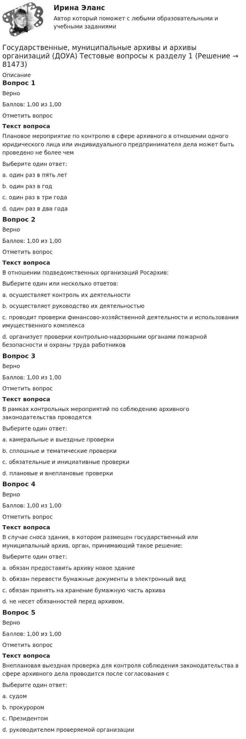    
            Описание
            Вопрос 1ВерноБаллов: 1,00 из 1,00Отметить вопросТекст вопросаПлановое мероприятие по контролю в сфере архивного в отношении одного юридического лица или индивидуального предпринимателя дела может быть проведено не более чемВыберите один ответ:a. один раз в пять летb. один раз в годc. один раз в три года d. один раз в два годаВопрос 2ВерноБаллов: 1,00 из 1,00Отметить вопросТекст вопросаВ отношении подведомственных организаций Росархив:Выберите один или несколько ответов:a. осуществляет контроль их деятельности b. осуществляет руководство их деятельностью c. проводит проверки финансово-хозяйственной деятельности и использования имущественного комплекса d. организует проверки контрольно-надзорными органами пожарной безопасности и охраны труда работниковВопрос 3ВерноБаллов: 1,00 из 1,00Отметить вопросТекст вопросаВ рамках контрольных мероприятий по соблюдению архивного законодательства проводятсяВыберите один ответ:a. камеральные и выездные проверкиb. сплошные и тематические проверкиc. обязательные и инициативные проверкиd. плановые и внеплановые проверки Вопрос 4ВерноБаллов: 1,00 из 1,00Отметить вопросТекст вопросаВ случае сноса здания, в котором размещен государственный или муниципальный архив, орган, принимающий такое решение: Выберите один ответ:a. обязан предоставить архиву новое здание b. обязан перевести бумажные документы в электронный видc. обязан принять на хранение бумажную часть архиваd. не несет обязанностей перед архивом.Вопрос 5ВерноБаллов: 1,00 из 1,00Отметить вопросТекст вопросаВнеплановая выездная проверка для контроля соблюдения законодательства в сфере архивного дела проводится после согласования сВыберите один ответ:a. судомb. прокурором c. Президентомd. руководителем проверяемой организации   
            
            
            Государственные, муниципальные архивы и архивы организаций (ДОУА) Практическое занятие 2. Задания 1 - 6, 8, 10Государственные, муниципальные архивы и архивы организаций (ДОУА) Тестовые вопросы к разделу 1Государственные, муниципальные архивы и архивы организаций (ДОУА) Тестовые вопросы к разделу 2Государственные, муниципальные архивы и архивы организаций (ДОУА) Тестовые вопросы к разделу 3Государственные, муниципальные архивы и архивы организаций (ДОУА) Тестовые вопросы к разделу 4Государственные, муниципальные архивы и архивы организаций (ДОУА) Тестовые вопросы к разделу 5Государственные, муниципальные архивы и архивы организаций  Комплексное задание  НСПКГОСУДАРСТВЕННЫЕ, МУНИЦИПАЛЬНЫЕ АРХИВЫ И АРХИВЫ ОРГАНИЗАЦИЙ (ДОУА)ГОСУДАРСТВЕННЫЕ, МУНИЦИПАЛЬНЫЕ АРХИВЫ И АРХИВЫ ОРГАНИЗАЦИЙ (ДОУА)ГОСУДАРСТВЕННЫЕ, МУНИЦИПАЛЬНЫЕ АРХИВЫ И АРХИВЫ ОРГАНИЗАЦИЙ (ДОУА)Государственные, муниципальные архивы и архивы организаций (ДОУА) Комплексное задание   НСПКГосударственные, муниципальные архивы и архивы организаций (ДОУА) Комплексное задание   НСПКГосударственные, муниципальные архивы и архивы организаций (ДОУА) Комплексное задание  НСПКГосударственные, муниципальные архивы и архивы организаций (ДОУА) Комплексное задание  НСПК