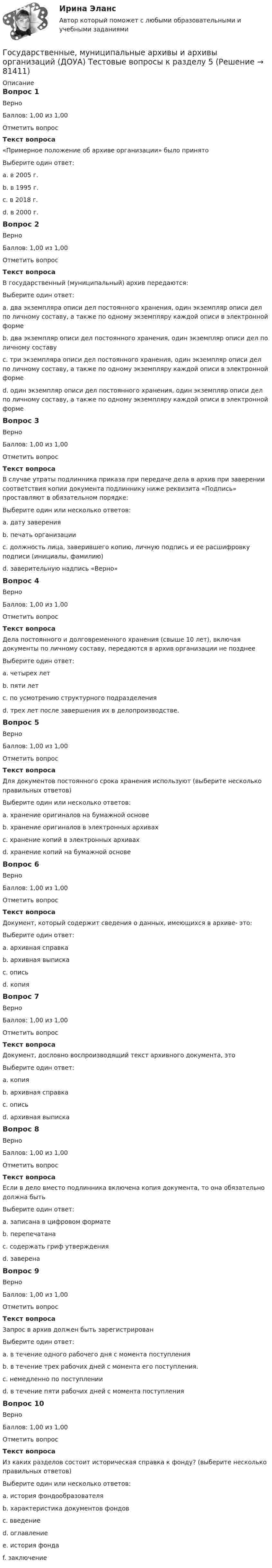     
            Описание
            Вопрос 1ВерноБаллов: 1,00 из 1,00Отметить вопросТекст вопроса«Примерное положение об архиве организации» было принято Выберите один ответ:a. в 2005 г.b. в 1995 г.c. в 2018 г. d. в 2000 г.Вопрос 2ВерноБаллов: 1,00 из 1,00Отметить вопросТекст вопросаВ государственный (муниципальный) архив передаются:Выберите один ответ:a. два экземпляра описи дел постоянного хранения, один экземпляр описи дел по личному составу, а также по одному экземпляру каждой описи в электронной формеb. два экземпляр описи дел постоянного хранения, один экземпляр описи дел по личному составуc. три экземпляра описи дел постоянного хранения, один экземпляр описи дел по личному составу, а также по одному экземпляру каждой описи в электронной форме d. один экземпляр описи дел постоянного хранения, один экземпляр описи дел по личному составу, а также по одному экземпляру каждой описи в электронной формеВопрос 3ВерноБаллов: 1,00 из 1,00Отметить вопросТекст вопросаВ случае утраты подлинника приказа при передаче дела в архив при заверении соответствия копии документа подлиннику ниже реквизита «Подпись» проставляют в обязательном порядке:Выберите один или несколько ответов:a. дату заверения b. печать организацииc. должность лица, заверившего копию, личную подпись и ее расшифровку подписи (инициалы, фамилию) d. заверительную надпись «Верно» Вопрос 4ВерноБаллов: 1,00 из 1,00Отметить вопросТекст вопросаДела постоянного и долговременного хранения (свыше 10 лет), включая документы по личному составу, передаются в архив организации не позднееВыберите один ответ:a. четырех летb. пяти летc. по усмотрению структурного подразделенияd. трех лет после завершения их в делопроизводстве. Вопрос 5ВерноБаллов: 1,00 из 1,00Отметить вопросТекст вопросаДля документов постоянного срока хранения используют (выберите несколько правильных ответов)Выберите один или несколько ответов:a. хранение оригиналов на бумажной основе b. хранение оригиналов в электронных архивахc. хранение копий в электронных архивах d. хранение копий на бумажной основеВопрос 6ВерноБаллов: 1,00 из 1,00Отметить вопросТекст вопросаДокумент, который содержит сведения о данных, имеющихся в архиве- это:Выберите один ответ:a. архивная справка b. архивная выпискаc. описьd. копияВопрос 7ВерноБаллов: 1,00 из 1,00Отметить вопросТекст вопросаДокумент, дословно воспроизводящий текст архивного документа, этоВыберите один ответ:a. копияb. архивная справкаc. описьd. архивная выписка Вопрос 8ВерноБаллов: 1,00 из 1,00Отметить вопросТекст вопросаЕсли в дело вместо подлинника включена копия документа, то она обязательно должна бытьВыберите один ответ:a. записана в цифровом форматеb. перепечатанаc. содержать гриф утвержденияd. заверена Вопрос 9ВерноБаллов: 1,00 из 1,00Отметить вопросТекст вопросаЗапрос в архив должен быть зарегистрированВыберите один ответ:a. в течение одного рабочего дня с момента поступленияb. в течение трех рабочих дней с момента его поступления. c. немедленно по поступленииd. в течение пяти рабочих дней с момента поступленияВопрос 10ВерноБаллов: 1,00 из 1,00Отметить вопросТекст вопросаИз каких разделов состоит историческая справка к фонду? (выберите несколько правильных ответов)Выберите один или несколько ответов:a. история фондообразователя b. характеристика документов фондов c. введениеd. оглавлениеe. история фонда f. заключение   
            
            
            Государственные, муниципальные архивы и архивы организаций (ДОУА) Тестовые вопросы к разделу 4Государственные, муниципальные архивы и архивы организаций (ДОУА) Тестовые вопросы к разделу 5Государственные, муниципальные архивы и архивы организаций  Комплексное задание  НСПКГосударственные, муниципальные архивы и архивы организаций КОМПЛЕКС НСПКГосударственные, муниципальные архивы и архивы организаций КОМПЛЕКС НСПКГосударственные, муниципальные архивы и архивы организаций НСПК ДОУА Тестовые вопросы к разделу 1Государственные, муниципальные архивы и архивы организаций НСПК ДОУА Тестовые вопросы к разделу 2Государственные, муниципальные архивы и архивы организаций (ДОУА) Комплексное задание   НСПКГосударственные, муниципальные архивы и архивы организаций (ДОУА) Комплексное задание  НСПКГосударственные, муниципальные архивы и архивы организаций (ДОУА) Комплексное задание  НСПКГосударственные, муниципальные архивы и архивы организаций (ДОУА) Практическое занятие 1. Задания 1, 3, 4, 6, 7, 9, 10Государственные, муниципальные архивы и архивы организаций (ДОУА) Практическое занятие 2. Задания 1 - 6, 8, 10Государственные, муниципальные архивы и архивы организаций (ДОУА) Тестовые вопросы к разделу 1Государственные, муниципальные архивы и архивы организаций (ДОУА) Тестовые вопросы к разделу 2
