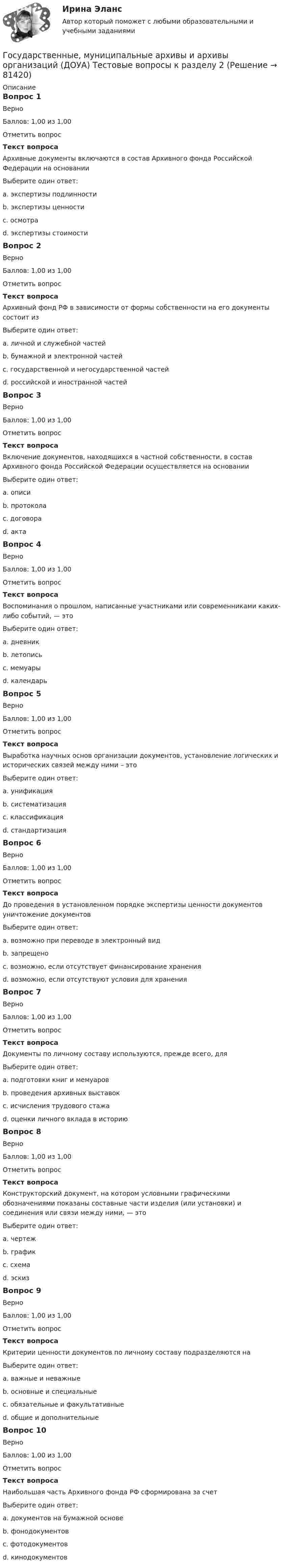     
            Описание
            Вопрос 1ВерноБаллов: 1,00 из 1,00Отметить вопросТекст вопросаАрхивные документы включаются в состав Архивного фонда Российской Федерации на основанииВыберите один ответ:a. экспертизы подлинностиb. экспертизы ценности c. осмотраd. экспертизы стоимостиВопрос 2ВерноБаллов: 1,00 из 1,00Отметить вопросТекст вопросаАрхивный фонд РФ в зависимости от формы собственности на его документы состоит изВыберите один ответ:a. личной и служебной частейb. бумажной и электронной частейc. государственной и негосударственной частей d. российской и иностранной частейВопрос 3ВерноБаллов: 1,00 из 1,00Отметить вопросТекст вопросаВключение документов, находящихся в частной собственности, в состав Архивного фонда Российской Федерации осуществляется на основанииВыберите один ответ:a. описиb. протоколаc. договора d. актаВопрос 4ВерноБаллов: 1,00 из 1,00Отметить вопросТекст вопросаВоспоминания о прошлом, написанные участниками или современниками каких-либо событий, — этоВыберите один ответ:a. дневникb. летописьc. мемуары d. календарьВопрос 5ВерноБаллов: 1,00 из 1,00Отметить вопросТекст вопросаВыработка научных основ организации документов, установление логических и исторических связей между ними – этоВыберите один ответ:a. унификацияb. систематизацияc. классификация d. стандартизацияВопрос 6ВерноБаллов: 1,00 из 1,00Отметить вопросТекст вопросаДо проведения в установленном порядке экспертизы ценности документов уничтожение документовВыберите один ответ:a. возможно при переводе в электронный видb. запрещено c. возможно, если отсутствует финансирование храненияd. возможно, если отсутствуют условия для храненияВопрос 7ВерноБаллов: 1,00 из 1,00Отметить вопросТекст вопросаДокументы по личному составу используются, прежде всего, дляВыберите один ответ:a. подготовки книг и мемуаровb. проведения архивных выставокc. исчисления трудового стажа d. оценки личного вклада в историюВопрос 8ВерноБаллов: 1,00 из 1,00Отметить вопросТекст вопросаКонструкторский документ, на котором условными графическими обозначениями показаны составные части изделия (или установки) и соединения или связи между ними, — это Выберите один ответ:a. чертежb. графикc. схема d. эскизВопрос 9ВерноБаллов: 1,00 из 1,00Отметить вопросТекст вопросаКритерии ценности документов по личному составу подразделяются наВыберите один ответ:a. важные и неважныеb. основные и специальныеc. обязательные и факультативныеd. общие и дополнительные Вопрос 10ВерноБаллов: 1,00 из 1,00Отметить вопросТекст вопросаНаибольшая часть Архивного фонда РФ сформирована за счетВыберите один ответ:a. документов на бумажной основе b. фонодокументовc. фотодокументовd. кинодокументов   
            
            
            Государственные, муниципальные архивы и архивы организаций (ДОУА) Тестовые вопросы к разделу 1Государственные, муниципальные архивы и архивы организаций (ДОУА) Тестовые вопросы к разделу 2Государственные, муниципальные архивы и архивы организаций (ДОУА) Тестовые вопросы к разделу 3Государственные, муниципальные архивы и архивы организаций (ДОУА) Тестовые вопросы к разделу 4Государственные, муниципальные архивы и архивы организаций (ДОУА) Тестовые вопросы к разделу 5Государственные, муниципальные архивы и архивы организаций  Комплексное задание  НСПКГосударственные, муниципальные архивы и архивы организаций КОМПЛЕКС НСПКГОСУДАРСТВЕННЫЕ, МУНИЦИПАЛЬНЫЕ АРХИВЫ И АРХИВЫ ОРГАНИЗАЦИЙ (ДОУА)ГОСУДАРСТВЕННЫЕ, МУНИЦИПАЛЬНЫЕ АРХИВЫ И АРХИВЫ ОРГАНИЗАЦИЙ (ДОУА)Государственные, муниципальные архивы и архивы организаций (ДОУА) Комплексное задание   НСПКГосударственные, муниципальные архивы и архивы организаций (ДОУА) Комплексное задание   НСПКГосударственные, муниципальные архивы и архивы организаций (ДОУА) Комплексное задание  НСПКГосударственные, муниципальные архивы и архивы организаций (ДОУА) Комплексное задание  НСПКГосударственные, муниципальные архивы и архивы организаций (ДОУА) Практическое занятие 1. Задания 1, 3, 4, 6, 7, 9, 10