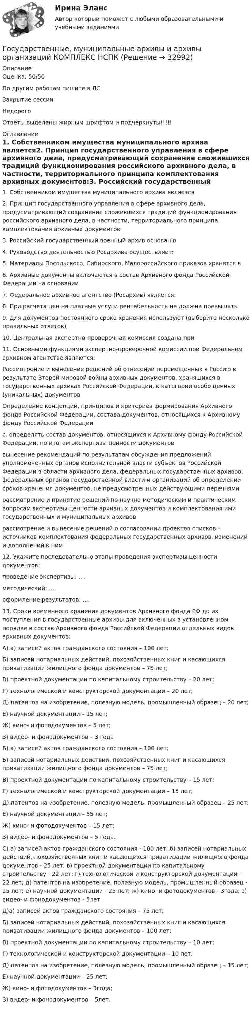     
          Описание
          Оценка: 50/50По другим работам пишите в ЛСЗакрытие сессииНедорогоОтветы выделены жирным шрифтом и подчеркнуты!!!!! 
          Оглавление
          1. Собственником имущества муниципального архива является2. Принцип государственного управления в сфере архивного дела, предусматривающий сохранение сложившихся традиций функционирования российского архивного дела, в частности, территориального принципа комплектования архивных документов:3. Российский государственный военный архив основан в4. Руководство деятельностью Росархива осуществляет:5. Материалы Посольского, Сибирского, Малороссийского приказов хранятся в6. Архивные документы включаются в состав Архивного фонда Российской Федерации на основании7. Федеральное архивное агентство (Росархив) является:8. При расчета цен на платные услуги рентабельность не должна превышать9. Для документов постоянного срока хранения используют (выберите несколько правильных ответов)10. Центральная экспертно-проверочная комиссия создана при11. Основными функциями экспертно-проверочной комиссии при Федеральном архивном агентстве являются:Рассмотрение и вынесение решений об отнесении перемещенных в Россию в результате Второй мировой войны архивных документов, хранящихся в государственных архивах Российской Федерации, к категории особо ценных (уникальных) документовОпределение концепции, принципов и критериев формирования Архивного фонда Российской Федерации, состава документов, относящихся к Архивному фонду Российской Федерацииc. определять состав документов, относящихся к Архивному фонду Российской Федерации, по итогам экспертизы ценности документоввынесение рекомендаций по результатам обсуждения предложений уполномоченных органов исполнительной власти субъектов Российской Федерации в области архивного дела, федеральных государственных архивов, федеральных органов государственной власти и организаций об определении сроков хранения документов, не предусмотренных действующими перечнямирассмотрение и принятие решений по научно-методическим и практическим вопросам экспертизы ценности архивных документов и комплектования ими государственных и муниципальных архивоврассмотрение и вынесение решений о согласовании проектов списков – источников комплектования федеральных государственных архивов, изменений и дополнений к ним12. Укажите последовательно этапы проведения экспертизы ценности документов:проведение экспертизы: ....методический: ....оформление результатов: ....13. Сроки временного хранения документов Архивного фонда РФ до их поступления в государственные архивы для включенных в установленном порядке в состав Архивного фонда Российской Федерации отдельных видов архивных документов:А) а) записей актов гражданского состояния – 100 лет;Б) записей нотариальных действий, похозяйственных книг и касающихся приватизации жилищного фонда документов – 75 лет;В) проектной документации по капитальному строительству – 20 лет;Г) технологической и конструкторской документации – 20 лет;Д) патентов на изобретение, полезную модель, промышленный образец – 20 лет;Е) научной документации – 15 лет;Ж) кино- и фотодокументов – 5 лет;З) видео- и фонодокументов – 3 годаБ) а) записей актов гражданского состояния – 100 лет;Б) записей нотариальных действий, похозяйственных книг и касающихся приватизации жилищного фонда документов – 75 лет;В) проектной документации по капитальному строительству – 15 лет;Г) технологической и конструкторской документации – 15 лет;Д) патентов на изобретение, полезную модель, промышленный образец – 25 лет;Е) научной документации – 55 лет;Ж) кино- и фотодокументов – 15 лет;З) видео- и фонодокументов – 5 года.С) а) записей актов гражданского состояния - 100 лет; б) записей нотариальных действий, похозяйственных книг и касающихся приватизации жилищного фонда документов - 25 лет; в) проектной документации по капитальному строительству - 22 лет; г) технологической и конструкторской документации - 22 лет; д) патентов на изобретение, полезную модель, промышленный образец - 25 лет; е) научной документации - 25 лет; ж) кино- и фотодокументов - 3года; з) видео- и фонодокументов - 5летД)а) записей актов гражданского состояния – 75 лет;Б) записей нотариальных действий, похозяйственных книг и касающихся приватизации жилищного фонда документов – 100 лет;В) проектной документации по капитальному строительству – 10 лет;Г) технологической и конструкторской документации – 10 лет;Д) патентов на изобретение, полезную модель, промышленный образец – 15 лет;Е) научной документации – 25 лет;Ж) кино- и фотодокументов – 3года;З) видео- и фонодокументов – 5лет. 
            
            
            Государственные, муниципальные архивы и архивы организаций  Комплексное задание  НСПКГосударственные, муниципальные архивы и архивы организаций КОМПЛЕКС НСПКГосударственные, муниципальные архивы и архивы организаций КОМПЛЕКС НСПКГосударственные, муниципальные архивы и архивы организаций НСПК ДОУА Тестовые вопросы к разделу 1Государственные, муниципальные архивы и архивы организаций НСПК ДОУА Тестовые вопросы к разделу 2Государственные, муниципальные архивы и архивы организаций НСПК ДОУА Тестовые вопросы к разделу 3Государственные, муниципальные архивы и архивы организаций НСПК ДОУА Тестовые вопросы к разделу 4Государственные, муниципальные архивы и архивы организаций (ДОУА) Комплексное задание  НСПКГосударственные, муниципальные архивы и архивы организаций (ДОУА) Практическое занятие 1. Задания 1, 3, 4, 6, 7, 9, 10Государственные, муниципальные архивы и архивы организаций (ДОУА) Практическое занятие 2. Задания 1 - 6, 8, 10Государственные, муниципальные архивы и архивы организаций (ДОУА) Тестовые вопросы к разделу 1Государственные, муниципальные архивы и архивы организаций (ДОУА) Тестовые вопросы к разделу 2Государственные, муниципальные архивы и архивы организаций (ДОУА) Тестовые вопросы к разделу 3Государственные, муниципальные архивы и архивы организаций (ДОУА) Тестовые вопросы к разделу 4