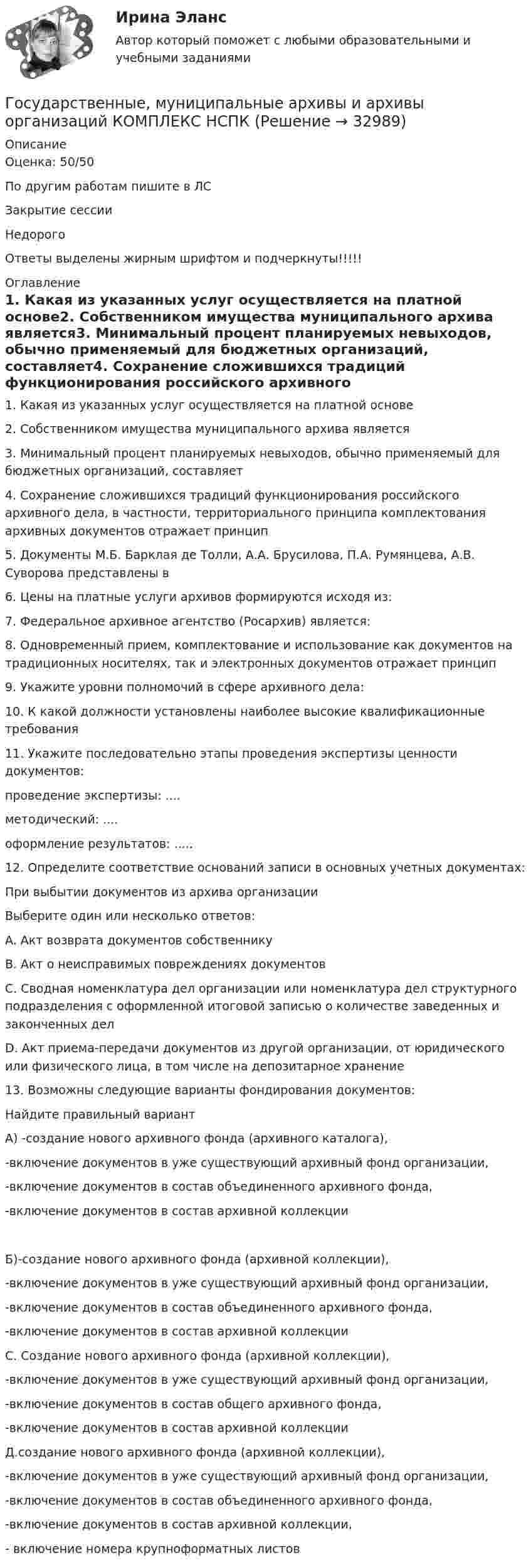     
          Описание
          Оценка: 50/50По другим работам пишите в ЛСЗакрытие сессииНедорогоОтветы выделены жирным шрифтом и подчеркнуты!!!!! 
          Оглавление
          1. Какая из указанных услуг осуществляется на платной основе2. Собственником имущества муниципального архива является3. Минимальный процент планируемых невыходов, обычно применяемый для бюджетных организаций, составляет4. Сохранение сложившихся традиций функционирования российского архивного дела, в частности, территориального принципа комплектования архивных документов отражает принцип5. Документы М.Б. Барклая де Толли, А.А. Брусилова, П.А. Румянцева, А.В. Суворова представлены в6. Цены на платные услуги архивов формируются исходя из:7. Федеральное архивное агентство (Росархив) является:8. Одновременный прием, комплектование и использование как документов на традиционных носителях, так и электронных документов отражает принцип9. Укажите уровни полномочий в сфере архивного дела:10. К какой должности установлены наиболее высокие квалификационные требования11. Укажите последовательно этапы проведения экспертизы ценности документов:проведение экспертизы: ....методический: ....оформление результатов: .....12. Определите соответствие оснований записи в основных учетных документах:При выбытии документов из архива организацииВыберите один или несколько ответов:A. Акт возврата документов собственнику B. Акт о неисправимых повреждениях документов C. Сводная номенклатура дел организации или номенклатура дел структурного подразделения с оформленной итоговой записью о количестве заведенных и законченных делD. Акт приема-передачи документов из другой организации, от юридического или физического лица, в том числе на депозитарное хранение13.	Возможны следующие варианты фондирования документов:Найдите правильный вариантА) -создание нового архивного фонда (архивного каталога),-включение документов в уже существующий архивный фонд организации,-включение документов в состав объединенного архивного фонда,-включение документов в состав архивной коллекцииБ)-создание нового архивного фонда (архивной коллекции),-включение документов в уже существующий архивный фонд организации,-включение документов в состав объединенного архивного фонда,-включение документов в состав архивной коллекцииС. Создание нового архивного фонда (архивной коллекции),-включение документов в уже существующий архивный фонд организации,-включение документов в состав общего архивного фонда,-включение документов в состав архивной коллекцииД.создание нового архивного фонда (архивной коллекции),-включение документов в уже существующий архивный фонд организации,-включение документов в состав объединенного архивного фонда,-включение документов в состав архивной коллекции,- включение номера крупноформатных листов 
            
            
            Государственные, муниципальные архивы и архивы организаций КОМПЛЕКС НСПКГосударственные, муниципальные архивы и архивы организаций КОМПЛЕКС НСПКГосударственные, муниципальные архивы и архивы организаций НСПК ДОУА Тестовые вопросы к разделу 1Государственные, муниципальные архивы и архивы организаций НСПК ДОУА Тестовые вопросы к разделу 2Государственные, муниципальные архивы и архивы организаций НСПК ДОУА Тестовые вопросы к разделу 3Государственные, муниципальные архивы и архивы организаций НСПК ДОУА Тестовые вопросы к разделу 4Государственные, муниципальные архивы и архивы организаций НСПК ДОУА Тестовые вопросы к разделу 5Государственные, муниципальные архивы и архивы организаций (ДОУА) Практическое занятие 1. Задания 1, 3, 4, 6, 7, 9, 10Государственные, муниципальные архивы и архивы организаций (ДОУА) Практическое занятие 2. Задания 1 - 6, 8, 10Государственные, муниципальные архивы и архивы организаций (ДОУА) Тестовые вопросы к разделу 1Государственные, муниципальные архивы и архивы организаций (ДОУА) Тестовые вопросы к разделу 2Государственные, муниципальные архивы и архивы организаций (ДОУА) Тестовые вопросы к разделу 3Государственные, муниципальные архивы и архивы организаций (ДОУА) Тестовые вопросы к разделу 4Государственные, муниципальные архивы и архивы организаций (ДОУА) Тестовые вопросы к разделу 5